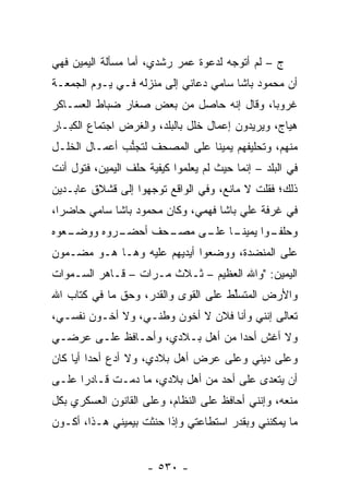 ‫ﺝ – ﻟﻡ ﺃﺘﻭﺠﻪ ﻟﺩﻋﻭﺓ ﻋﻤﺭ ﺭﺸﺩﻱ، ﺃﻤﺎ ﻤﺴﺄﻟﺔ ﺍﻟﻴﻤﻴﻥ ﻓﻬﻲ‬
                  ‫‪‬‬                   ‫‪‬‬
‫ﺃﻥ ﻤﺤﻤﻭﺩ ﺒﺎﺸﺎ ﺴﺎﻤﻲ ﺩﻋﺎﻨﻲ ﺇﻟﻰ ﻤﻨﺯﻟﻪ ﻓـﻲ ﻴـﻭﻡ ﺍﻟﺠﻤﻌـﺔ‬
‫ﻏﺭﻭ ‪‬ﺎ، ﻭﻗﺎل ﺇﻨﻪ ﺤﺎﺼل ﻤﻥ ﺒﻌﺽ ﺼﻐﺎﺭ ﻀﺒﺎﻁ ﺍﻟﻌﺴـﺎﻜﺭ‬
           ‫‪‬‬                              ‫ﺒ‬
‫ﻫﻴﺎﺝ، ﻭﻴﺭﻴﺩﻭﻥ ﺇﻋﻤﺎل ﺨﻠل ﺒﺎﻟﺒﻠﺩ، ﻭﺍﻟﻐﺭﺽ ﺍﺠﺘﻤﺎﻉ ﺍﻟﻜﺒـﺎﺭ‬
‫ﻤﻨﻬﻡ، ﻭﺘﺤﻠﻴﻔﻬﻡ ﻴﻤﻴ ﹰﺎ ﻋﻠﻰ ﺍﻟﻤﺼﺤﻑ ﻟﺘﺠﻨﺏ ﺃﻋﻤـﺎل ﺍﻟﺨﻠـل‬
               ‫ﱡ‬                ‫ﻨ‬
‫ﻓﻲ ﺍﻟﺒﻠﺩ – ﺇﻨﻤﺎ ﺤﻴﺙ ﻟﻡ ﻴﻌﻠﻤﻭﺍ ﻜﻴﻔﻴﺔ ﺤﻠﻑ ﺍﻟﻴﻤﻴﻥ، ﻓﺘﻭل ﺃﻨﺕ‬
‫ﺫﻟﻙ؛ ﻓﻘﻠﺕ ﻻ ﻤﺎﻨﻊ، ﻭﻓﻲ ﺍﻟﻭﺍﻗﻊ ﺘﻭﺠﻬﻭﺍ ﺇﻟﻰ ﻗﺸﻼﻕ ﻋﺎﺒـﺩﻴﻥ‬
                    ‫‪‬‬
‫ﻓﻲ ﻏﺭﻓﺔ ﻋﻠﻲ ﺒﺎﺸﺎ ﻓﻬﻤﻲ، ﻭﻜﺎﻥ ﻤﺤﻤﻭﺩ ﺒﺎﺸﺎ ﺴﺎﻤﻲ ﺤﺎﻀ ‪‬ﺍ،‬
  ‫ﺭ‬
‫ـﻌﻭﻩ‬
   ‫ـﺭﻭﻩ ﻭﻭﻀـ‬
           ‫ـﺤﻑ ﺃﺤﻀـ‬
                  ‫ـﻭﺍ ﻴﻤﻴﻨ ـﺎ ـﻰ ﻤﺼـ‬
                       ‫ﹰـ ﻋﻠـ‬      ‫ﻭﺤﻠﻔـ‬
‫ﻋﻠﻰ ﺍﻟﻤﻨﻀﺩﺓ، ﻭﻭﻀﻌﻭﺍ ﺃﻴﺩﻴﻬﻡ ﻋﻠﻴﻪ ﻭﻫـﺎ ﻫـﻭ ﻤﻀـﻤﻭﻥ‬
‫ﺍﻟﻴﻤﻴﻥ: "ﻭﺍﷲ ﺍﻟﻌﻅﻴﻡ – ﺜـﻼﺙ ﻤـﺭﺍﺕ – ﻗـﺎﻫﺭ ﺍﻟﺴـﻤﻭﺍﺕ‬
‫ﻭﺍﻷﺭﺽ ﺍﻟﻤﺘﺴﱢﻁ ﻋﻠﻰ ﺍﻟﻘﻭﻯ ﻭﺍﻟﻘﺩﺭ، ﻭﺤﻕ ﻤﺎ ﻓﻲ ﻜﺘﺎﺏ ﺍﷲ‬
                                     ‫ﻠ‬
‫ﺘﻌﺎﻟﻰ ﺇﻨﻨﻲ ﻭﺃﻨﺎ ﻓﻼﻥ ﻻ ﺃﺨﻭﻥ ﻭﻁﻨـﻲ، ﻭﻻ ﺃﺨـﻭﻥ ﻨﻔﺴـﻲ،‬
‫ﻭﻻ ﺃﻏﺵ ﺃﺤ ‪‬ﺍ ﻤﻥ ﺃﻫل ﺒـﻼﺩﻱ، ﻭﺃﺤـﺎﻓﻅ ﻋﻠـﻰ ﻋﺭﻀـﻲ‬
                                  ‫ﺩ‬
‫ﻭﻋﻠﻰ ﺩﻴﻨﻲ ﻭﻋﻠﻰ ﻋﺭﺽ ﺃﻫل ﺒﻼﺩﻱ، ﻭﻻ ﺃﺩﻉ ﺃﺤ ‪‬ﺍ ﺃ ‪‬ﺎ ﻜﺎﻥ‬
     ‫ﺩ ﻴ‬
‫ﺃﻥ ﻴﺘﻌﺩﻯ ﻋﻠﻰ ﺃﺤﺩ ﻤﻥ ﺃﻫل ﺒﻼﺩﻱ، ﻤﺎ ﺩﻤـﺕ ﻗـﺎﺩ ‪‬ﺍ ﻋﻠـﻰ‬
      ‫ﺭ‬
‫ﻤﻨﻌﻪ، ﻭﺇﻨﻨﻲ ﺃﺤﺎﻓﻅ ﻋﻠﻰ ﺍﻟﻨﻅﺎﻡ، ﻭﻋﻠﻰ ﺍﻟﻘﺎﻨﻭﻥ ﺍﻟﻌﺴﻜﺭﻱ ﺒﻜل‬
‫ﻤﺎ ﻴﻤﻜﻨﻨﻲ ﻭﺒﻘﺩﺭ ﺍﺴﺘﻁﺎﻋﺘﻲ ﻭﺇﺫﺍ ﺤﻨﺜﺕ ﺒﻴﻤﻴﻨﻲ ﻫـﺫﺍ، ﺃﻜـﻭﻥ‬


                     ‫- ٠٣٥ -‬
 