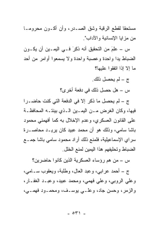 ‫ﻤﺴﺘﺤ ﹰﺎ ﻟﻘﻁﻊ ﺍﻟﺭﻗﺒﺔ ﻭﺸﻕ ﺍﻟﺼـﺩﺭ، ﻭﺃﻥ ﺃﻜـﻭﻥ ﻤﺤﺭﻭ ‪‬ـﺎ‬
  ‫ﻤ‬                                         ‫ﻘ‬
                           ‫ﻤﻥ ﻤﺯﺍﻴﺎ ﺍﻹﻨﺴﺎﻨﻴﺔ ﻭﺍﻵﺩﺍﺏ".‬
‫ﺱ – ﻋِﻡ ﻤﻥ ﺍﻟﺘﺤﻘﻴﻕ ﺃﻨﻪ ﺫ ِﺭَ ﻓـﻲ ﺍﻟﻴﻤـﻴﻥ ﺃﻥ ﻴﻜـﻭﻥ‬
                       ‫ﹸﻜ‬                 ‫‪‬ﻠ َ‬
‫ﺍﻟﻀﺒﺎﻁ ﻴ ‪‬ﺍ ﻭﺍﺤﺩﺓ ﻭﻋﺼﺒﺔ ﻭﺍﺤﺩﺓ ﻭﻻ ﻴﺴﻤﻌﻭﺍ ﺃﻭﺍﻤﺭ ﻤﻥ ﺃﺤﺩ‬
                                          ‫‪ ‬ﺩ‬
                                  ‫ﻤﺎ ﺇﻻ ﺇﺫﺍ ﺍﺘﻔﻘﻭﺍ ﻋﻠﻴﻬﺎ؟‬
                                ‫ﺝ – ﻟﻡ ﻴﺤﺼل ﺫﻟﻙ.‬
                ‫ﺱ – ﻫل ﺤﺼل ﺫﻟﻙ ﻓﻲ ﺩﻓﻌﺔ ﺃﺨﺭﻯ؟‬
‫ﺝ – ﻟﻡ ﻴﺤﺼل ﻤﺎ ﺫﻜﺭ ﺇﻻ ﻓﻲ ﺍﻟﺩﻓﻌﺔ ﺍﻟﺘﻲ ﻜﻨﺕ ﺤﺎﻀـ ‪‬ﺍ‬
 ‫ﺭ‬
‫ﻓﻴﻬﺎ، ﻭﻜﺎﻥ ﺍﻟﻐﺭﺽ ﻤـﻥ ﺍﻟﻴﻤـﻴﻥ ﺍﻟـﺫﻱ ﺒﻴﻨﺘـﻪ ﺍﻟﻤﺤﺎﻓﻅـﺔ‬
‫ﻋﻠﻰ ﺍﻟﻘﺎﻨﻭﻥ ﺍﻟﻌﺴﻜﺭﻱ، ﻭﻋﺩﻡ ﺍﻹﺨﻼل ﺒﻪ ﻜﻤﺎ ﺃﻓﻬﻤﻨﻲ ﻤﺤﻤﻭﺩ‬
‫ﺒﺎﺸﺎ ﺴﺎﻤﻲ، ﻭﺫﻟﻙ ﻫﻭ ﺃﻥ ﻤﺤﻤﺩ ﻋﺒﻴﺩ ﻜﺎﻥ ﻴﺭﻴـﺩ ﻤﺤﺎﺼـﺭﺓ‬
‫ﺴﺭﺍﻱ ﺍﻹﺴﻤﺎﻋﻴﻠﻴﺔ، ﻓﻠﻤﻨﻊ ﺫﻟﻙ ﺃﺭﺍﺩ ﻤﺤﻤﻭﺩ ﺴﺎﻤﻲ ﺒﺎﺸﺎ ﺠﻤـﻊ‬
                 ‫ﺍﻟﻀﺒﺎﻁ ﻭﺘﺤﻠﻴﻔﻬﻡ ﻫﺫﺍ ﺍﻟﻴﻤﻴﻥ ﻟﻤﻨﻊ ﺍﻟﺨﻠل.‬
                                                   ‫‪‬‬
    ‫ﺱ – ﻤﻥ ﻫﻡ ﺭﺅﺴﺎﺀ ﺍﻟﻌﺴﻜﺭﻴﺔ ﺍﻟﺫﻴﻥ ﻜﺎﻨﻭﺍ ﺤﺎﻀﺭﻴﻥ؟‬
                                          ‫‪‬‬
‫ﺝ – ﺃﺤﻤﺩ ﻋﺭﺍﺒﻲ، ﻭﻋﺒﺩ ﺍﻟﻌﺎل، ﻭﻁﻠﺒﺔ، ﻭﻴﻌﻘﻭﺏ ﺴـﺎﻤﻲ،‬
‫ﻭﻋﻠﻲ ﺍﻟﺭﻭﺒﻲ، ﻭﻋﻠﻲ ﻓﻬﻤﻲ، ﻭﻤﺤﻤﺩ ﻋﺒﻴﺩ، ﻭﻋﺒـﺩ ﺍﻟﻐﻔـﺎﺭ،‬
‫ﻭﺍﻟﺯﻤﺭ، ﻭﺤﺴﻥ ﺠﺎﺩ، ﻭﻋﻠـﻲ ﻴﻭﺴـﻑ، ﻭﻤﺤﻤـﻭﺩ ﻓﻬﻤـﻲ،‬


                    ‫- ١٣٥ -‬
 