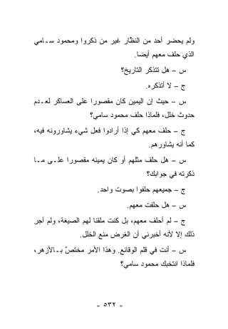 ‫ﻭﻟﻡ ﻴﺤﻀﺭ ﺃﺤﺩ ﻤﻥ ﺍﻟﻨﻅﺎﺭ ﻏﻴﺭ ﻤﻥ ﺫﻜﺭﻭﺍ ﻭﻤﺤﻤﻭﺩ ﺴـﺎﻤﻲ‬
                   ‫‪‬‬       ‫ﱠ‬
                                 ‫ﺍﻟﺫﻱ ﺤﻠﻑ ﻤﻌﻬﻡ ﺃﻴ ‪‬ﺎ.‬
                                   ‫ﻀ‬
                             ‫ﺱ – ﻫل ﺘﺘﺫﻜﺭ ﺍﻟﺘﺎﺭﻴﺦ؟‬
                                     ‫ﺝ – ﻻ ﺃﺘﺫﻜﺭﻩ.‬
‫ﺱ – ﺤﻴﺙ ﺇﻥ ﺍﻟﻴﻤﻴﻥ ﻜﺎﻥ ﻤﻘﺼﻭ ‪‬ﺍ ﻋﻠﻰ ﺍﻟﻌﺴﺎﻜﺭ ﻟﻌـﺩﻡ‬
                   ‫ﺭ‬
                  ‫ﺤﺩﻭﺙ ﺨﻠل، ﻓﻠﻤﺎﺫﺍ ﺤﻠﻑ ﻤﺤﻤﻭﺩ ﺴﺎﻤﻲ؟‬
‫ﺝ – ﺤﻠﻑ ﻤﻌﻬﻡ ﻜﻲ ﺇﺫﺍ ﺃﺭﺍﺩﻭﺍ ﻓﻌل ﺸﻲﺀ ﻴﺸﺎﻭﺭﻭﻨﻪ ﻓﻴﻪ،‬
                                      ‫ﻜﻤﺎ ﺃﻨﻪ ﻴﺸﺎﻭﺭﻫﻡ.‬
‫ﺱ – ﻫل ﺤﻠﻑ ﻤﺜﻠﻬﻡ ﺃﻭ ﻜﺎﻥ ﻴﻤﻴﻨﻪ ﻤﻘﺼﻭ ‪‬ﺍ ﻋﻠـﻰ ﻤـﺎ‬
          ‫ﺭ‬
                                     ‫ﺫﻜﺭﺘﻪ ﻓﻲ ﺠﻭﺍﺒﻙ؟‬
                     ‫ﺝ – ﺠﻤﻴﻌﻬﻡ ﺤﻠﻔﻭﺍ ﺒﺼﻭﺕ ﻭﺍﺤﺩ.‬
                               ‫ﺱ – ﻫل ﺤﻠﻔﺕ ﻤﻌﻬﻡ.‬
‫ﺝ – ﻟﻡ ﺃﺤﻠﻑ ﻤﻌﻬﻡ، ﺒل ﻜﻨﺕ ﻤﻠﻘ ﹰﺎ ﻟﻬﻡ ﺍﻟﺼﻴﻐﺔ، ﻭﻟﻡ ﺃﺠﺭ‬
‫ِ‬                    ‫ﻨ‬
               ‫ﺫﻟﻙ ﺇﻻ ﻷﻨﻪ ﺃﺨﺒﺭﻨﻲ ﺃﻥ ﺍﻟﻐﺭﺽ ﻤﻨﻊ ﺍﻟﺨﻠل.‬
‫ﺱ – ﺃﻨﺕ ﻓﻲ ﻗﻠﻡ ﺍﻟﻭﻗﺎﺌﻊ. ﻭﻫﺫﺍ ﺍﻷﻤﺭ ﻤﺨﺘﺹ ﺒـﺎﻷﺯﻫﺭ،‬
         ‫ٌ‬
         ‫‪‬‬
                             ‫ﻓﻠﻤﺎﺫﺍ ﺍﻨﺘﺨﺒﻙ ﻤﺤﻤﻭﺩ ﺴﺎﻤﻲ؟‬



                    ‫- ٢٣٥ -‬
 