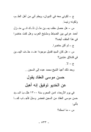 ‫ﺝ – ﻟﻜﻭﻨﻲ ﻤﻌﻪ ﻓﻲ ﺍﻟﺩﻴﻭﺍﻥ، ﻭﻴﻌﻠﻡ ﺃﻨﻲ ﻤﻥ ﺃﻫل ﺍﻟﻌﻠـﻡ،‬
                                          ‫ﻭﻟﻜﻭﻨﻪ ﺭﺌﻴ ‪‬ﺎ.‬
                                            ‫ﺴ‬
‫ﺱ – ﻫل ﺤﺼل ﺤﻠﻑ ﻴﻤـﻴﻥ ﻤﺜـل ﺫﻟـﻙ ﻓـﻲ ﻤﻨـﺯل‬
‫ﺃﺤﻤﺩ ﻋﺭﺍﺒﻲ ﺒﻴﻥ ﺍﻟﻀﺒﺎﻁ ﻭﻤﺸﺎﻴﺦ ﺍﻟﻌﺭﺏ ﻭﻫل ﻜﻨﺕ ﺤﺎﻀ ‪‬ﺍ‬
 ‫ﺭ‬                            ‫‪‬‬
                                   ‫ﻓﻲ ﻫﺫﺍ ﺍﻟﺤﻠﻑ ﺃﻴ ‪‬ﺎ؟‬
                                     ‫ﻀ‬
                                ‫ﺝ – ﻟﻡ ﺃﻜﻥ ﺤﺎﻀ ‪‬ﺍ.‬
                                  ‫ﺭ‬
‫ﺱ – ﻫل ﻜﺎﻥ ﺍﻟﺴﻴﺩ ﻗﻨﺩﻴل ﻤﻭﺠﻭ ‪‬ﺍ ﻋﻨـﺩ ﺤﻠـﻑ ﺍﻟﻴﻤـﻴﻥ‬
                   ‫ﺩ‬
                                     ‫ﻓﻲ ﻗﺸﻼﻕ ﻋﺎﺒﺩﻴﻥ؟‬
                                            ‫ﺝ – ﻻ.‬
         ‫ﻭﺒﻌﺩ ﺫﻟﻙ ﺃﻋﻴ‪‬ﺩ ﺍﻟﺸﻴﺦ ﻤﺤﻤﺩ ﻋﺒﺩﻩ ﺇﻟﻰ ﺍﻟﺴﺠﻥ...‬
                                      ‫َُِ‬

          ‫ﺤﺴﻥ ﻤﻭﺴﻰ ﺍﻟﻌﻘﺎﺩ ﻴﻘﻭل‬
         ‫ﻋﻥ ﺍﻟﺨﺩﻴﻭ ﺘﻭﻓﻴﻕ ﺇﻨﻪ ﺃﻫﺒل‬
‫ﻓﻲ ﻴﻭﻡ ﺍﻷﺭﺒﻌﺎﺀ ٤ﻤﻥ ﺍﻟﻤﺤﺭﻡ ﺴﻨﺔ ٠٠٣١ ﻁِـﺏ ﺍﻟﺴـﻴﺩ‬
       ‫ﹸﻠ َ‬
‫ﺤﺴﻥ ﻤﻭﺴﻰ ﺍﻟﻌﻘﺎﺩ ﻤﻥ ﺍﻟﺴﺠﻥ ﻓﺤﻀﺭ ﻭﺴ ِل ﻓﺄﺠـﺎﺏ ﻜﻤـﺎ‬
            ‫‪‬ﺌ َ‬
                                                  ‫ﻴﺄﺘﻲ:‬
                                     ‫ﺱ – ﻤﺎ ﺍﺴﻤﻙ؟‬


                    ‫- ٣٣٥ -‬
 