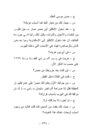 ‫ﺝ – ﺤﺴﻥ ﻤﻭﺴﻰ ﺍﻟﻌﻘﺎﺩ.‬
        ‫ﺱ – ﺤﻴﺙ ﺇﻨﻙ ﻤﻥ ﺘﺠﺎﺭ ﺍﻟﺒﻠﺩ ﻓﻤﺎ ﺃﺴﺒﺎﺏ ﻫﺭﺒﻙ؟‬
                                ‫‪‬‬
‫ﺝ – ﻋﻨﺩ ﺩﺨﻭل ﺍﻹﻨﻜﻠﻴﺯ ﺇﻟﻰ ﻤﺼﺭ ﺼﺎﺭ ﺴـﺠﻥ ﻜﺜﻴـﺭ‬
‫ﻤﻥ ﺍﻟﻌﻠﻤﺎﺀ ﻭﺍﻷﻋﻴﺎﻥ ﻭﺍﻟﺫﻭﺍﺕ، ﻭﻗﺒل ﺫﻟﻙ ﺭﺃﻴﻨﺎ ﻓـﻲ ﺠﺭﻴـﺩﺓ‬
‫ﺍﻟﻁﺎﺌﻑ ﺃﻥ ﻋﻨﺩ ﺩﺨﻭل ﺍﻹﻨﻜﻠﻴﺯ ﺇﻟﻰ ﺍﻹﺴﻜﻨﺩﺭﻴﺔ ﺭﻤﻭﺍ ﺒﻌـﺽ‬
    ‫ﺍﻟﻨﺎﺱ ﺒﺎﻟﺭﺼﺎﺹ؛ ﻓﻬﺫﻩ ﻫﻲ ﺍﻷﺴﺒﺎﺏ ﺍﻟﺘﻲ ﺩﻋﺘﻨﺎ ﻟﻠﻬﺭﺏ.‬
                            ‫ﺱ – ﻓﻲ ﺃﻱ ﻴﻭﻡ ﻫﺭﺒﺕ؟‬
‫ﺝ – ﻫﺭﺒﺕ ﻓﻲ ﻴـﻭﻡ ٣ﻤـﻥ ﺫﻱ ﺍﻟﻘﻌـﺩﺓ ﺴـﻨﺔ ٩٩٢١‬
                              ‫ﻋﻠﻰ ﺤﺴﺏ ﻤﺎ ﺃﺘﺫﻜﺭ ﺍﻵﻥ.‬
               ‫ﺱ – ﺃﻴﻥ ﻜﻨﺕ ﺒﻌﺩ ﺨﺭﻭﺠﻙ ﻤﻥ ﻤﺼﺭ؟‬
                     ‫ﺝ – ﻜﻨﺕ ﻓﻲ ﺍﻟﻔﻼﺓ ﺩﺍﺨل ﺍﻟﻘﻁﺭ.‬
‫ﺱ – ﻤﻥ ﺠﻭﺍﺒﻙ ﺍﻷﻭل ﻴﻌﻠﻡ ﺃﻨﻙ ﻤﺼﺭ ﻋﻠﻰ ﻋﺩﻡ ﺇﻅﻬـﺎﺭ‬
               ‫‪‬‬
               ‫ٌ‬       ‫‪ ‬ﹶ ‪‬‬
‫ﺍﻟﺤﻘﻴﻘﺔ ﻓﻘل ﻟﻨﺎ ﺼﺭﺍﺤﺔ ﺃﻟﻡ ﺘﺨﺒﺭ ﺴﻠﻴﻤﺎﻥ ﺴـﺎﻤﻲ ﻤـﺫ ﻜـﺎﻥ‬
                    ‫ﻤﺭﺍﻓ ﹰﺎ ﻟﻙ ﻓﻲ ﺍﻟﻬﺭﺏ ﺒﺄﺴﺒﺎﺏ ﻓﺭﺍﺭﻙ؟‬
                                               ‫ﻘ‬
                       ‫ﺝ – ﻟﻡ ﺃﺨﺒﺭﻩ ﺇﻻ ﺒﻤﺎ ﻗﻠﺘﻪ ﺃﻭﻻ.‬
                        ‫ﹰ‬
‫ﺱ – ﺤﻴﺙ ﺇﻨﻙ ﺨﻔﺕ ﻤﻥ ﺍﻟﺴﺠﻥ ﻜﻤﺎ ﻗﻠﺕ ﻓﻼﺒﺩ ﻤﻥ ﻭﺠﻭﺩ‬
                       ‫ﺃﺴﺒﺎﺏ ﺃﻭﺠﺩﺕ ﻋﻨﺩﻙ ﻫﺫﺍ ﺍﻟﺨﻭﻑ؟‬


                    ‫- ٤٣٥ -‬
 