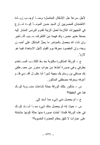 ‫ﻷﺠل ﺴﺭﻋﺔ ﺤل ﺍﻹﺸﻜﺎل ﺍﻟﺤﺎﺼل؛ ﻭﻤﻤـﺎ ﺃﻭﺠـﺏ ﺯﻴـﺎﺩﺓ‬
‫ﺍﻻﻁﻤﺌﻨﺎﻥ ﻟﻠﻤﺼﺭﻴﻴﻥ ﺃﻥ ﺍﻟﺴﻴﺩ ﺤﺴﻥ ﺍﻟﻤﻭﻤـﺄ ﺇﻟﻴـﻪ ﺸـﺎﺭﻉ‬
‫ﻓﻲ ﺍﻟﺘﺠﻬﻴﺯﺍﺕ ﺍﻟﻼﺯﻤﺔ ﻟﻌﻤل ﺍﻟﺯﻴﻨﺔ ﻟﻘﺩﻭﻡ ﺍﻟﺒﺭﻨﺱ ﺍﻟﻤﺸﺎﺭ ﺇﻟﻴﻪ‬
‫ﺒﺼﻔﺔ ﺨﺩﻴﻭ ﻤﺼﺭ، ﻭﻗﺩ ﻓﻬﻤﻨﺎ ﻤﻥ ﺍﻟﺘﻠﻐﺭﺍﻑ ﺴـﺒﺏ ﺍﻟﺘـﺄﺨﻴﺭ‬
‫ﻭﺇﻥ ﺸﺎﺀ ﺍﷲ ﻴﺤﺼل ﺒﺎﻟﻤﺅﺘﻤﺭ ﻤﺎ ﻴﺤل ﺍﻟﻤﺸﻜل ﻋﻠﻰ ﺃﺤﺴـﻥ‬
                 ‫ﱡ‬
‫ﻭﺠﻪ، ﻭﺇﻥ ﺍﻟﻤﻘﺼﻭﺩ ﻤﻌﺭﻓﺔ ﻴﻭﻡ ﺍﻟﻘﻴﺎﻡ ﻷﺠل ﺍﻻﺴﺘﻌﺩﺍﺩ ﻓﻴﻤﺎ ﻫﻭ‬
                                                  ‫ﻻﺯﻡ".‬
‫ﺝ – ﺍﻟﻭﺭﻗﺔ ﺍﻟﻤﺫﻜﻭﺭﺓ ﻤﻜﺘﻭﺒﺔ ﺒﺨـﻁ ﺍﻟﻜﺎﺘـﺏ ﺍﻟﻤﺴـﺘﺨﺩﻡ‬
‫ﺒﻁﺭﻓﻲ ﻭﻫﻲ ﺼﻭﺭﺓ ﺃﺨﺫﻫﺎ ﻤﻥ ﺠﻭﺍﺏ ﻤﺤﺭﺭ ﻤﻥ ﻤﺼـﻁﻔﻰ‬
           ‫‪َ‬‬
‫ﺒﻙ ﺼﺩﻗﻲ ﺒﻥ ﺭﺴﺘﻡ ﺒﻙ ﺒﺠﻬﺔ ﺸﺒﺭﺍ ﺃﻤﺎ ﺨﻠﻴـل ﺃﻓﻨـﺩﻱ ﻓﻠـﻡ‬
                   ‫‪‬‬
                         ‫ﺃﻋﺭﻓﻪ ﻭﻴﻌﺭﻓﻪ ﻤﺼﻁﻔﻰ ﺍﻟﻤﺫﻜﻭﺭ.‬
‫ﺱ – ﻤﺫﻜﻭﺭ ﺒﺘﻠﻙ ﺍﻟﻭﺭﻗﺔ ﺠﻤﻠﺔ ﺇﺸﺎﻋﺎﺕ ﻤﻨﺴـﻭﺒﺔ ﺇﻟﻴـﻙ‬
                                         ‫ﻓﻤﺎ ﻫﻲ ﺍﻟﺤﻘﻴﻘﺔ؟‬
                ‫ﺝ – ﻟﻡ ﻴﺤﺼل ﻤﻨﻲ ﺸﻲﺀ ﻤﻤﺎ ﺃﺴﻨﺩ ﺇﻟﻲ.‬
                 ‫َ‬
                 ‫‪‬‬
‫ﺱ – ﺤﻴﺙ ﺇﻨﻪ ﻟﻡ ﻴﺤﺼل ﻤﻨﻙ ﺸﻲﺀ ﻤﻤـﺎ ﺃﺴـﻨﺩ ﺇﻟﻴـﻙ‬
‫ﻓﻲ ﻫﺫﻩ ﺍﻟﻭﺭﻗﺔ ﻓﻠﻤﺎﺫﺍ ﺃﺨﺫﺕ ﺼﻭﺭﺓ ﻤﻨﻬﺎ ﺤﺎﻟﺔ ﻜﻭﻨﻬﺎ ﻤﺸﺘﻤﻠﺔ‬
              ‫ﻋﻠﻰ ﻋﺒﺎﺭﺍﺕ ﻻ ﺘﻠﻴﻕ ﺒﻤﻘﺎﻡ ﺍﻟﺤﻀﺭﺓ ﺍﻟﺨﺩﻴﻭﻴﺔ؟‬



                     ‫- ٧٣٥ -‬
 