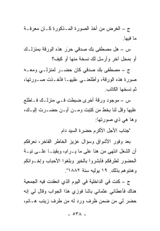 ‫ﺝ – ﺍﻟﻐﺭﺽ ﻤﻥ ﺃﺨﺫ ﺍﻟﺼﻭﺭﺓ ﺍﻟﻤـﺫﻜﻭﺭﺓ ﻜـﺎﻥ ﻤﻌﺭﻓـﺔ‬
                                                ‫ﻤﺎ ﻓﻴﻬﺎ.‬
‫ﺱ – ﻫل ﻤﺼﻁﻔﻰ ﺒﻙ ﺼﺩﻗﻲ ﺤﺭﺭ ﻫﺫﻩ ﺍﻟﻭﺭﻗﺔ ﺒﻤﻨﺯﻟـﻙ‬
                    ‫َ‬
                    ‫‪‬‬
             ‫ﺃﻭ ﺒﻤﺤل ﺁﺨﺭ ﻭﺃﺭﺴل ﻟﻙ ﻨﺴﺨﺔ ﻤﻨﻬﺎ ﺃﻭ ﻜﻴﻑ؟‬
‫ﺝ – ﻤﺼﻁﻔﻰ ﺒﻙ ﺼﺩﻗﻲ ﻜﺎﻥ ﺤﻀـﺭ ﻟﻤﻨﺯﻟـﻲ ﻭﻤﻌـﻪ‬
‫ﺼﻭﺭﺓ ﻫﺫﻩ ﺍﻟﻭﺭﻗﺔ، ﻭﺃﻁﻠﻌﻨـﻲ ﻋﻠﻴﻬـﺎ ﻓﺄﺨـﺫﺕ ﺼـﻭﺭﺘﻬﺎ،‬
                                       ‫ﺜﻡ ﻨﺴﺨﻬﺎ ﺍﻟﻜﺎﺘﺏ.‬
‫ﺱ – ﻤﻭﺠﻭﺩ ﻭﺭﻗﺔ ﺃﺨﺭﻯ ﻀﺒ ﹶﺕ ﻓـﻲ ﻤﻨﺯﻟـﻙ ﻓـﺎﻁﻠﻊ‬
                   ‫‪ِ ‬ﻁ‬
‫ﻋﻠﻴﻬﺎ ﻭﻗل ﻟﻨﺎ ﺒﺨﻁ ﻤﻥ ﻜﺘ ‪‬ﺕ ﻭﻤـﻥ ﺃﻴـﻥ ﺤﻀـﺭﺕ ﺇﻟﻴـﻙ،‬
                        ‫‪  ‬ﹸ ِﺒ‬
                                  ‫ﻭﻫﺎ ﻫﻲ ﺫﻱ ﺼﻭﺭﺘﻬﺎ:‬
                  ‫"ﺠﻨﺎﺏ ﺍﻷﺠل ﺍﻷﻜﺭﻡ ﺤﻀﺭﺓ ﺍﻟﺴﻴﺩ ﺩﺍﻡ‬
‫ﺒﻌﺩ ﻭﻓﻭﺭ ﺍﻷﺸﻭﺍﻕ ﻭﺴﺅﺍل ﻋﺯﻴﺯ ﺍﻟﺨﺎﻁﺭ ﺍﻟﻔﺎﺨﺭ، ﻨﻌﺭﻓﻜﻡ‬
‫ﺃﻥ ﺍﻟﺸﻐل ﺍﻨﺘﻬﻰ ﻤﻥ ﻫﻨﺎ ﻋﻠﻰ ﻤﺎ ﻴـﺭﺍﻡ، ﻭﺒﻘﻴﻨـﺎ ﻋﻠـﻰ ﻨﻴـﺔ‬
‫ﺍﻟﺤﻀﻭﺭ ﻟﻁﺭﻓﻜﻡ ﻓﺄﺒﺸﺭﻭﺍ ﺒﺎﻟﺨﻴﺭ ﻭﺒﻠﻐﻭﺍ ﺍﻷﺤﺒﺎﺏ ﻭﺇﺨـﻭﺍﻨﻜﻡ‬
                   ‫ﻭﻫﻨﺌﻭﻫﻡ ﺒﺫﻟﻙ. ٩١ ﻴﻭﻟﻴﻪ ﺴﻨﺔ ٢٨٨١".‬
‫ﺝ – ﻜﻨﺕ ﻓﻲ ﺍﻟﺩﺍﺨﻠﻴﺔ ﻓﻲ ﺍﻟﻴﻭﻡ ﺍﻟﺫﻱ ﺍﻨﻌﻘﺩﺕ ﻓﻴﻪ ﺍﻟﺠﻤﻌﻴﺔ‬
‫ﻫﻨﺎﻙ ﻓﺄﻋﻁﺎﻨﻲ ﻋﺜﻤﺎﻨﻲ ﺒﺎﺸﺎ ﻓﻭﺯﻱ ﻫﺫﺍ ﺍﻟﺠﻭﺍﺏ ﻭﻗﺎل ﻟﻲ ﺇﻨﻪ‬
‫ﺤﻀﺭ ﻟﻲ ﻤﻥ ﻀﻤﻥ ﻅﺭﻑ ﻭﺭﺩ ﻟﻪ ﻤﻥ ﻁﺭﻑ ﺯﻴﻨﺏ ﻫـﺎﻨﻡ،‬

                     ‫- ٨٣٥ -‬
 