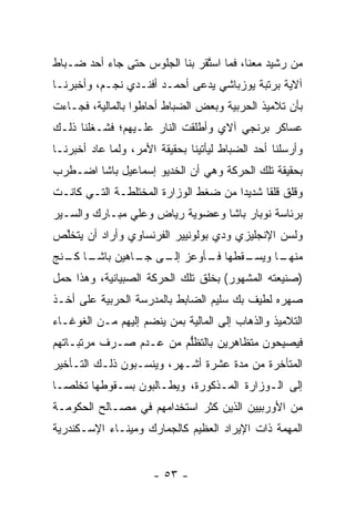 ‫ﻤﻥ ﺭﺸﻴﺩ ﻤﻌﻨﺎ، ﻓﻤﺎ ﺍﺴﺘﻘﺭ ﺒﻨﺎ ﺍﻟﺠﻠﻭﺱ ﺤﺘﻰ ﺠﺎﺀ ﺃﺤﺩ ﻀـﺒﺎﻁ‬
                               ‫ﱠ‬
‫ﺁﻻﻴﺔ ﺒﺭﺘﺒﺔ ﻴﻭﺯﺒﺎﺸﻲ ﻴﺩﻋﻰ ﺃﺤﻤـﺩ ﺃﻓﻨـﺩﻱ ﻨﺠـﻡ، ﻭﺃﺨﺒﺭﻨـﺎ‬
‫ﺒﺄﻥ ﺘﻼﻤﻴﺫ ﺍﻟﺤﺭﺒﻴﺔ ﻭﺒﻌﺽ ﺍﻟﻀﺒﺎﻁ ﺃﺤﺎﻁﻭﺍ ﺒﺎﻟﻤﺎﻟﻴﺔ، ﻓﺠـﺎﺀﺕ‬
‫ﻋﺴﺎﻜﺭ ﺒﺭﻨﺠﻲ ﺁﻻﻱ ﻭﺃﻁﻠﻘﺕ ﺍﻟﻨﺎﺭ ﻋﻠـﻴﻬﻡ؛ ﻓﺸـﻐﻠﻨﺎ ﺫﻟـﻙ‬
‫ﻭﺃﺭﺴﻠﻨﺎ ﺃﺤﺩ ﺍﻟﻀﺒﺎﻁ ﻟﻴﺄﺘﻴﻨﺎ ﺒﺤﻘﻴﻘﺔ ﺍﻷﻤﺭ، ﻭﻟﻤﺎ ﻋﺎﺩ ﺃﺨﺒﺭﻨـﺎ‬
             ‫‪‬‬
‫ﺒﺤﻘﻴﻘﺔ ﺘﻠﻙ ﺍﻟﺤﺭﻜﺔ ﻭﻫﻲ ﺃﻥ ﺍﻟﺨﺩﻴﻭ ﺇﺴﻤﺎﻋﻴل ﺒﺎﺸﺎ ﺍﻀـﻁﺭﺏ‬
‫ﻭﻗﻠﻕ ﻗﻠﻘﺎ ﺸﺩﻴﺩﺍ ﻤﻥ ﻀﻐﻁ ﺍﻟﻭﺯﺍﺭﺓ ﺍﻟﻤﺨﺘﻠﻁـﺔ ﺍﻟﺘـﻲ ﻜﺎﻨـﺕ‬
                                      ‫‪‬‬     ‫ﹰ‬
‫ﺒﺭﺌﺎﺴﺔ ﻨﻭﺒﺎﺭ ﺒﺎﺸﺎ ﻭﻋﻀﻭﻴﺔ ﺭﻴﺎﺽ ﻭﻋﻠﻲ ﻤﺒـﺎﺭﻙ ﻭﺍﻟﺴـﻴﺭ‬
‫ﻭﻟﺴﻥ ﺍﻹﻨﺠﻠﻴﺯﻱ ﻭﺩﻱ ﺒﻭﻟﻭﻨﻴﻴﺭ ﺍﻟﻔﺭﻨﺴﺎﻭﻱ ﻭﺃﺭﺍﺩ ﺃﻥ ﻴﺘﺨﻠﺹ‬
 ‫ﱠ‬
  ‫ـﻘﻁﻬﺎ ـﺄﻭﻋﺯ ـﻰ ـﺎﻫﻴﻥ ﺒﺎﺸـ ﻜـ‬
‫ـﺎ ـﻨﺞ‬        ‫ﺇﻟـ ﺠـ‬   ‫ﻓـ‬    ‫ﻤﻨ ـﺎ ﻭﻴﺴـ‬
                                   ‫ﻬـ‬
‫)ﺼﻨﻴﻌﺘﻪ ﺍﻟﻤﺸﻬﻭﺭ( ﺒﺨﻠﻕ ﺘﻠﻙ ﺍﻟﺤﺭﻜﺔ ﺍﻟﺼﺒﻴﺎﻨﻴﺔ، ﻭﻫﺫﺍ ﺤﻤل‬
‫ﺼﻬﺭﻩ ﻟﻁﻴﻑ ﺒﻙ ﺴﻠﻴﻡ ﺍﻟﻀﺎﺒﻁ ﺒﺎﻟﻤﺩﺭﺴﺔ ﺍﻟﺤﺭﺒﻴﺔ ﻋﻠﻰ ﺃﺨـﺫ‬
‫ﺍﻟﺘﻼﻤﻴﺫ ﻭﺍﻟﺫﻫﺎﺏ ﺇﻟﻰ ﺍﻟﻤﺎﻟﻴﺔ ﺒﻤﻥ ﻴﻨﻀﻡ ﺇﻟﻴﻬﻡ ﻤـﻥ ﺍﻟﻐﻭﻏـﺎﺀ‬
                        ‫‪‬‬
‫ﻓﻴﺼﻴﺤﻭﻥ ﻤﺘﻅﺎﻫﺭﻴﻥ ﺒﺎﻟﺘﻅﻠﻡ ﻤﻥ ﻋـﺩﻡ ﺼـﺭﻑ ﻤﺭﺘﺒـﺎﺘﻬﻡ‬
                        ‫ﱡ‬
‫ﺍﻟﻤﺘﺄﺨﺭﺓ ﻤﻥ ﻤﺩﺓ ﻋﺸﺭﺓ ﺃﺸـﻬﺭ، ﻭﻴﻨﺴـﺒﻭﻥ ﺫﻟـﻙ ﺍﻟﺘـﺄﺨﻴﺭ‬
‫ﺇﻟﻰ ﺍﻟـﻭﺯﺍﺭﺓ ﺍﻟﻤـﺫﻜﻭﺭﺓ، ﻭﻴﻁـﺎﻟﺒﻭﻥ ﺒﺴـﻘﻭﻁﻬﺎ ﺘﺨﻠ ‪‬ـﺎ‬
  ‫ﺼ‬
‫ﻤﻥ ﺍﻷﻭﺭﺒﻴﻴﻥ ﺍﻟﺫﻴﻥ ﻜﺜﺭ ﺍﺴﺘﺨﺩﺍﻤﻬﻡ ﻓﻲ ﻤﺼـﺎﻟﺢ ﺍﻟﺤﻜﻭﻤـﺔ‬
‫ﺍﻟﻤﻬﻤﺔ ﺫﺍﺕ ﺍﻹﻴﺭﺍﺩ ﺍﻟﻌﻅﻴﻡ ﻜﺎﻟﺠﻤﺎﺭﻙ ﻭﻤﻴﻨـﺎﺀ ﺍﻹﺴـﻜﻨﺩﺭﻴﺔ‬


                      ‫- ٣٥ -‬
 