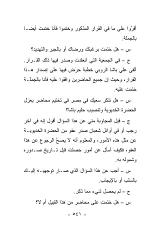 ‫ﺃﻗﺭﻭﺍ ﻋﻠﻰ ﻤﺎ ﻓﻲ ﺍﻟﻘﺭﺍﺭ ﺍﻟﻤﺫﻜﻭﺭ ﻭﺨﺘﻤﻭﺍ ﻓﺄﻨﺎ ﺨﺘﻤﺕ ﺃﻴ ‪‬ـﺎ‬
  ‫ﻀ‬                                                ‫ُ‬
                                                   ‫‪‬‬
                                               ‫ﺒﺎﻟﺠﻤﻠﺔ.‬
   ‫ﺱ – ﻫل ﺨﺘﻤﺕ ﺒﺭﻏﺒﺘﻙ ﻭﺭﻀﺎﻙ ﺃﻭ ﺒﺎﻟﺠﺒﺭ ﻭﺍﻟﺘﻬﺩﻴﺩ؟‬
‫ﺝ – ﻓﻲ ﺍﻟﺠﻤﻌﻴﺔ ﺍﻟﺘﻲ ﺍﻨﻌﻘﺩﺕ ﻭﺼﺩﺭ ﻓﻴﻬﺎ ﺫﻟﻙ ﺍﻟﻘـﺭﺍﺭ.‬
‫ﺃﻟﻘﻰ ﻋﻠﻲ ﺒﺎﺸﺎ ﺍﻟﺭﻭﺒﻲ ﺨﻁﺒﺔ ﺤﺭﺽ ﻓﻴﻬﺎ ﻋﻠﻰ ﺇﺼﺩﺍﺭ ﻫـﺫﺍ‬
                     ‫‪َ‬‬
‫ﺍﻟﻘﺭﺍﺭ، ﻭﺤﻴﺙ ﺇﻥ ﺠﻤﻴﻊ ﺍﻟﺤﺎﻀﺭﻴﻥ ﻭﺍﻓﻘﻭﺍ ﻋﻠﻴﻪ ﻓﺄﻨﺎ ﺒﺎﻟﺠﻤﻠـﺔ‬
                                           ‫ﺨﺘﻤﺕ ﻋﻠﻴﻪ.‬
‫ﺱ – ﻫل ﺘﻨﻜﺭ ﺴﻌﻴﻙ ﻓﻲ ﻤﺼﺭ ﻓﻲ ﺘﺨﺘﻴﻡ ﻤﺤﺎﻀﺭ ﺒﻌﺯل‬
                    ‫ﺍﻟﺤﻀﺭﺓ ﺍﻟﺨﺩﻴﻭﻴﺔ ﻭﺘﻨﺼﻴﺏ ﺤﻠﻴﻡ ﺒﺎﺸﺎ؟‬
‫ﺝ – ﻗﺒل ﺍﻟﻤﺠﺎﻭﺒﺔ ﻤﻨﻲ ﻋﻥ ﻫﺫﺍ ﺍﻟﺴﺅﺍل ﺃﻗﻭل ﺇﻨﻪ ﻓﻲ ﺁﺨﺭ‬
‫ﺭﺠﺏ ﺃﻭ ﻓﻲ ﺃﻭﺍﺌل ﺸﻌﺒﺎﻥ ﺼﺩﺭ ﻋﻔﻭ ﻤﻥ ﺍﻟﺤﻀﺭﺓ ﺍﻟﺨﺩﻴﻭﻴـﺔ‬
‫ﻋﻥ ﻤﺜل ﻫﺫﻩ ﺍﻷﻤﻭﺭ، ﻭﺍﻟﻤﻌﻠﻭﻡ ﺃﻨﻪ ﻻ ﻴﺼﺢ ﺍﻟﺭﺠﻭﻉ ﻋﻥ ﻫﺫﺍ‬
              ‫ُ‬
              ‫‪‬‬
‫ﺍﻟﻌﻔﻭ، ﻓﻜﻴﻑ ﺃﺴﺄل ﻋﻥ ﺃﻤﻭﺭ ﺤﺼﻠﺕ ﻗﺒل ﺘـﺎﺭﻴﺦ ﺼـﺩﻭﺭﻩ‬
                                            ‫ﻭﺸﻤﻭﻟﻪ ﺒﻪ.‬
‫ﺱ – ﺃﺠﺏ ﻋﻥ ﻫﺫﺍ ﺍﻟﺴﺅﺍل ﺍﻟﺫﻱ ﺼـﺎﺭ ﺘﻭﺠﻬﻴـﻪ ﺇﻟﻴـﻙ‬
                                    ‫ﺒﺎﻟﺴﻠﺏ ﺃﻭ ﺒﺎﻹﻴﺠﺎﺏ.‬
                        ‫ﺝ – ﻟﻡ ﻴﺤﺼل ﺸﻲﺀ ﻤﻤﺎ ﺫﻜﺭ.‬
     ‫ﺱ – ﻫل ﺨﺘﻤﺕ ﻋﻠﻰ ﻤﺤﺎﻀﺭ ﻤﻥ ﻫﺫﺍ ﺍﻟﻘﺒﻴل ﺃﻡ ﻻ؟‬

                     ‫- ١٤٥ -‬
 