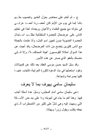 ‫ﺝ – ﻟﻡ ﺃﺨﺘﻡ ﻋﻠﻰ ﻤﺤﺎﻀﺭ ﺒﻌﺯل ﺍﻟﺨﺩﻴﻭ ﻭﺘﻨﺼﻴﺏ ﺤﻠـﻴﻡ‬
‫ﺒﺎﺸﺎ ﺇﻨﻤﺎ ﻓﻲ ﻴﻭﻡ ﻤﻥ ﺍﻷﻴﺎﻡ ﻜﺎﻥ ﺃﺤﻀـﺭﻨﺎ ﺃﺤﻤـﺩ ﻋﺭﺍﺒـﻲ‬
‫ﻓﻲ ﻤﻨﺯﻟﻪ ﻤﻊ ﺠﻤﻴﻊ ﺍﻟﻌﻠﻤﺎﺀ ﻭﺍﻷﻋﻴﺎﻥ ﻭﻭﺠﺩﻨﺎﻩ ﺁﺨ ﹰﺍ ﻓﻲ ﺘﺨﺘﻴﻡ‬
          ‫ﺫ‬
‫ﺍﻟﻨﺎﺱ ﻋﻠﻰ ﻋﺭﻀﺤﺎل ﻟﻠﺤﻀﺭﺓ ﺍﻟﺴﻠﻁﺎﻨﻴﺔ ﺒﻁﻠـﺏ ﺍﺴـﺘﺒﺩﺍل‬
‫ﺍﻟﺤﻀﺭﺓ ﺍﻟﺨﺩﻴﻭﻴﺔ ﺒﺩﻭﻥ ﺘﻌﻴﻴﻥ ﺍﺴﻡ ﺍﻟﺒﺩل، ﻭﺃﻨﺎ ﺨﺘﻤﺕ ﺒﺎﻟﺠﻤﻠﺔ‬
‫ﻤﻊ ﺃﻨﺎﺱ ﻜﺜﻴﺭﻴﻥ ﻴﺘﻀﺢ ﻤﻥ ﺫﺍﺕ ﺍﻟﻌﺭﻀﺤﺎل، ﻭﻗﺩ ﺃﺠﺒﺕ ﻋﻥ‬
‫ﻫﺫﺍ ﺍﻟﺴﺅﺍل ﺍﻤﺘﺜﺎﻻ ﻟﻠﻘﻭﻤﺴﻴﻭﻥ "ﻫﻴﺌﺔ ﺍﻟﻤﺤﺎﻜﻤـﺔ"، ﻭﺇﻻ ﻓـﺈﻨﻲ‬
                                      ‫ﹰ‬
                ‫ﻤﺘﻤﺴﻙ ﺒﺎﻟﻌﻔﻭ ﺍﻟﺫﻱ ﺼﺩﺭ ﻋﻥ ﻫﺫﻩ ﺍﻷﻤﻭﺭ.‬
‫ﻭﻗﺩ ﺴ ِلَ ﺍﻟﺴﻴﺩ ﺤﺴﻥ ﻤﻭﺴﻰ ﺍﻟﻌﻘﺎﺩ ﺒﻌﺩ ﺫﻟﻙ ﻋﻥ ﻜﻤﺒﻴﺎﻻﺕ‬
                                           ‫‪‬ﺌ‬
‫ﻭﻨﻘﻭﺩ ﺍﺴﺘﻌﻤﻠﻬﺎ ﻓﻲ ﺒﺙ ﺍﻟﺩﻋﻭﺓ ﻟﻠﺜﻭﺭﺓ ﺍﻟﻌﺭﺍﺒﻴﺔ، ﻓﺄﺠﺎﺏ ﻋﻨﻬـﺎ‬
                                  ‫ﻜﻠﻬﺎ ﺒﺼﺭﺍﺤﺔ ﻭﺸﺠﺎﻋﺔ.‬

     ‫ﺴﻠﻴﻤﺎﻥ ﺴﺎﻤﻲ ﻴﻬﺭﻑ ﺒﻤﺎ ﻻ ﻴﻌﺭﻑ‬
‫ﺩﻋﻲ ﺴﻠﻴﻤﺎﻥ ﺴﺎﻤﻲ ﺃﻤﺎﻡ ﺍﻟﻤﺠﻠﺱ، ﻭﺴ ِل ﻋﺩﺓ ﺃﺴﺌﻠﺔ ﺃﺠﺎﺏ‬
               ‫‪‬ﺌ َ‬
‫ﻓﻴﻬﺎ. ﻭﻫﻨﺎ ﺃﻫﻡ ﻤﺎ ﺠﺎﺀ ﻓﻲ ﺃﺠﻭﺒﺘﻪ ﺭ ‪‬ﺍ ﻋﻠﻰ ﺒﻌـﺽ ﺍﻷﺴـﺌﻠﺔ‬
                  ‫ﺩ‬
‫ﺍﻟﺘﻲ ﻭﺠ ‪‬ﺕ ﺇﻟﻴﻪ ﻭﻫﻲ ﺘﺩل ﻋﻠﻰ ﻜﺜﻴﺭ ﻤﻥ ﺍﻻﻀﻁﺭﺍﺏ ﺍﻟـﺫﻱ‬
                          ‫ﱡ‬             ‫‪ ‬ﻬ‬
                          ‫ﺠﻌﻠﻪ ﻴﻜﺫﺏ ﻭﻴﻘﻭل ﺯﻭ ‪‬ﺍ ﻭﺒﻬﺘﺎ ﹰﺎ:‬
                            ‫ﻨ‬        ‫ﺭ‬




                     ‫- ٢٤٥ -‬
 