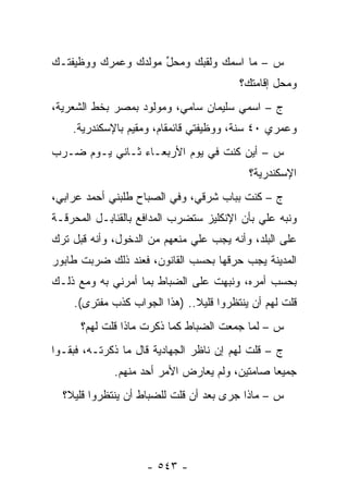 ‫ﺱ – ﻤﺎ ﺍﺴﻤﻙ ﻭﻟﻘﺒﻙ ﻭﻤﺤل ﻤﻭﻟﺩﻙ ﻭﻋﻤﺭﻙ ﻭﻭﻅﻴﻔﺘـﻙ‬
                     ‫ﱢ‬
                                        ‫ﻭﻤﺤل ﺇﻗﺎﻤﺘﻙ؟‬
‫ﺝ – ﺍﺴﻤﻲ ﺴﻠﻴﻤﺎﻥ ﺴﺎﻤﻲ، ﻭﻤﻭﻟﻭﺩ ﺒﻤﺼﺭ ﺒﺨﻁ ﺍﻟﺸﻌﺭﻴﺔ،‬
    ‫ﻭﻋﻤﺭﻱ ٠٤ ﺴﻨﺔ، ﻭﻭﻅﻴﻔﺘﻲ ﻗﺎﺌﻤﻘﺎﻡ، ﻭﻤﻘﻴﻡ ﺒﺎﻹﺴﻜﻨﺩﺭﻴﺔ.‬
‫ﺱ – ﺃﻴﻥ ﻜﻨﺕ ﻓﻲ ﻴﻭﻡ ﺍﻷﺭﺒﻌـﺎﺀ ﺜـﺎﻨﻲ ﻴـﻭﻡ ﻀـﺭﺏ‬
                                          ‫ﺍﻹﺴﻜﻨﺩﺭﻴﺔ؟‬
‫ﺝ – ﻜﻨﺕ ﺒﺒﺎﺏ ﺸﺭﻗﻲ، ﻭﻓﻲ ﺍﻟﺼﺒﺎﺡ ﻁﻠﺒﻨﻲ ﺃﺤﻤﺩ ﻋﺭﺍﺒﻲ،‬
‫ﻭﻨﺒﻪ ﻋﻠﻲ ﺒﺄﻥ ﺍﻹﻨﻜﻠﻴﺯ ﺴﺘﻀﺭﺏ ﺍﻟﻤﺩﺍﻓﻊ ﺒﺎﻟﻘﻨﺎﺒـل ﺍﻟﻤﺤﺭﻗـﺔ‬
                                                  ‫‪‬‬
‫ﻋﻠﻰ ﺍﻟﺒﻠﺩ، ﻭﺃﻨﻪ ﻴﺠﺏ ﻋﻠﻲ ﻤﻨﻌﻬﻡ ﻤﻥ ﺍﻟﺩﺨﻭل، ﻭﺃﻨﻪ ﻗﺒل ﺘﺭﻙ‬
‫ﺍﻟﻤﺩﻴﻨﺔ ﻴﺠﺏ ﺤﺭﻗﻬﺎ ﺒﺤﺴﺏ ﺍﻟﻘﺎﻨﻭﻥ، ﻓﻌﻨﺩ ﺫﻟﻙ ﻀﺭﺒﺕ ﻁﺎﺒﻭﺭ‬
‫ﺒﺤﺴﺏ ﺃﻤﺭﻩ، ﻭﻨﺒﻬﺕ ﻋﻠﻰ ﺍﻟﻀﺒﺎﻁ ﺒﻤﺎ ﺃﻤﺭﻨﻲ ﺒﻪ ﻭﻤﻊ ﺫﻟـﻙ‬
                        ‫‪‬‬          ‫‪‬‬
    ‫ﻗﻠﺕ ﻟﻬﻡ ﺃﻥ ﻴﻨﺘﻅﺭﻭﺍ ﻗﻠﻴﻼ.. )ﻫﺫﺍ ﺍﻟﺠﻭﺍﺏ ﻜﺫﺏ ﻤﻔﺘﺭﻯ(.‬
                              ‫ﹰ‬
      ‫ﺱ – ﻟﻤﺎ ﺠﻤﻌﺕ ﺍﻟﻀﺒﺎﻁ ﻜﻤﺎ ﺫﻜﺭﺕ ﻤﺎﺫﺍ ﻗﻠﺕ ﻟﻬﻡ؟‬
                               ‫‪‬‬          ‫‪‬‬
‫ﺝ – ﻗﻠﺕ ﻟﻬﻡ ﺇﻥ ﻨﺎﻅﺭ ﺍﻟﺠﻬﺎﺩﻴﺔ ﻗﺎل ﻤﺎ ﺫﻜﺭﺘـﻪ، ﻓﺒﻘـﻭﺍ‬
             ‫ﺠﻤﻴ ‪‬ﺎ ﺼﺎﻤﺘﻴﻥ، ﻭﻟﻡ ﻴﻌﺎﺭﺽ ﺍﻷﻤﺭ ﺃﺤﺩ ﻤﻨﻬﻡ.‬
                                               ‫ﻌ‬
  ‫ﺱ – ﻤﺎﺫﺍ ﺠﺭﻯ ﺒﻌﺩ ﺃﻥ ﻗﻠﺕ ﻟﻠﻀﺒﺎﻁ ﺃﻥ ﻴﻨﺘﻅﺭﻭﺍ ﻗﻠﻴﻼ؟‬
   ‫ﹰ‬                 ‫‪‬‬




                    ‫- ٣٤٥ -‬
 