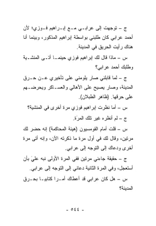 ‫ﺝ – ﺘﻭﺠﻬﺕ ﺇﻟﻰ ﻋﺭﺍﺒـﻲ ﻤـﻊ ﺇﺒـﺭﺍﻫﻴﻡ ﻓـﻭﺯﻱ؛ ﻷﻥ‬
                                    ‫‪‬‬
‫ﺃﺤﻤﺩ ﻋﺭﺍﺒﻲ ﻜﺎﻥ ﻁﻠﺒﻨﻲ ﺒﻭﺍﺴﻁﺔ ﺇﺒﺭﺍﻫﻴﻡ ﺍﻟﻤﺫﻜﻭﺭ، ﻭﺒﻴﻨﻤﺎ ﺃﻨﺎ‬
                           ‫ﻫﻨﺎﻙ ﺭﺃﻴﺕ ﺍﻟﺤﺭﻴﻕ ﻓﻲ ﺍﻟﻤﺩﻴﻨﺔ.‬
‫ﺱ – ﻤﺎﺫﺍ ﻗﺎل ﻟﻙ ﺇﺒﺭﺍﻫﻴﻡ ﻓﻭﺯﻱ ﺤﻴﻨﻤـﺎ ﺃﺘـﻰ ﺍﻟﻤﻨﺸـﻴﺔ‬
                                    ‫ﻭﻁﻠﺒﻙ ﺃﺤﻤﺩ ﻋﺭﺍﺒﻲ؟‬
‫ﺝ – ﻟﻤﺎ ﻗﺎﺒﻠﻨﻲ ﺼﺎﺭ ﻴﻠﻭﻤﻨﻲ ﻋﻠﻰ ﺘﺄﺨﻴﺭﻱ ﻋـﻥ ﺤـﺭﻕ‬
                                       ‫‪‬‬
‫ﺍﻟﻤﺩﻴﻨﺔ، ﻭﺼﺎﺭ ﻴﺼﻴﺢ ﻋﻠﻰ ﺍﻷﻫﺎﻟﻲ ﻭﺍﻟﻌﺴـﺎﻜﺭ ﻭﻴﺤﺭﻀـﻬﻡ‬
                            ‫ﻋﻠﻰ ﺤﺭﻗﻬﺎ. )ﻅﺎﻫﺭ ﺍﻟﻁﺒﻼﻥ(.‬
  ‫ﺱ – ﺃﻤﺎ ﻨﻅﺭﺕ ﺇﺒﺭﺍﻫﻴﻡ ﻓﻭﺯﻱ ﻤﺭﺓ ﺃﺨﺭﻯ ﻓﻲ ﺍﻟﻤﻨﺸﻴﺔ؟‬
                         ‫ﺝ – ﻟﻡ ﺃﻨﻅﺭﻩ ﻏﻴﺭ ﺘﻠﻙ ﺍﻟﻤﺭﺓ.‬
                           ‫‪‬‬
                           ‫َ‬
‫ﺱ – ﻗﻠﺕ ﺃﻤﺎﻡ ﺍﻟﻘﻭﻤﺴﻴﻭﻥ )ﻫﻴﺌﺔ ﺍﻟﻤﺤﺎﻜﻤﺔ( ﺇﻨﻪ ﺤﻀﺭ ﻟﻙ‬
‫ﻤﺭﺘﻴﻥ، ﻭﻗﺎل ﻟﻙ ﻓﻲ ﺃﻭل ﻤﺭﺓ ﻤﺎ ﺫﻜﺭﺘﻪ ﺍﻵﻥ، ﻭﺇﻨﻪ ﺃﺘﻰ ﻤﺭﺓ‬
                     ‫ﺃﺨﺭﻯ ﻭﺩﻋﺎﻙ ﺇﻟﻰ ﺍﻟﺘﻭﺠﻪ ﺇﻟﻰ ﻋﺭﺍﺒﻲ.‬
                                 ‫‪‬‬
‫ﺝ – ﺤﻘﻴﻘﺔ ﺠﺎﺀﻨﻲ ﻤﺭﺘﻴﻥ ﻓﻔﻲ ﺍﻟﻤﺭﺓ ﺍﻷﻭﻟﻰ ﻨﺒﻪ ﻋﻠﻲ ﺒﺄﻥ‬
    ‫َ‬
    ‫‪‬‬    ‫‪‬‬
   ‫ﺃﺴﺘﻌﺠل، ﻭﻓﻲ ﺍﻟﻤﺭﺓ ﺍﻟﺜﺎﻨﻴﺔ ﺩﻋﺎﻨﻲ ﺇﻟﻰ ﺍﻟﺘﻭﺠﻪ ﺇﻟﻰ ﻋﺭﺍﺒﻲ.‬
               ‫‪‬‬
‫ﺱ – ﻫل ﻜﺎﻥ ﻋﺭﺍﺒﻲ ﻗﺩ ﺃﻋﻁﺎﻙ ﺃﻤـ ‪‬ﺍ ﻜﺘﺎﺒ ‪‬ـﺎ ﺒﺤـﺭﻕ‬
        ‫ﻴ‬       ‫ﺭ‬
                                                 ‫ﺍﻟﻤﺩﻴﻨﺔ؟‬


                     ‫- ٤٤٥ -‬
 