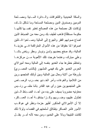 ‫ﻭﺍﻟﺴﻜﺔ ﺍﻟﺤﺩﻴﺩﻴﺔ ﻭﺍﻟﺘﻠﻐﺭﺍﻓﺎﺕ ﻭﺍﻟـﺩﺍﺌﺭﺓ ﺍﻟﺴـﻨﻴﺔ ﻭﻤﺼـﻠﺤﺔ‬
‫ﺍﻟﺩﻭﻤﻴﻥ ﻭﺼﻨﺩﻭﻕ ﺍﻟﺩﻴﻥ ﻭﻤﺼﻠﺤﺔ ﺍﻟﻤﺴﺎﺤﺔ ﻭﻤﺎ ﺸﺎﻜل ﺫﻟـﻙ،‬
‫)ﻭﻜﺎﻨﺕ ﻜل ﻤﺼﻠﺤﺔ ﻤﻥ ﻫﺫﻩ ﺍﻟﻤﺼﺎﻟﺢ ﺘﻌﺘﺒﺭ ﻨﻔﺴـﻬﺎ ﻜﺄﻨﻬـﺎ‬
‫ﺤﻜﻭﻤﺔ ﻤﺴﺘﻘﻠﺔ( ﻓﺫﻫﺏ ﻟﻁﻴﻑ ﺒﻙ ﻭﻤﻥ ﻤﻌﻪ ﻤﻥ ﺍﻟﻀﺒﺎﻁ ﺍﻟﺫﻴﻥ‬
                                       ‫ﱢ‬
‫ﺃﻀﺎﻉ ﺼﻭﺍﺒﻬﻡ ﺍﻟﻔﻘﺭ ﻭﺍﻟﺠﻭﻉ ﺇﻟﻰ ﺍﻟﻤﺎﻟﻴﺔ ﻭﺼـﺎﺤﻭﺍ ﻗـﺎﺌﻠﻴﻥ‬
‫ﺍﺼﺭﻓﻭﺍ ﻟﻨﺎ ﺤﻘﻭﻗﻨﺎ ﻤﻥ ﻫﺫﻩ ﺍﻷﻤﻭﺍل ﺍﻟﻤﺘﺭﺍﻜﻤﺔ ﻓـﻲ ﺨﺯﻴﻨـﺔ‬
‫ﺍﻟﻤﺎﻟﻴﺔ، ﻭﻗﺩ ﺼﻔﻊ ﺒﻌﻀﻬﻡ ﻭﻟﺴﻥ ﻭﻨﻭﺒﺎﺭ ﻭﺤﻘﺭ ﺭﻴﺎﺽ ﺒﺎﺸـﺎ‬
            ‫ﱠ‬
‫ﻭﻋﻠﻲ ﻤﺒﺎﺭﻙ، ﻭﻋﻨﺩﻤﺎ ﺨﺭﺠﺕ ﺘﻠﻙ ﺍﻷﻟﻌﻭﺒﺔ ﻤـﻥ ﻤﺭﻜﺯﻫـﺎ‬
‫ﻭﺘﻌﺎﻅﻡ ﺨﻁﺭﻫﺎ ﺠﺎﺀ ﺍﻟﺨﺩﻴﻭ ﺒﻨﻔﺴﻪ ﺇﻟﻰ ﺍﻟﻤﺎﻟﻴﺔ ﻭﻤﻌﻪ ﺃﻤﻴﺭﺍﻻﻱ‬
‫ﺍﻟﺤﺭﺱ ﺍﻟﺨﺩﻴﻭ ﻋﻠﻲ ﺒﻙ ﻓﻬﻤﻲ ﺍﻟﻤﺸﻬﻭﺭ )ﺒﺎﻟﺫﺌﺏ ﺍﻟﻤﺼـﺭﻱ(‬
‫ﺒﺄﻭﺭﻁﺔ ﻤﻥ ﺁﻻﻴﺔ ﻭﺤﺎل ﺒﻴﻥ ﺍﻟﻤﺎﻟﻴﺔ ﻭﺒﻴﻥ ﺃﻭﻟﺌﻙ ﺍﻟﻤﺘﺠﻤﻬـﺭﻴﻥ‬
‫ﻤﻥ ﺍﻟﺘﻼﻤﻴﺫ ﻭﺍﻟﻐﻭﻏﺎﺀ، ﻭﺃﻤﺭ ﺍﻟﺨـﺩﻴﻭ ﺒﻀـﺭﺏ ﺍﻟﺭﺼـﺎﺹ‬
‫ﻋﻠﻰ ﺍﻟﻤﺘﺠﻤﻬﺭﻴﻥ ﺤﻴﻥ ﺭﺃﻯ ﻋﺒﺩ ﺍﻟﻘﺎﺩﺭ ﺒﺎﺸﺎ ﺤﻠﻤـﻲ ﺭﺌـﻴﺱ‬
‫ﻤﻌﺎﻭﻨﻴﻪ ﻤﻀﺭﻭﺒﺎ ﺒﺴﻴﻑ ﻋﻠﻰ ﻴﺩﻩ ﻤﻥ ﺃﺤـﺩ ﺍﻟﻀـﺒﺎﻁ ﺍﻟـﺫﻴﻥ‬
                                     ‫‪‬‬
‫ﺘﻁﺎﻭل ﻋﻠﻴﻬﻡ، ﻭﻀـﺭﺒﻬﻡ ﻭﻜـﺯﺍ ﺒﺒﻨﺩﻗﻴـﺔ ﺃﺤـﺩ ﺍﻟﻌﺴـﺎﻜﺭ،‬
                         ‫‪‬‬
‫ﺇﻻ ﺃﻥ ﺍﻷﻤﻴﺭﺍﻻﻱ ﺍﻟﻤﺫﻜﻭﺭ ﺃﻅﻬﺭ ﺤﺯﻤﺎ، ﻭﻨﻅﺭ ﻓﻲ ﻋﻭﺍﻗـﺏ‬
                 ‫‪‬‬
‫ﺍﻷﻤﻭﺭ ﻓﺄﻤﺭ ﺍﻟﻌﺴﺎﻜﺭ ﺒﺈﻁﻼﻕ ﺃﺴﻠﺤﺘﻬﻡ ﻓﻲ ﺍﻟﻔﻀﺎﺀ، ﻭﻟﻭﻻ ﺫﻟﻙ‬
‫ﻟﻜﺎﻨﺕ ﺍﻟﻨﺘﻴﺠﺔ ﻭﺒﺎﻻ ﻋﻠﻰ ﺍﻟﺨﺩﻴﻭ، ﻭﻤﻥ ﻤﻌﻪ ﻷﻨﻪ ﺃﻤـﺭ ﺒﻘﺘـل‬


                     ‫- ٤٥ -‬
 