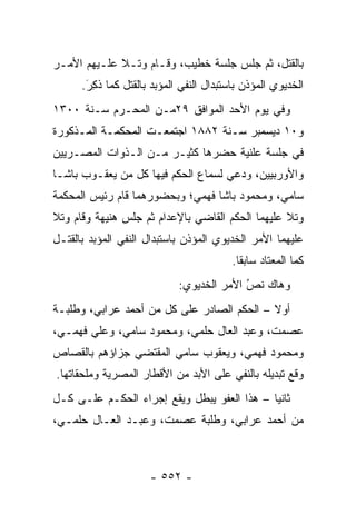 ‫ﺒﺎﻟﻘﺘل، ﺜﻡ ﺠﻠﺱ ﺠﻠﺴﺔ ﺨﻁﻴﺏ، ﻭﻗـﺎﻡ ﻭﺘـﻼ ﻋﻠـﻴﻬﻡ ﺍﻷﻤـﺭ‬
      ‫ﺍﻟﺨﺩﻴﻭﻱ ﺍﻟﻤﺅﺫﻥ ﺒﺎﺴﺘﺒﺩﺍل ﺍﻟﻨﻔﻲ ﺍﻟﻤﺅﺒﺩ ﺒﺎﻟﻘﺘل ﻜﻤﺎ ﺫ ِﺭَ.‬
         ‫ﹸﻜ‬
‫ﻭﻓﻲ ﻴﻭﻡ ﺍﻷﺤﺩ ﺍﻟﻤﻭﺍﻓﻕ ٩٢ﻤـﻥ ﺍﻟﻤﺤـﺭﻡ ﺴـﻨﺔ ٠٠٣١‬
‫ﻭ٠١ ﺩﻴﺴﻤﺒﺭ ﺴـﻨﺔ ٢٨٨١ ﺍﺠﺘﻤﻌـﺕ ﺍﻟﻤﺤﻜﻤـﺔ ﺍﻟﻤـﺫﻜﻭﺭﺓ‬
‫ﻓﻲ ﺠﻠﺴﺔ ﻋﻠﻨﻴﺔ ﺤﻀﺭﻫﺎ ﻜﺜﻴـﺭ ﻤـﻥ ﺍﻟـﺫﻭﺍﺕ ﺍﻟﻤﺼـﺭﻴﻴﻥ‬
‫ﻭﺍﻷﻭﺭﺒﻴﻴﻥ، ﻭﺩﻋﻲ ﻟﺴﻤﺎﻉ ﺍﻟﺤﻜﻡ ﻓﻴﻬﺎ ﻜل ﻤﻥ ﻴﻌﻘـﻭﺏ ﺒﺎﺸـﺎ‬
‫ﺴﺎﻤﻲ، ﻭﻤﺤﻤﻭﺩ ﺒﺎﺸﺎ ﻓﻬﻤﻲ؛ ﻭﺒﺤﻀﻭﺭﻫﻤﺎ ﻗﺎﻡ ﺭﺌﻴﺱ ﺍﻟﻤﺤﻜﻤﺔ‬
‫ﻭﺘﻼ ﻋﻠﻴﻬﻤﺎ ﺍﻟﺤﻜﻡ ﺍﻟﻘﺎﻀﻲ ﺒﺎﻹﻋﺩﺍﻡ ﺜﻡ ﺠﻠﺱ ﻫﻨﻴﻬﺔ ﻭﻗﺎﻡ ﻭﺘﻼ‬
‫ﻋﻠﻴﻬﻤﺎ ﺍﻷﻤﺭ ﺍﻟﺨﺩﻴﻭﻱ ﺍﻟﻤﺅﺫﻥ ﺒﺎﺴﺘﺒﺩﺍل ﺍﻟﻨﻔﻲ ﺍﻟﻤﺅﺒﺩ ﺒﺎﻟﻘﺘـل‬
                                          ‫ﻜﻤﺎ ﺍﻟﻤﻌﺘﺎﺩ ﺴﺎﺒ ﹰﺎ.‬
                                            ‫ﻘ‬
                             ‫ﻭﻫﺎﻙ ﻨﺹ ﺍﻷﻤﺭ ﺍﻟﺨﺩﻴﻭﻱ:‬
                                           ‫ُ‬
                                           ‫‪‬‬
‫ﺃﻭﻻ – ﺍﻟﺤﻜﻡ ﺍﻟﺼﺎﺩﺭ ﻋﻠﻰ ﻜل ﻤﻥ ﺃﺤﻤﺩ ﻋﺭﺍﺒﻲ، ﻭﻁﻠﺒـﺔ‬
                                            ‫ﹰ‬
‫ﻋﺼﻤﺕ، ﻭﻋﺒﺩ ﺍﻟﻌﺎل ﺤﻠﻤﻲ، ﻭﻤﺤﻤﻭﺩ ﺴﺎﻤﻲ، ﻭﻋﻠﻲ ﻓﻬﻤـﻲ،‬
‫ﻭﻤﺤﻤﻭﺩ ﻓﻬﻤﻲ، ﻭﻴﻌﻘﻭﺏ ﺴﺎﻤﻲ ﺍﻟﻤﻘﺘﻀﻲ ﺠﺯﺍﺅﻫﻡ ﺒﺎﻟﻘﺼﺎﺹ‬
‫ﻭﻗﻊ ﺘﺒﺩﻴﻠﻪ ﺒﺎﻟﻨﻔﻲ ﻋﻠﻰ ﺍﻷﺒﺩ ﻤﻥ ﺍﻷﻗﻁﺎﺭ ﺍﻟﻤﺼﺭﻴﺔ ﻭﻤﻠﺤﻘﺎﺘﻬﺎ.‬
‫ﺜﺎﻨ ‪‬ﺎ – ﻫﺫﺍ ﺍﻟﻌﻔﻭ ﻴﺒﻁل ﻭﻴﻘﻊ ﺇﺠﺭﺍﺀ ﺍﻟﺤﻜـﻡ ﻋﻠـﻰ ﻜـل‬
                                             ‫ﻴ‬
‫ﻤﻥ ﺃﺤﻤﺩ ﻋﺭﺍﺒﻲ، ﻭﻁﻠﺒﺔ ﻋﺼﻤﺕ، ﻭﻋﺒـﺩ ﺍﻟﻌـﺎل ﺤﻠﻤـﻲ،‬



                      ‫- ٢٥٥ -‬
 