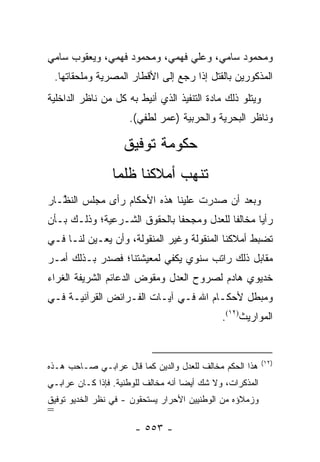 ‫ﻭﻤﺤﻤﻭﺩ ﺴﺎﻤﻲ، ﻭﻋﻠﻲ ﻓﻬﻤﻲ، ﻭﻤﺤﻤﻭﺩ ﻓﻬﻤﻲ، ﻭﻴﻌﻘﻭﺏ ﺴﺎﻤﻲ‬
    ‫ﺍﻟﻤﺫﻜﻭﺭﻴﻥ ﺒﺎﻟﻘﺘل ﺇﺫﺍ ﺭﺠﻊ ﺇﻟﻰ ﺍﻷﻗﻁﺎﺭ ﺍﻟﻤﺼﺭﻴﺔ ﻭﻤﻠﺤﻘﺎﺘﻬﺎ.‬
‫ﻭﻴﺘﻠﻭ ﺫﻟﻙ ﻤﺎﺩﺓ ﺍﻟﺘﻨﻔﻴﺫ ﺍﻟﺫﻱ ﺃﻨﻴﻁ ﺒﻪ ﻜل ﻤﻥ ﻨﺎﻅﺭ ﺍﻟﺩﺍﺨﻠﻴﺔ‬
                      ‫ﻭﻨﺎﻅﺭ ﺍﻟﺒﺤﺭﻴﺔ ﻭﺍﻟﺤﺭﺒﻴﺔ )ﻋﻤﺭ ﻟﻁﻔﻲ(.‬

                     ‫ﺤﻜﻭﻤﺔ ﺘﻭﻓﻴﻕ‬
                  ‫ﺘﻨﻬﺏ ﺃﻤﻼﻜﻨﺎ ﻅﻠ ‪‬ﺎ‬
                   ‫ﻤ‬
‫ﻭﺒﻌﺩ ﺃﻥ ﺼﺩﺭﺕ ﻋﻠﻴﻨﺎ ﻫﺫﻩ ﺍﻷﺤﻜﺎﻡ ﺭﺃﻯ ﻤﺠﻠﺱ ﺍﻟﻨ ﱠـﺎﺭ‬
   ‫ﻅ‬
‫ﺭﺃ ‪‬ﺎ ﻤﺨﺎﻟ ﹰﺎ ﻟﻠﻌﺩل ﻭﻤﺠﺤ ﹰﺎ ﺒﺎﻟﺤﻘﻭﻕ ﺍﻟﺸـﺭﻋﻴﺔ؛ ﻭﺫﻟـﻙ ﺒـﺄﻥ‬
                              ‫ﻔ‬             ‫ﻔ‬       ‫ﻴ‬
‫ﺘﻀﺒﻁ ﺃﻤﻼﻜﻨﺎ ﺍﻟﻤﻨﻘﻭﻟﺔ ﻭﻏﻴﺭ ﺍﻟﻤﻨﻘﻭﻟﺔ، ﻭﺃﻥ ﻴﻌـ ‪‬ﻥ ﻟﻨـﺎ ﻓـﻲ‬
          ‫ﻴ‬
‫ﻤﻘﺎﺒل ﺫﻟﻙ ﺭﺍﺘﺏ ﺴﻨﻭﻱ ﻴﻜﻔﻲ ﻟﻤﻌﻴﺸﺘﻨﺎ؛ ﻓﺼﺩﺭ ﺒـﺫﻟﻙ ﺃﻤـﺭ‬
‫ﺨﺩﻴﻭﻱ ﻫﺎﺩﻡ ﻟﺼﺭﻭﺡ ﺍﻟﻌﺩل ﻭﻤﻘ ‪‬ﺽ ﺍﻟﺩﻋﺎﺌﻡ ﺍﻟﺸﺭﻴﻔﺔ ﺍﻟﻐﺭﺍﺀ‬
                        ‫ﻭ‬
‫ﻭﻤﺒﻁل ﻷﺤﻜـﺎﻡ ﺍﷲ ﻓـﻲ ﺁﻴـﺎﺕ ﺍﻟﻔـﺭﺍﺌﺽ ﺍﻟﻘﺭﺁﻨﻴـﺔ ﻓـﻲ‬
                                               ‫ﺍﻟﻤﻭﺍﺭﻴﺙ)٢١(.‬


                                                            ‫)٢١(‬
‫ﻫﺫﺍ ﺍﻟﺤﻜﻡ ﻤﺨﺎﻟﻑ ﻟﻠﻌﺩل ﻭﺍﻟﺩﻴﻥ ﻜﻤﺎ ﻗﺎل ﻋﺭﺍﺒـﻲ ﺼـﺎﺤﺏ ﻫـﺫﻩ‬
‫ﺍﻟﻤﺫﻜﺭﺍﺕ، ﻭﻻ ﺸﻙ ﺃﻴ ‪‬ﺎ ﺃﻨﻪ ﻤﺨﺎﻟﻑ ﻟﻠﻭﻁﻨﻴﺔ. ﻓﺈﺫﺍ ﻜـﺎﻥ ﻋﺭﺍﺒـﻲ‬
                                     ‫ﻀ‬
‫ﻭﺯﻤﻼﺅﻩ ﻤﻥ ﺍﻟﻭﻁﻨﻴﻴﻥ ﺍﻷﺤﺭﺍﺭ ﻴﺴﺘﺤﻘﻭﻥ - ﻓﻲ ﻨﻅﺭ ﺍﻟﺨﺩﻴﻭ ﺘﻭﻓﻴﻕ‬
‫=‬
                       ‫- ٣٥٥ -‬
 