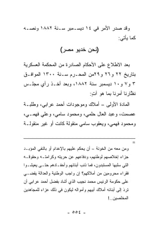 ‫ﻭﻗﺩ ﺼﺩﺭ ﺍﻷﻤﺭ ﻓﻲ ٤١ ﺩﻴﺴـﻤﺒﺭ ﺴـﻨﺔ ٢٨٨١ ﻭﻨ ‪‬ـﻪ‬
  ‫ﺼ‬
                                                       ‫ﻜﻤﺎ ﻴﺄﺘﻲ:‬

                     ‫)ﻨﺤﻥ ﺨﺩﻴﻭ ﻤﺼﺭ(‬

‫ﺒﻌﺩ ﺍﻻﻁﻼﻉ ﻋﻠﻰ ﺍﻷﺤﻜﺎﻡ ﺍﻟﺼﺎﺩﺭﺓ ﻤﻥ ﺍﻟﻤﺤﻜﻤﺔ ﺍﻟﻌﺴﻜﺭﻴﺔ‬
‫ﺒﺘﺎﺭﻴﺦ ٢٢ ﻭ٦٢ ﻭ٩٢ﻤﻥ ﺍﻟﻤﺤـﺭﻡ ﺴـﻨﺔ ٠٠٣١ ﺍﻟﻤﻭﺍﻓـﻕ‬
‫٣ ﻭ٧ ﻭ٠١ ﺩﻴﺴﻤﺒﺭ ﺴﻨﺔ ٢٨٨١، ﻭﺒﻌﺩ ﺃﺨـﺫ ﺭﺃﻱ ﻤﺠﻠـﺱ‬
                                      ‫ﻨﻅﺎﺭﻨﺎ ﺃﻤﺭﻨﺎ ﺒﻤﺎ ﻫﻭ ﺁﺕ:‬
                                       ‫ٍ‬                   ‫ﱠ‬
‫ﺍﻟﻤﺎﺩﺓ ﺍﻷﻭﻟﻰ – ﺃﻤﻼﻙ ﻭﻤﻭﺠﻭﺩﺍﺕ ﺃﺤﻤﺩ ﻋﺭﺍﺒﻲ، ﻭﻁﻠﺒـﺔ‬
‫ﻋﺼﻤﺕ، ﻭﻋﺒﺩ ﺍﻟﻌﺎل ﺤﻠﻤﻲ، ﻭﻤﺤﻤﻭﺩ ﺴﺎﻤﻲ، ﻭﻋﻠﻲ ﻓﻬﻤـﻲ،‬
‫ﻭﻤﺤﻤﻭﺩ ﻓﻬﻤﻲ، ﻭﻴﻌﻘﻭﺏ ﺴﺎﻤﻲ ﻤﻨﻘﻭﻟﺔ ﻜﺎﻨﺕ ﺃﻭ ﻏﻴﺭ ﻤﻨﻘﻭﻟـﺔ‬


                                                                ‫=‬
‫ﻭﻤﻥ ﻤﻌﻪ ﻤﻥ ﺍﻟﺨﻭﻨﺔ – ﺃﻥ ﻴﺤﻜﻡ ﻋﻠﻴﻬﻡ ﺒﺎﻹﻋﺩﺍﻡ ﺃﻭ ﺒﺎﻟﻨﻔﻲ ﺍﻟﻤﺅﺒـﺩ‬
                                                        ‫‪‬‬
‫ﺠﺯﺍﺀ ﺇﺨﻼﺼﻬﻡ ﻟﻭﻁﻨﻬﻡ، ﻭﺩﻓﺎﻋﻬﻡ ﻋﻥ ﺤﺭﻴﺘﻪ ﻭﻜﺭﺍﻤﺘـﻪ ﻭﺤﻘﻭﻗـﻪ‬
‫ﺍﻟﺘﻲ ﺴﻠﺒﻬﺎ ﺍﻟﻤﺴﺘﺒﺩﻭﻥ، ﻓﻤﺎ ﺫﻨﺏ ﺃﺒﻨﺎﺌﻬﻡ ﻭﺃﺤﻔـﺎﺩﻫﻡ ﺤﺘـﻰ ﻴﻌﻴﺸـﻭﺍ‬
‫ﻓﻘﺭﺍﺀ ﻤﺤﺭﻭﻤﻴﻥ ﻤﻥ ﺃﻤﻼﻜﻬﻡ؟ ﺇﻥ ﻭﺍﺠﺏ ﺍﻟﻭﻁﻨﻴﺔ ﻭﺍﻟﻌﺩﺍﻟﺔ ﻴﻘﻀـﻲ‬
‫ﻋﻠﻰ ﺤﻜﻭﻤﺔ ﺍﻟﺭﺌﻴﺱ ﻤﺤﻤﺩ ﻨﺠﻴﺏ ﺍﻟﺫﻱ ﺃﺸﺎﺩ ﺒﻔﻀل ﺃﺤﻤﺩ ﻋﺭﺍﺒﻲ ﺃﻥ‬
‫ﺘﺭﺩ ﺇﻟﻰ ﺃﺒﻨﺎﺌﻪ ﺃﻤﻼﻙ ﺃﺒﻴﻬﻡ ﻭﺃﻤﻭﺍﻟﻪ ﻟﻴﻜﻭﻥ ﻓﻲ ﺫﻟﻙ ﻋﺯﺍﺀ ﻟﻠﻤﺠﺎﻫﺩﻴﻥ‬
          ‫‪‬‬                                               ‫َ‬
                                                          ‫‪‬‬
                                                 ‫ﺍﻟﻤﺨﻠﺼﻴﻥ..!‬

                         ‫- ٤٥٥ -‬
 