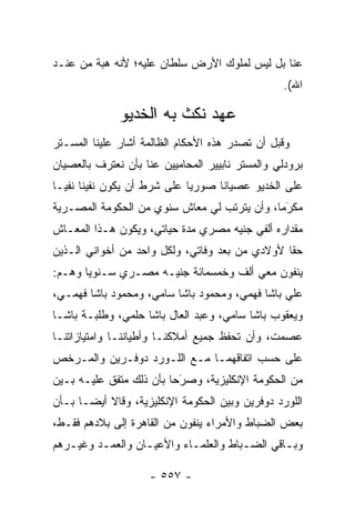 ‫ﻋﻨﺎ ﺒل ﻟﻴﺱ ﻟﻤﻠﻭﻙ ﺍﻷﺭﺽ ﺴﻠﻁﺎﻥ ﻋﻠﻴﻪ؛ ﻷﻨﻪ ﻫﺒﺔ ﻤﻥ ﻋﻨـﺩ‬
                                                 ‫ﺍﷲ(.‬

              ‫ﻋﻬﺩ ﻨﻜﺙ ﺒﻪ ﺍﻟﺨﺩﻴﻭ‬
‫ﻭﻗﺒل ﺃﻥ ﺘﺼﺩﺭ ﻫﺫﻩ ﺍﻷﺤﻜﺎﻡ ﺍﻟﻅﺎﻟﻤﺔ ﺃﺸﺎﺭ ﻋﻠﻴﻨﺎ ﺍﻟﻤﺴـﺘﺭ‬
‫ﺒﺭﻭﺩﻟﻲ ﻭﺍﻟﻤﺴﺘﺭ ﻨﺎﺒﻴﻴﺭ ﺍﻟﻤﺤﺎﻤﻴﻴﻥ ﻋﻨﺎ ﺒﺄﻥ ﻨﻌﺘﺭﻑ ﺒﺎﻟﻌﺼﻴﺎﻥ‬
‫ﻋﻠﻰ ﺍﻟﺨﺩﻴﻭ ﻋﺼﻴﺎ ﹰﺎ ﺼﻭﺭ ‪‬ﺎ ﻋﻠﻰ ﺸﺭﻁ ﺃﻥ ﻴﻜﻭﻥ ﻨﻔﻴﻨﺎ ﻨﻔ ‪‬ـﺎ‬
  ‫ﻴ‬                           ‫ﻴ‬      ‫ﻨ‬
‫ﻤﻜﺭ ‪‬ﺎ، ﻭﺃﻥ ﻴﺘﺭﺘﺏ ﻟﻲ ﻤﻌﺎﺵ ﺴﻨﻭﻱ ﻤﻥ ﺍﻟﺤﻜﻭﻤﺔ ﺍﻟﻤﺼـﺭﻴﺔ‬
                                             ‫‪‬ﻤ‬‫َ‬
‫ﻤﻘﺩﺍﺭﻩ ﺃﻟﻔﻲ ﺠﻨﻴﻪ ﻤﺼﺭﻱ ﻤﺩﺓ ﺤﻴﺎﺘﻲ، ﻭﻴﻜﻭﻥ ﻫـﺫﺍ ﺍﻟﻤﻌـﺎﺵ‬
‫ﺤ ﹰﺎ ﻷﻭﻻﺩﻱ ﻤﻥ ﺒﻌﺩ ﻭﻓﺎﺘﻲ، ﻭﻟﻜل ﻭﺍﺤﺩ ﻤﻥ ﺃﺨﻭﺍﻨﻲ ﺍﻟـﺫﻴﻥ‬
                                                ‫ﻘ‬
‫ﻴﻨﻔﻭﻥ ﻤﻌﻲ ﺃﻟﻑ ﻭﺨﻤﺴﻤﺎﺌﺔ ﺠﻨﻴـﻪ ﻤﺼـﺭﻱ ﺴـﻨﻭ ‪‬ﺎ ﻭﻫـﻡ:‬
       ‫ﻴ‬
‫ﻋﻠﻲ ﺒﺎﺸﺎ ﻓﻬﻤﻲ، ﻭﻤﺤﻤﻭﺩ ﺒﺎﺸﺎ ﺴﺎﻤﻲ، ﻭﻤﺤﻤﻭﺩ ﺒﺎﺸﺎ ﻓﻬﻤـﻲ،‬
‫ﻭﻴﻌﻘﻭﺏ ﺒﺎﺸﺎ ﺴﺎﻤﻲ، ﻭﻋﺒﺩ ﺍﻟﻌﺎل ﺒﺎﺸﺎ ﺤﻠﻤﻲ، ﻭﻁﻠﺒـﺔ ﺒﺎﺸـﺎ‬
‫ﻋﺼﻤﺕ، ﻭﺃﻥ ﺘﺤﻔﻅ ﺠﻤﻴﻊ ﺃﻤﻼﻜﻨـﺎ ﻭﺃﻁﻴﺎﻨﻨـﺎ ﻭﺍﻤﺘﻴﺎﺯﺍﺘﻨـﺎ‬
‫ﻋﻠﻰ ﺤﺴﺏ ﺍﺘﻔﺎﻗﻬﻤـﺎ ﻤـﻊ ﺍﻟﻠـﻭﺭﺩ ﺩﻭﻓـﺭﻴﻥ ﻭﺍﻟﻤـﺭﺨﺹ‬
‫‪‬‬
‫ﻤﻥ ﺍﻟﺤﻜﻭﻤﺔ ﺍﻹﻨﻜﻠﻴﺯﻴﺔ، ﻭﺼﺭﺤﺎ ﺒﺄﻥ ﺫﻟﻙ ﻤﺘﻔﻕ ﻋﻠﻴـﻪ ﺒـﻴﻥ‬
                          ‫َ‬
                          ‫‪‬‬
‫ﺍﻟﻠﻭﺭﺩ ﺩﻭﻓﺭﻴﻥ ﻭﺒﻴﻥ ﺍﻟﺤﻜﻭﻤﺔ ﺍﻹﻨﻜﻠﻴﺯﻴﺔ، ﻭﻗﺎﻻ ﺃﻴ ‪‬ـﺎ ﺒـﺄﻥ‬
       ‫ﻀ‬
‫ﺒﻌﺽ ﺍﻟﻀﺒﺎﻁ ﻭﺍﻷﻤﺭﺍﺀ ﻴﻨﻔﻭﻥ ﻤﻥ ﺍﻟﻘﺎﻫﺭﺓ ﺇﻟﻰ ﺒﻼﺩﻫﻡ ﻓﻘـﻁ،‬
                                           ‫‪‬‬
‫ﻭﺒـﺎﻗﻲ ﺍﻟﻀـﺒﺎﻁ ﻭﺍﻟﻌﻠﻤـﺎﺀ ﻭﺍﻷﻋﻴـﺎﻥ ﻭﺍﻟﻌﻤـﺩ ﻭﻏﻴـﺭﻫﻡ‬
   ‫ـ‬     ‫ـ‬        ‫ـ‬        ‫ـ‬          ‫ـ‬       ‫ـ‬

                    ‫- ٧٥٥ -‬
 