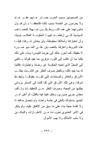 ‫ﻤﻥ ﺍﻟﻤﺴﺠﻭﻨﻴﻥ ﺒﺴﺒﺏ ﺍﻟﺤﺭﺏ ﻴﺼـﺩﺭ ﻋـﻨﻬﻡ ﻋﻔـﻭ ﻋـﺎﻡ‬
‫ﻭﻻ ﻴﺤﺭﻤﻭﻥ ﻤﻥ ﺍﻟﺨﺩﻤﺔ ﺒﺴﺒﺏ ﺫﻟﻙ؛ ﻓﻠﺘﺤﻘﻘﻨـﺎ ﺒـﺄﻥ ﻗﺒـﻭل‬
‫ﻤﺸﻭﺭﺘﻬﻤﺎ ﻋﻠﻰ ﻫﺫﻩ ﺍﻟﺸـﺭﻭﻁ ﻴﻜـﻭﻥ ﺘﺴـﻬﻴﻼ ﻟﻠﻤﺼـﺎﻋﺏ‬
         ‫ﹰ‬
‫ﺍﻟﺴﻴﺎﺴﻴﺔ ﺍﻟﺘـﻲ ﺍﺭﺘﻁﻤـﺕ ﻓﻴﻬـﺎ ﺍﻟﺤﻜﻭﻤـﺔ ﺍﻟﻐﻼﺩﺴـﺘﻭﻨﻴﺔ،‬
‫ﻭﺃﻥ ﺍﻤﺘﻴﺎﺯﺍﺘﻨﺎ ﻭﺃﻤﻼﻜﻨﺎ ﻤﺤﻔﻭﻅﺔ، ﻭﻟﻥ ﻴﺨﺩﺵ ﺸـﺭﻓﻨﺎ، ﻗﺒﻠﻨـﺎ‬
‫ﻫﺫﻩ ﺍﻟﺸﺭﻭﻁ ﻭﺍﻋﺘﺭﻓﻨﺎ ﺒﺎﻟﻌﺼـﻴﺎﻥ ﻋﻠـﻰ ﺍﻟﺨـﺩﻴﻭ ﺼـﻭﺭﺓ‬
‫ﻻ ﺤﻘﻴﻘﺔ، ﻜﻤﺎ ﺘﺤﺭﺭ ﺒﺫﻟﻙ ﺇﻟﻰ ﺠﺭﻴﺩﺓ ﺍﻟﺘﻴﻤﺱ؛ ﻭﺒﻨﺎﺀ ﻋﻠﻰ ﺫﻟﻙ‬
        ‫‪‬‬                             ‫‪َ‬‬
‫ﻁﻠﺒﺎ ﻤﻨﺎ ﺃﻥ ﻨﻜﺘﺏ ﺇﻟﻰ ﺍﻟﻠﻭﺭﺩ ﺩﻭﻓﺭﻴﻥ ﺒﻤﺎ ﻴﻔﻴﺩ ﻗﺒﻭﻟﻨﺎ ﺒـﺎﻟﻨﻔﻲ‬
‫ﺇﻟﻰ ﺍﻟﻤﺤل ﺍﻟﺫﻱ ﺘﻌﻴﻨﻪ ﺍﻟﺤﻜﻭﻤﺔ ﻋﻥ ﺭﻀﺎﻨﺎ ﻭﺍﺨﺘﻴﺎﺭﻨﺎ، ﻓﻜﺘﺒﻨﺎ‬
                                              ‫ﱢ‬
‫ﻟﻪ ﺒﻤﺎ ﻴﻔﻴﺩ ﺫﻟﻙ، ﻭﺒﺎﻟﻔﻌل ﺼﺭﻑ ﺍﻟﻨﻅﺭ ﻋﻥ ﺍﻟﺘﺸـﺒﺙ ﺒﻁﻠـﺏ‬
‫ﺍﻷﻭﺭﺍﻕ ﻭﺍﻟﺩﻓﺎﺘﺭ ﻭﺍﻟﻤﺴﺘﻨﺩﺍﺕ ﺍﻟﺘﻲ ﺘﺜﺒـﺕ ﺤﻘﻭﻗﻨـﺎ ﻭﺘﺤﻔـﻅ‬
‫ﺸﺭﻓﻨﺎ، ﻭﻫﻲ ﺘﻠﻙ ﺍﻷﻭﺭﺍﻕ ﺍﻟﺘﻲ ﻜﻨﺎ ﻜﺘﺒﻨﺎ ﺇﻟﻰ ﺍﻟﻤﺴﺘﺭ ﺒﺭﻭﺩﻟﻲ‬
‫ﺒﻁﻠﺒﻬﺎ ﻤﻥ ﺍﻟﻤﻌﻴﺔ، ﻭﺼﺭﻑ ﺍﻟﻨﻅﺭ ﻋـﻥ ﺍﻟﺘﺤﻘﻴﻘـﺎﺕ ﻭﺘـﺄﻟﻑ‬
                                   ‫‪‬‬
‫ﻤﺠﻠﺱ ﺤﺭﺒﻲ ﺼﻭﺭﻱ، ﻭﺤﻜﻡ ﻋﻠﻴﻨﺎ ﻓﻴﻪ ﺒﺎﻟﻘﺘل، ﺜﻡ ﺃﻋﻠﻥ ﺃﻤـﺭ‬
     ‫ُ ‪ ِ‬‬                    ‫‪ِ ‬‬
‫ﺍﻟﺨﺩﻴﻭ ﺒﺎﺴﺘﺒﺩﺍﻟﻪ ﺒﺎﻟﻨﻔﻲ ﻓﻲ ﺠﻠﺴﺔ ﻭﺍﺤﺩﺓ، ﻭﻟﻡ ﺘﺤﺼل ﻤﺩﺍﻓﻌـﺔ‬
‫ﻭﻻ ﺇﻗﺎﻤﺔ ﺤﺠﺔ ﺒﻨﺎﺀ ﻋﻠﻰ ﻤﺎ ﺴﺒﻕ ﻤﻥ ﺍﻻﺘﻔﺎﻕ ﻋﻠﻴﻪ، ﻭﻟﻡ ﻴﺫﻜﺭ‬
                                          ‫‪‬‬
‫ﻓﻲ ﺍﻷﻤﺭ ﺍﻟﺨﺩﻴﻭﻱ ﺘﺠﺭﻴـﺩﻨﺎ ﻤـﻥ ﺍﻻﻤﺘﻴـﺎﺯﺍﺕ ﻭﺍﻟﻨﻴﺎﺸـﻴﻥ‬
                       ‫ﻭﻻ ﺴﻠﺏ ﺍﻷﻤﻼﻙ ﻭﻻ ﻨﻬﺏ ﺍﻷﻤﻭﺍل.‬


                      ‫- ٨٥٥ -‬
 