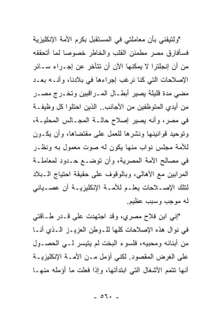 ‫"ﻭﻟﺘﻴﻘﻨﻲ ﺒﺄﻥ ﻤﻌﺎﻤﻠﺘﻲ ﻓﻲ ﺍﻟﻤﺴﺘﻘﺒل ﺒﻜﺭﻡ ﺍﻷﻤﺔ ﺍﻹﻨﻜﻠﻴﺯﻴﺔ‬
‫ﻓﺴﺄﻓﺎﺭﻕ ﻤﺼﺭ ﻤﻁﻤﺌﻥ ﺍﻟﻘﻠﺏ ﻭﺍﻟﺨﺎﻁﺭ ﺨﺼﻭ ‪‬ﺎ ﻟﻤﺎ ﺃﺘﺤﻘﻘﻪ‬
            ‫ﺼ‬
‫ﻤﻥ ﺃﻥ ﺇﻨﺠﻠﺘﺭﺍ ﻻ ﻴﻤﻜﻨﻬﺎ ﺍﻵﻥ ﺃﻥ ﺘﺘﺄﺨﺭ ﻋﻥ ﺇﺠـﺭﺍﺀ ﺴـﺎﺌﺭ‬
‫ﺍﻹﺼﻼﺤﺎﺕ ﺍﻟﺘﻲ ﻜﻨﺎ ﻨﺭﻏﺏ ﺇﺠﺭﺍﺀﻫﺎ ﻓﻲ ﺒﻼﺩﻨﺎ، ﻭﺃﻨـﻪ ﺒﻌـﺩ‬
‫ﻤﻀﻲ ﻤﺩﺓ ﻗﻠﻴﻠﺔ ﻴﺼﻴﺭ ﺃﺒﻁـﺎل ﺍﻟﻤـﺭﺍﻗﺒﻴﻥ ﻭﺘﺨـﺭﺝ ﻤﺼـﺭ‬
‫ﻤﻥ ﺃﻴﺩﻱ ﺍﻟﻤﺘﻭﻅﻔﻴﻥ ﻤﻥ ﺍﻷﺠﺎﻨﺏ.. ﺍﻟﺫﻴﻥ ﺍﺤﺘﻠﻭﺍ ﻜل ﻭﻅﻴﻔـﺔ‬
‫ﻓﻲ ﻤﺼﺭ، ﻭﺃﻨﻪ ﻴﺼﻴﺭ ﺇﺼﻼﺡ ﺤﺎﻟـﺔ ﺍﻟﻤﺠـﺎﻟﺱ ﺍﻟﻤﺤﻠﻴـﺔ،‬
‫ﻭﺘﻭﺤﻴﺩ ﻗﻭﺍﻨﻴﻨﻬﺎ ﻭﻨﺸﺭﻫﺎ ﻟﻠﻌﻤل ﻋﻠﻰ ﻤﻘﺘﻀﺎﻫﺎ، ﻭﺃﻥ ﻴﻜـﻭﻥ‬
‫ﻟﻸﻤﺔ ﻤﺠﻠﺱ ﻨﻭﺍﺏ ﻤﻨﻬﺎ ﻴﻜﻭﻥ ﻟﻪ ﺼﻭﺕ ﻤﻌﻤﻭل ﺒﻪ ﻭﻨﻅـﺭ‬
‫ﻓﻲ ﻤﺼﺎﻟﺢ ﺍﻷﻤﺔ ﺍﻟﻤﺼﺭﻴﺔ، ﻭﺃﻥ ﺘﻭﻀـﻊ ﺤـﺩﻭﺩ ﻟﻤﻌﺎﻤﻠـﺔ‬
‫ﺍﻟﻤﺭﺍﺒﻴﻥ ﻤﻊ ﺍﻷﻫﺎﻟﻲ، ﻭﺒﺎﻟﻭﻗﻭﻑ ﻋﻠﻰ ﺤﻘﻴﻘﺔ ﺍﺤﺘﻴﺎﺝ ﺍﻟـﺒﻼﺩ‬
‫ﻟﺘﻠﻙ ﺍﻹﺼـﻼﺤﺎﺕ ﻴﻌﻠـﻡ ﻟﻸﻤـﺔ ﺍﻹﻨﻜﻠﻴﺯﻴـﺔ ﺃﻥ ﻋﺼـﻴﺎﻨﻲ‬
                                 ‫ﻟﻪ ﻤﻭﺠﺏ ﻭﺴﺒﺏ ﻋﻅﻴﻡ.‬
‫"ﺇﻨﻲ ﺍﺒﻥ ﻓﻼﺡ ﻤﺼﺭﻱ، ﻭﻗﺩ ﺍﺠﺘﻬﺩﺕ ﻋﻠﻰ ﻗـﺩﺭ ﻁـﺎﻗﺘﻲ‬
‫ﻓﻲ ﻨﻭﺍل ﻫﺫﻩ ﺍﻹﺼﻼﺤﺎﺕ ﻜﻠﻬﺎ ﻟﻠـﻭﻁﻥ ﺍﻟﻌﺯﻴـﺯ ﺍﻟـﺫﻱ ﺃﻨـﺎ‬
‫ﻤﻥ ﺃﺒﻨﺎﺌﻪ ﻭﻤﺤﺒﻴﻪ، ﻓﻠﺴﻭﺀ ﺍﻟﺒﺨﺕ ﻟﻡ ﻴﺘﻴﺴﺭ ﻟـﻲ ﺍﻟﺤﺼـﻭل‬
‫ﻋﻠﻰ ﺍﻟﻐﺭﺽ ﺍﻟﻤﻘﺼﻭﺩ. ﻟﻜﻨﻲ ﺃﺅﻤل ﻤـﻥ ﺍﻷﻤـﺔ ﺍﻹﻨﻜﻠﻴﺯﻴـﺔ‬
‫ﺃﻨﻬﺎ ﺘﺘﻤﻡ ﺍﻷﺸﻐﺎل ﺍﻟﺘﻲ ﺍﺒﺘﺩﺃﺘﻬﺎ، ﻭﺇﺫﺍ ﻓﻌﻠﺕ ﻤﺎ ﺃﺅﻤﻠﻪ ﻤﻨﻬـﺎ‬


                     ‫- ٠٦٥ -‬
 