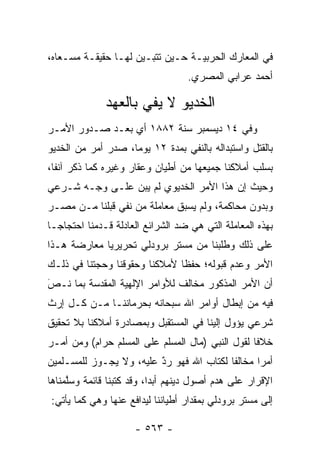 ‫ﻓﻲ ﺍﻟﻤﻌﺎﺭﻙ ﺍﻟﺤﺭﺒﻴـﺔ ﺤـﻴﻥ ﺘﺘﺒـﻴﻥ ﻟﻬـﺎ ﺤﻘﻴﻘـﺔ ﻤﺴـﻌﺎﻩ،‬
                                   ‫ﺃﺤﻤﺩ ﻋﺭﺍﺒﻲ ﺍﻟﻤﺼﺭﻱ.‬

              ‫ﺍﻟﺨﺩﻴﻭ ﻻ ﻴﻔﻲ ﺒﺎﻟﻌﻬﺩ‬
‫ﻭﻓﻲ ٤١ ﺩﻴﺴﻤﺒﺭ ﺴﻨﺔ ٢٨٨١ ﺃﻱ ﺒﻌـﺩ ﺼـﺩﻭﺭ ﺍﻷﻤـﺭ‬
‫ﺒﺎﻟﻘﺘل ﻭﺍﺴﺘﺒﺩﺍﻟﻪ ﺒﺎﻟﻨﻔﻲ ﺒﻤﺩﺓ ٢١ ﻴﻭﻤﺎ، ﺼﺩﺭ ﺃﻤﺭ ﻤﻥ ﺍﻟﺨﺩﻴﻭ‬
                    ‫‪‬‬
‫ﺒﺴﻠﺏ ﺃﻤﻼﻜﻨﺎ ﺠﻤﻴﻌﻬﺎ ﻤﻥ ﺃﻁﻴﺎﻥ ﻭﻋﻘﺎﺭ ﻭﻏﻴﺭﻩ ﻜﻤﺎ ﺫﻜﺭ ﺁﻨﻔﺎ،‬
  ‫ﹰ‬
‫ﻭﺤﻴﺙ ﺇﻥ ﻫﺫﺍ ﺍﻷﻤﺭ ﺍﻟﺨﺩﻴﻭﻱ ﻟﻡ ﻴﺒﻥ ﻋﻠـﻰ ﻭﺠـﻪ ﺸـﺭﻋﻲ‬
‫ﻭﺒﺩﻭﻥ ﻤﺤﺎﻜﻤﺔ، ﻭﻟﻡ ﻴﺴﺒﻕ ﻤﻌﺎﻤﻠﺔ ﻤﻥ ﻨﻔﻲ ﻗﺒﻠﻨﺎ ﻤـﻥ ﻤﺼـﺭ‬
‫ﺒﻬﺫﻩ ﺍﻟﻤﻌﺎﻤﻠﺔ ﺍﻟﺘﻲ ﻫﻲ ﻀﺩ ﺍﻟﺸﺭﺍﺌﻊ ﺍﻟﻌﺎﺩﻟﺔ ﻗـﺩﻤﻨﺎ ﺍﺤﺘﺠﺎ ‪‬ـﺎ‬
  ‫ﺠ‬
‫ﻋﻠﻰ ﺫﻟﻙ ﻭﻁﻠﺒﻨﺎ ﻤﻥ ﻤﺴﺘﺭ ﺒﺭﻭﺩﻟﻲ ﺘﺤﺭﻴﺭﻴﺎ ﻤﻌﺎﺭﻀﺔ ﻫـﺫﺍ‬
             ‫‪‬‬
‫ﺍﻷﻤﺭ ﻭﻋﺩﻡ ﻗﺒﻭﻟﻪ؛ ﺤﻔﻅﺎ ﻷﻤﻼﻜﻨﺎ ﻭﺤﻘﻭﻗﻨﺎ ﻭﺤﺠﺘﻨﺎ ﻓﻲ ﺫﻟـﻙ‬
                               ‫ﹰ‬
‫ﺃﻥ ﺍﻷﻤﺭ ﺍﻟﻤﺫﻜﻭﺭ ﻤﺨﺎﻟﻑ ﻟﻸﻭﺍﻤﺭ ﺍﻹﻟﻬﻴﺔ ﺍﻟﻤﻘﺩﺴﺔ ﺒﻤﺎ ﻨـﺹ‬
‫‪َ‬‬
‫ﻓﻴﻪ ﻤﻥ ﺇﺒﻁﺎل ﺃﻭﺍﻤﺭ ﺍﷲ ﺴﺒﺤﺎﻨﻪ ﺒﺤﺭﻤﺎﻨﻨـﺎ ﻤـﻥ ﻜـل ﺇﺭﺙ‬
‫ﺸﺭﻋﻲ ﻴﺅﻭل ﺇﻟﻴﻨﺎ ﻓﻲ ﺍﻟﻤﺴﺘﻘﺒل ﻭﺒﻤﺼﺎﺩﺭﺓ ﺃﻤﻼﻜﻨﺎ ﺒﻼ ﺘﺤﻘﻴﻕ‬
‫ﺨﻼﻓﺎ ﻟﻘﻭل ﺍﻟﻨﺒﻲ )ﻤﺎل ﺍﻟﻤﺴﻠﻡ ﻋﻠﻰ ﺍﻟﻤﺴﻠﻡ ﺤﺭﺍﻡ( ﻭﻤﻥ ﺃﻤـﺭ‬
     ‫‪‬‬                                           ‫ﹰ‬
‫ﺃﻤﺭﺍ ﻤﺨﺎﻟﻔﺎ ﻟﻜﺘﺎﺏ ﺍﷲ ﻓﻬﻭ ﺭﺩ ﻋﻠﻴﻪ، ﻭﻻ ﻴﺠـﻭﺯ ﻟﻠﻤﺴـﻠﻤﻴﻥ‬
                         ‫ٌ‬
                         ‫‪‬‬                       ‫‪‬‬
‫ﺍﻹﻗﺭﺍﺭ ﻋﻠﻰ ﻫﺩﻡ ﺃﺼﻭل ﺩﻴﻨﻬﻡ ﺃﺒﺩﺍ، ﻭﻗﺩ ﻜﺘﺒﻨﺎ ﻗﺎﺌﻤﺔ ﻭﺴﻠﻤﻨﺎﻫﺎ‬
     ‫ﱠ‬                     ‫‪‬‬
‫ﺇﻟﻰ ﻤﺴﺘﺭ ﺒﺭﻭﺩﻟﻲ ﺒﻤﻘﺩﺍﺭ ﺃﻁﻴﺎﻨﻨﺎ ﻟﻴﺩﺍﻓﻊ ﻋﻨﻬﺎ ﻭﻫﻲ ﻜﻤﺎ ﻴﺄﺘﻲ:‬

                      ‫- ٣٦٥ -‬
 