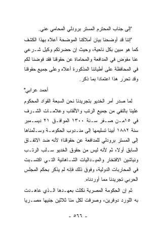 ‫"ﺇﻟﻰ ﺠﻨﺎﺏ ﺍﻟﻤﺤﺘﺭﻡ ﺍﻟﻤﺴﺘﺭ ﺒﺭﻭﺩﻟﻲ ﺍﻟﻤﺤﺎﻤﻲ ﻋﻨﻲ.‬
‫"ﺇﻨﻨﺎ ﻗﺩ ﺃﻭﻀﺤﻨﺎ ﺒﻴﺎﻥ ﺃﻤﻼﻜﻨﺎ ﺍﻟﻤﻭﻀﺤﺔ ﺃﻋﻼﻩ ﺒﻬﺫﺍ ﺍﻟﻜﺸﻑ‬
‫ﻜﻤﺎ ﻫﻭ ﻤﺒﻴﻥ ﺒﻜل ﻨﺎﺤﻴﺔ، ﻭﺤﻴﺙ ﺇﻥ ﺤﻀﺭﺘﻜﻡ ﻭﻜﻴل ﺸـﺭﻋﻲ‬
‫ﻋﻨﺎ ﻤﻔﻭﺽ ﻓﻲ ﺍﻟﻤﺩﺍﻓﻌﺔ ﻭﺍﻟﻤﺤﺎﻤﺎﺓ ﻋﻥ ﺤﻘﻭﻗﻨﺎ ﻓﻘﺩ ﻓﻭﻀﻨﺎ ﻟﻜﻡ‬
                                               ‫‪‬‬
                                               ‫َ‬
‫ﻓﻲ ﺍﻟﻤﺤﺎﻓﻅﺔ ﻋﻠﻰ ﺃﻁﻴﺎﻨﻨﺎ ﺍﻟﻤﺫﻜﻭﺭﺓ ﺃﻋﻼﻩ ﻭﻋﻠﻰ ﺠﻤﻴﻊ ﺤﻘﻭﻗﻨﺎ‬
                           ‫ﻭﻗﺩ ﺘﺤﺭﺭ ﻫﺫﺍ ﺍﻋﺘﻤﺎ ‪‬ﺍ ﺒﻤﺎ ﺫﻜﺭ.‬
                                     ‫ﺩ‬            ‫َ‬
                                                  ‫‪‬‬
‫ﺃﺤﻤﺩ ﻋﺭﺍﺒﻲ"‬
‫ﻟﻤﺎ ﺼﺩﺭ ﺃﻤﺭ ﺍﻟﺨﺩﻴﻭ ﺒﺘﺠﺭﻴﺩﻨﺎ ﻨﺤﻥ ﺍﻟﺴﺒﻌﺔ ﺍﻟﻘﻭﺍﺩ ﺍﻟﻤﺤﻜﻭﻡ‬
          ‫‪‬‬
          ‫َ‬                                        ‫‪‬‬
‫ﻋﻠﻴﻨﺎ ﺒﺎﻟﻨﻔﻲ ﻤﻥ ﺠﻤﻴﻊ ﺍﻟﺭﺘﺏ ﻭﺍﻷﻟﻘﺎﺏ ﻭﻋﻼﻤـﺎﺕ ﺍﻟﺸـﺭﻑ‬
‫ﻓﻲ ٥١ﻤـﻥ ﺼـﻔﺭ ﺴـﻨﺔ ٠٠٣١ ﺍﻟﻤﻭﺍﻓـﻕ ١٢ ﺩﻴﺴـﻤﺒﺭ‬
‫ﺴﻨﺔ ٢٨٨١ ﺃﺒﻴﻨﺎ ﺘﺴﻠﻴﻤﻬﺎ ﺇﻟﻰ ﻤﻨـﺩﻭﺏ ﺍﻟﺤﻜﻭﻤـﺔ ﻭﺴـﻠﻤﻨﺎﻫﺎ‬
     ‫ﱠ‬
‫ﺇﻟﻰ ﺍﻟﻤﺴﺘﺭ ﺒﺭﻭﺩﻟﻲ ﻟﻠﻤﺩﺍﻓﻌﺔ ﻋﻥ ﺤﻘﻭﻗﻨﺎ؛ ﻷﻨﻪ ﻀﺩ ﺍﻻﺘﻔـﺎﻕ‬
‫ﺍﻟﺴﺎﺒﻕ ﺃﻭ ﹰ، ﺜﻡ ﻷﻨﻪ ﻟﻴﺱ ﻤﻥ ﺤﻘﻭﻕ ﺍﻟﺨﺩﻴﻭ ﺴـﻠﺏ ﺍﻟﺭﺘـﺏ‬
                                       ‫ﻻ‬
‫ﻭﻨﻴﺎﺸﻴﻥ ﺍﻻﻓﺘﺨﺎﺭ ﻭﺍﻟﻤﻴـﺩﺍﻟﻴﺎﺕ ﺍﻟﺸـﺎﻫﺎﻨﻴﺔ ﺍﻟﺘـﻲ ﺍﻜﺘﺴـﺒﺕ‬
‫ﻓﻲ ﺍﻟﻤﺤﺎﺭﺒﺎﺕ ﺍﻟﺩﻭﻟﻴﺔ، ﻭﻓﻭﻕ ﺫﻟﻙ ﻓﺈﻨﻪ ﻟﻡ ﻴﺫﻜﺭ ﺒﺤﻜﻡ ﺍﻟﻤﺠﻠﺱ‬
                             ‫ﺍﻟﺤﺭﺒﻲ ﺘﺠﺭﻴﺩﻨﺎ ﻤﻤﺎ ﺃﻭﺭﺩﻨﺎﻩ.‬
‫ﺜﻡ ﺇﻥ ﺍﻟﺤﻜﻭﻤﺔ ﺍﻟﻤﺼﺭﻴﺔ ﻨﻜﺜﺕ ﺒﻌﻬـﺩﻫﺎ ﺍﻟـﺫﻱ ﻋﺎﻫـﺩﺕ‬
‫ﺒﻪ ﺍﻟﻠﻭﺭﺩ ﺩﻭﻓﺭﻴﻥ، ﻭﺼﺭﻓﺕ ﻟﻜل ﻤﻨﺎ ﺜﻼﺜﻴﻥ ﺠﻨﻴ ‪‬ﺎ ﻤﺼـﺭ ‪‬ﺎ‬
 ‫ﻴ‬       ‫ﻬ‬

                     ‫- ٦٦٥ -‬
 