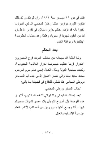 ‫ﻓﻘﻁ ﻓﻲ ﻴﻭﻡ ٦٢ ﺩﻴﺴﻤﺒﺭ ﺴﻨﺔ ٢٨٨١، ﻭﺇﻥ ﻟﻡ ﻴﻜـﻥ ﻜـﺫﻟﻙ‬
‫ﻓﻴﻜﻭﻥ ﺍﻟﻠﻭﺭﺩ ﺩﻭﻓﺭﻴﻥ ﻏﺸﻨﺎ ﻭﻏﺵ ﺍﻟﻤﺤﺎﻤﻲ ﺍﻟـﺫﻱ ﺃﺨﺒﺭﻨـﺎ‬
                      ‫ﱠ‬     ‫ﱠ‬
‫ﺃﺨﻴ ‪‬ﺍ ﺒﺄﻨﻪ ﻗﺩ ﻓﻭﺽ ﺤﺎﻜﻡ ﺠﺯﻴﺭﺓ ﺴﻴﻼﻥ ﻓﻲ ﺘﻘﺭﻴﺭ ﻤﺎ ﻴﻠـﺯﻡ‬
                                   ‫‪َ‬‬          ‫ﺭ‬
‫ﻟﻨﺎ ﻤﻥ ﺍﻟﻨﻘﻭﺩ ﺸﻬﺭ ‪‬ﺎ ﺃﻭ ﺴﻨﻭ ‪‬ﺎ، ﻭﻫﻜﺫﺍ ﻭﻋﺩ ﻤﻤﺜـل ﺍﻟﺤﻜﻭﻤـﺔ‬
                           ‫ﻴ‬         ‫ﻴ‬
                                ‫ﺍﻹﻨﻜﻠﻴﺯﻴﺔ ﻭﻤﻭﺍﻓﻘﺔ ﺍﻟﺨﺩﻴﻭ.‬

                     ‫ﺒﻌﺩ ﺍﻟﺤﻜﻡ‬
‫ﻭﻟﻤﺎ ﺃﻨﻘﺫﻨﺎ ﺍﷲ ﺴﺒﺤﺎﻨﻪ ﻤﻥ ﻤﺨﺎﻟﺏ ﺍﻟﻤﻭﺕ ﻓﺭﺡ ﺍﻟﻤﺼﺭﻴﻭﻥ‬
                                              ‫‪‬‬
‫ﺍﻷﺤﺭﺍﺭ ﻓﺭ ‪‬ﺎ ﻋﻅﻴ ‪‬ﺎ ﺨﺼﻭ ‪‬ﺎ ﺃﺤﺭﺍﺭ ﺍﻟﻌﺎﺌﻠـﺔ ﺍﻟﺨﺩﻴﻭﻴـﺔ،‬
                           ‫ﺼ‬      ‫ﻤ‬      ‫ﺤ‬
‫ﻭﻜﺘﺒﺕ ﺼﺎﺤﺒﺔ ﺍﻟﺩﻭﻟﺔ ﻭﻤﺜﺎل ﺍﻟﻜﻤﺎل ﺇﻨﺠﻲ ﻫﺎﻨﻡ ﺤﺭﻡ ﺍﻟﻤﺭﺤﻭﻡ‬
‫ﻤﺤﻤﺩ ﺴﻌﻴﺩ ﺒﺎﺸﺎ ﻭﺍﻟﻲ ﻤﺼﺭ ﺍﻷﺴﺒﻕ ﺇﻟـﻰ ﺠﻨـﺎﺏ ﺍﻟﻤﺴـﺘﺭ‬
     ‫ﺒﺭﻭﺩﻟﻲ ﺍﻟﻤﺤﺎﻤﻲ ﻋﻨﺎ ﺘﺸﻜﺭﻩ ﻟﻠﺩﻓﺎﻉ ﻓﻲ ﻗﻀﻴﺘﻨﺎ ﺒﻤﺎ ﻴﺄﺘﻲ:‬
                                       ‫ﱠ‬
                        ‫"ﺠﻨﺎﺏ ﺍﻟﻤﺴﺘﺭ ﺒﺭﻭﺩﻟﻲ ﺍﻟﻤﺤﺎﻤﻲ‬
‫"ﺒﻌﺩ ﺇﻫﺩﺍﺌﻙ ﺘﺴﻠﻴﻤﺎﺘﻲ ﻭﺘﺸﻜﺭﺍﺘﻲ ﻟﺸﺨﺼﻙ ﺍﻟﻜﺭﻴﻡ، ﺃﻨﺘﻬـﺯ‬
‫ﻫﺫﻩ ﺍﻟﻔﺭﺼﺔ ﻷﻥ ﺃﺼﺭﺡ ﻟﻜﻡ ﺒﺄﻥ ﺒﻼﺩ ﻤﺼﺭ ﺘﺸﺭﻓﺕ ﺒﻤﺠﻴﺌﻜﻡ‬
          ‫‪‬‬
          ‫َ‬
‫ﺇﻟﻴﻬﺎ، ﻭﺃﻨﺎ ﻭﺠﻤﻴﻊ ﺃﻫﻠﻬﺎ ﻤﺴﺭﻭﺭﻭﻥ ﻤﻥ ﺃﻋﻤﺎﻟﻜﻡ؛ ﻷﻨﻜﻡ ﺩﺍﻓﻌﺘﻡ‬
                                ‫ﻋﻥ ﻤﺒﺩﺃ ﺍﻹﻨﺴﺎﻨﻴﺔ ﻭﺍﻟﻌﺩل.‬




                     ‫- ٧٦٥ -‬
 