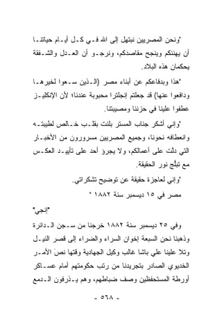 ‫"ﻭﻨﺤﻥ ﺍﻟﻤﺼﺭﻴﻴﻥ ﻨﺒﺘﻬل ﺇﻟﻰ ﺍﷲ ﻓـﻲ ﻜـل ﺃﻴـﺎﻡ ﺤﻴﺎﺘﻨـﺎ‬
‫ﺃﻥ ﻴﻬﻨﺌﻜﻡ ﻭﻴﻨﺠﺢ ﻤﻘﺎﺼﺩﻜﻡ، ﻭﻨﺭﺠـﻭ ﺃﻥ ﺍﻟﻌـﺩل ﻭﺍﻟﺸـﻔﻘﺔ‬
                                      ‫ﻴﺤﻜﻤﺎﻥ ﻫﺫﻩ ﺍﻟﺒﻼﺩ.‬
‫"ﻫﺫﺍ ﻭﺒﺩﻓﺎﻋﻜﻡ ﻋﻥ ﺃﺒﻨﺎﺀ ﻤﺼﺭ )ﺍﻟـﺫﻴﻥ ﺴـﻌﻭﺍ ﻟﺨﻴﺭﻫـﺎ‬
‫ﻭﺩﺍﻓﻌﻭﺍ ﻋﻨﻬﺎ( ﻗﺩ ﺠﻌﻠﺘﻡ ﺇﻨﺠﻠﺘﺭﺍ ﻤﺤﺒﻭﺒﺔ ﻋﻨﺩﻨﺎ؛ ﻷﻥ ﺍﻹﻨﻜﻠﻴـﺯ‬
                         ‫ﻋﻁﻔﻭﺍ ﻋﻠﻴﻨﺎ ﻓﻲ ﺤﺯﻨﻨﺎ ﻭﻤﺼﻴﺒﺘﻨﺎ.‬
‫"ﻭﺇﻨﻲ ﺃﺸﻜﺭ ﺠﻨﺎﺏ ﺍﻟﻤﺴﺘﺭ ﺒﻠﻨﺕ ﺒﻘﻠـﺏ ﺨـﺎﻟﺹ ﻟﻁﻴﺒﺘـﻪ‬
‫ﻭﺍﻨﻌﻁﺎﻓﻪ ﻨﺤﻭﻨﺎ، ﻭﺠﻤﻴﻊ ﺍﻟﻤﺼﺭﻴﻴﻥ ﻤﺴﺭﻭﺭﻭﻥ ﻤﻥ ﺍﻷﺨﺒـﺎﺭ‬
‫ﺍﻟﺘﻲ ﺩﻟﺕ ﻋﻠﻰ ﺃﻋﻤﺎﻟﻜﻡ، ﻭﻻ ﻴﺠﺭﺅ ﺃﺤﺩ ﻋﻠﻰ ﺘﺄﻴﻴـﺩ ﺍﻟﻌﻜـﺱ‬
                                            ‫ﱠ‬
                                    ‫ﻤﻊ ﺘﺒﻠﺞ ﻨﻭﺭ ﺍﻟﺤﻘﻴﻘﺔ.‬
                                                  ‫ﱡ‬
             ‫"ﻭﺇﻨﻲ ﻟﻌﺎﺠﺯﺓ ﺤﻘﻴﻘﺔ ﻋﻥ ﺘﻭﻀﻴﺢ ﺘﺸﻜﺭﺍﺘﻲ.‬
                    ‫ﻤﺼﺭ ﻓﻲ ٥١ ﺩﻴﺴﻤﺒﺭ ﺴﻨﺔ ٢٨٨١ "‬
‫"ﺇﻨﺠﻲ"‬
‫ﻭﻓﻲ ٥٢ ﺩﻴﺴﻤﺒﺭ ﺴﻨﺔ ٢٨٨١ ﺨﺭﺠﻨﺎ ﻤﻥ ﺴـﺠﻥ ﺍﻟـﺩﺍﺌﺭﺓ‬
‫ﻭﺫﻫﺒﻨﺎ ﻨﺤﻥ ﺍﻟﺴﺒﻌﺔ ﺇﺨﻭﺍﻥ ﺍﻟﺴﺭﺍﺀ ﻭﺍﻟﻀﺭﺍﺀ ﺇﻟﻰ ﻗﺼﺭ ﺍﻟﻨﻴـل‬
‫ﻭﺘﻼ ﻋﻠﻴﻨﺎ ﻋﻠﻲ ﺒﺎﺸﺎ ﻏﺎﻟﺏ ﻭﻜﻴل ﺍﻟﺠﻬﺎﺩﻴﺔ ﻭﻗﺘﻬﺎ ﻨﺹ ﺍﻷﻤـﺭ‬
      ‫‪‬‬
      ‫َ‬
‫ﺍﻟﺨﺩﻴﻭﻱ ﺍﻟﺼﺎﺩﺭ ﺒﺘﺠﺭﻴﺩﻨﺎ ﻤﻥ ﺭﺘﺏ ﺤﻜﻭﻤﺘﻬﻡ ﺃﻤﺎﻡ ﻋﺴـﺎﻜﺭ‬
‫ﺃﻭﺭﻁﺔ ﺍﻟﻤﺴﺘﺤﻔﻅﻴﻥ ﻭﺼﻑ ﻀﺒﺎﻁﻬﻡ، ﻭﻫﻡ ﻴـﺫﺭﻓﻭﻥ ﺍﻟـﺩﻤﻊ‬
                        ‫‪‬‬

                     ‫- ٨٦٥ -‬
 