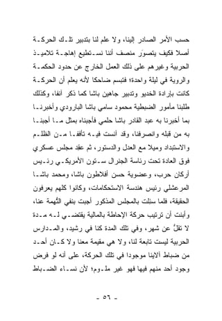 ‫ﺤﺴﺏ ﺍﻷﻤﺭ ﺍﻟﺼﺎﺩﺭ ﺇﻟﻴﻨﺎ، ﻭﻻ ﻋﻠﻡ ﻟﻨﺎ ﺒﺘﺩﺒﻴﺭ ﺘﻠـﻙ ﺍﻟﺤﺭﻜـﺔ‬
‫ﺃﺼﻼ ﻓﻜﻴﻑ ﻴﺘﺼﻭﺭ ﻤﻨﺼﻑ ﺃﻨﻨﺎ ﻨﺴـﺘﻁﻴﻊ ﺇﻫﺎﺠـﺔ ﺘﻼﻤﻴـﺫ‬
                                 ‫َ‬
                                 ‫‪‬‬
‫ﺍﻟﺤﺭﺒﻴﺔ ﻭﻏﻴﺭﻫﻡ ﻋﻠﻰ ﺫﻟﻙ ﺍﻟﻌﻤل ﺍﻟﺨﺎﺭﺝ ﻋﻥ ﺤﺩﻭﺩ ﺍﻟﺤﻜﻤـﺔ‬
‫ﻭﺍﻟﺭﻭﻴﺔ ﻓﻲ ﻟﻴﻠﺔ ﻭﺍﺤﺩﺓ؛ ﻓﺘﺒﺴﻡ ﻀﺎﺤﻜﺎ ﻷﻨﻪ ﻴﻌﻠﻡ ﺃﻥ ﺍﻟﺤﺭﻜـﺔ‬
                     ‫ﹰ‬
‫ﻜﺎﻨﺕ ﺒﺈﺭﺍﺩﺓ ﺍﻟﺨﺩﻴﻭ ﻭﺘﺩﺒﻴﺭ ﺠﺎﻫﻴﻥ ﺒﺎﺸﺎ ﻜﻤﺎ ﺫﻜﺭ ﺁﻨﻔﺎ، ﻭﻜﺫﻟﻙ‬
        ‫ﹰ‬
‫ﻁﻠﺒﻨﺎ ﻤﺄﻤﻭﺭ ﺍﻟﻀﺒﻁﻴﺔ ﻤﺤﻤﻭﺩ ﺴﺎﻤﻲ ﺒﺎﺸﺎ ﺍﻟﺒﺎﺭﻭﺩﻱ ﻭﺃﺨﺒﺭﻨـﺎ‬
‫ﺒﻤﺎ ﺃﺨﺒﺭﻨﺎ ﺒﻪ ﻋﺒﺩ ﺍﻟﻘﺎﺩﺭ ﺒﺎﺸﺎ ﺤﻠﻤﻲ ﻓﺄﺠﺒﻨﺎﻩ ﺒﻤﺜل ﻤـﺎ ﺃﺠﺒﻨـﺎ‬
‫ﺒﻪ ﻤﻥ ﻗﺒﻠﻪ ﻭﺍﻨﺼﺭﻓﻨﺎ، ﻭﻗﺩ ﺁﻨﺴﺕ ﻓﻴـﻪ ﺘﺄﻓ ﹰـﺎ ﻤـﻥ ﺍﻟﻅﻠـﻡ‬
             ‫ﻔ‬                                  ‫‪‬‬
‫ﻭﺍﻻﺴﺘﺒﺩﺍﺩ ﻭﻤﻴﻼ ﻤﻊ ﺍﻟﻌﺩل ﻭﺍﻟﺩﺴﺘﻭﺭ، ﺜﻡ ﻋﻘﺩ ﻤﺠﻠﺱ ﻋﺴﻜﺭﻱ‬
           ‫‪ ِ‬‬                      ‫ﹰ‬
‫ﻓﻭﻕ ﺍﻟﻌﺎﺩﺓ ﺘﺤﺕ ﺭﺌﺎﺴﺔ ﺍﻟﺠﻨﺭﺍل ﺴـﺘﻭﻥ ﺍﻷﻤﺭﻴﻜـﻲ ﺭﺌـﻴﺱ‬
‫ﺃﺭﻜﺎﻥ ﺤﺭﺏ، ﻭﻋﻀﻭﻴﺔ ﺤﺴﻥ ﺃﻓﻼﻁﻭﻥ ﺒﺎﺸﺎ، ﻭﻤﺤﻤﺩ ﺒﺎﺸـﺎ‬
‫ﺍﻟﻤﺭﻋﺸﻠﻲ ﺭﺌﻴﺱ ﻫﻨﺩﺴﺔ ﺍﻻﺴﺘﺤﻜﺎﻤﺎﺕ، ﻭﻜﺎﻨﻭﺍ ﻜﻠﻬﻡ ﻴﻌﺭﻓﻭﻥ‬
‫ﺍﻟﺤﻘﻴﻘﺔ، ﻓﻠﻤﺎ ﺴﺌﻠﺕ ﺒﺎﻟﻤﺠﻠﺱ ﺍﻟﻤﺫﻜﻭﺭ ﺃﺠﺒﺕ ﺒﻨﻔﻲ ﺍﻟﺘﻬﻤﺔ ﻋﻨﺎ،‬
        ‫ﱡ‬                              ‫‪ِ ‬ﹾ‬
‫ﻭﺃﺒﻨﺕ ﺃﻥ ﺘﺭﺘﻴﺏ ﺤﺭﻜﺔ ﺍﻹﺤﺎﻁﺔ ﺒﺎﻟﻤﺎﻟﻴﺔ ﻴﻘﺘﻀـﻲ ﻟـﻪ ﻤـﺩﺓ‬
‫ﻻ ﺘﻘل ﻋﻥ ﺸﻬﺭ، ﻭﻓﻲ ﺘﻠﻙ ﺍﻟﻤﺩﺓ ﻜﻨﺎ ﻓﻲ ﺭﺸﻴﺩ، ﻭﺍﻟﻤـﺩﺍﺭﺱ‬
                                             ‫ﱡ‬
‫ﺍﻟﺤﺭﺒﻴﺔ ﻟﻴﺴﺕ ﺘﺎﺒﻌﺔ ﻟﻨﺎ، ﻭﻻ ﻫﻲ ﻤﻘﻴﻤﺔ ﻤﻌﻨﺎ ﻭﻻ ﻜـﺎﻥ ﺃﺤـﺩ‬
‫ﻤﻥ ﻀﺒﺎﻁ ﺁﻻﻴﻨﺎ ﻤﻭﺠﻭﺩﺍ ﻓﻲ ﺘﻠﻙ ﺍﻟﺤﺭﻜﺔ، ﻋﻠﻰ ﺃﻨﻪ ﻟﻭ ﻓﺭﺽ‬
‫ﹸِ ‪‬‬                           ‫‪‬‬
‫ﻭﺠﻭﺩ ﺃﺤﺩ ﻤﻨﻬﻡ ﻓﻴﻬﺎ ﻓﻬﻭ ﻏﻴﺭ ﻤﻠـﻭﻡ؛ ﻷﻥ ﻨﺴـﺎﺀ ﺍﻟﻀـﺒﺎﻁ‬


                       ‫- ٦٥ -‬
 