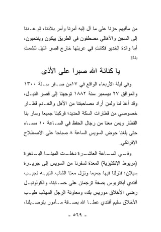 ‫ﻤﻥ ﻤﺂﻗﻴﻬﻡ ﺤﺯﻨﺎ ﻋﻠﻰ ﻤﺎ ﺁل ﺇﻟﻴﻪ ﺃﻤﺭﻨﺎ ﻭﺃﻤﺭ ﺒﻼﺩﻨﺎ، ﺜﻡ ﻋـﺩﻨﺎ‬
‫ﺇﻟﻰ ﺍﻟﺴﺠﻥ ﻭﺍﻷﻫﺎﻟﻲ ﻤﺼﻁﻔﻭﻥ ﻓﻲ ﺍﻟﻁﺭﻴﻕ ﻴﺒﻜﻭﻥ ﻭﻴﻨﺘﺤﺒﻭﻥ،‬
‫ﺃﻤﺎ ﻭﺍﻟﺩﺓ ﺍﻟﺨﺩﻴﻭ ﻓﻜﺎﻨﺕ ﻓﻲ ﻋﺭﺒﺘﻬﺎ ﺨﺎﺭﺝ ﻗﺼﺭ ﺍﻟﻨﻴل ﻟﺘﺸﻤﺕ‬
                                                   ‫‪‬‬
                                                    ‫ﺒﻨﺎ!‬

        ‫ﻴﺎ ﻜﻨﺎﻨﺔ ﺍﷲ ﺼﺒ ‪‬ﺍ ﻋﻠﻰ ﺍﻷﺫﻯ‬
                  ‫ﺭ‬
‫ﻭﻓﻲ ﻟﻴﻠﺔ ﺍﻷﺭﺒﻌﺎﺀ ﺍﻟﻭﺍﻗﻊ ﻓﻲ ٧١ﻤﻥ ﺼـﻔﺭ ﺴـﻨﺔ ٠٠٣١‬
‫ﻭﺍﻟﻤﻭﺍﻓﻕ ٧٢ ﺩﻴﺴﻤﺒﺭ ﺴﻨﺔ ٢٨٨١ ﺘﻭﺠﻬﻨﺎ ﺇﻟﻰ ﻗﺼﺭ ﺍﻟﻨﻴـل،‬
                   ‫‪‬‬
‫ﻭﻗﺩ ﺃﻋﺩ ﻟﻨﺎ ﻭﻟﻤﻥ ﺃﺭﺍﺩ ﻤﺼﺎﺤﺒﺘﻨﺎ ﻤﻥ ﺍﻷﻫل ﻭﺍﻟﺨـﺩﻡ ﻗﻁـﺎﺭ‬
                                    ‫‪‬‬       ‫‪َ‬‬
‫ﺨﺼﻭﺼﻲ ﻤﻥ ﻗﻁﺎﺭﺍﺕ ﺍﻟﺴﻜﺔ ﺍﻟﺤﺩﻴﺩ؛ ﻓﺭﻜﺒﻨﺎ ﺠﻤﻴ ‪‬ﺎ ﻭﺴﺎﺭ ﺒﻨﺎ‬
          ‫ﻌ‬
‫ﺍﻟﻘﻁﺎﺭ ﻭﺒﻤﻥ ﻤﻌﻨﺎ ﻤﻥ ﺭﺠﺎل ﺍﻟﺤﻔﻅ ﻓﻲ ﺍﻟﺴـﺎﻋﺔ ٠١ ﻤﺴـﺎﺀ‬
‫‪‬‬                                      ‫‪‬‬
‫ﺤﺘﻰ ﺒﻠﻐﻨﺎ ﺤﻭﺽ ﺍﻟﺴﻭﻴﺱ ﺍﻟﺴﺎﻋﺔ ٨ ﺼﺒﺎ ‪‬ﺎ ﻋﻠﻰ ﺍﻻﺼﻁﻼﺡ‬
            ‫ﺤ‬
                                               ‫ﺍﻹﻓﺭﻨﻜﻲ.‬
‫ـﺎ ـﺎﺨﺭﺓ‬
    ‫ـﺕ ﺍﻟﻤﻴﻨـ ﺍﻟﺒـ‬
                 ‫ـﺭﺓ ﺩﺨﻠـ‬
                        ‫ـﺎﻋﺔ ﺍﻟﻌﺎﺸـ‬
                                  ‫ـﻲ ﺍﻟﺴـ‬
                                        ‫ﻭﻓـ‬
‫)ﻤﺭﻴﻭﻁ ﺍﻹﻨﻜﻠﻴﺯﻴﺔ( ﺍﻟﻤﻌﺩﺓ ﻟﺴﻔﺭﻨﺎ ﻤﻥ ﺍﻟﺴﻭﻴﺱ ﺇﻟﻰ ﺠﺯﻴـﺭﺓ‬
                             ‫َ‬
                             ‫‪‬‬
‫ﺴﻴﻼﻥ؛ ﻓﻨﺯﻟﻨﺎ ﻓﻴﻬﺎ ﺠﻤﻴ ‪‬ﺎ ﻭﻨﺯل ﻤﻌﻨﺎ ﺍﻟﺸﺎﺏ ﺍﻟﻨﺒﻴـﻪ ﻨﺠﻴـﺏ‬
                               ‫ﻌ‬
‫ﺃﻓﻨﺩﻱ ﺃﺒﻜﺎﺭﻴﻭﺱ ﺒﺼﻔﺔ ﺘﺭﺠﻤﺎﻥ ﻋﻠﻰ ﺤﺴـﺎﺒﻨﺎ، ﻭﺍﻟﻜﻭﻟﻭﻨﻴـل‬
‫ﺭﻀﻲ ﺍﻷﺨﻼﻕ ﻤﻭﺭﻴﺱ ﺒﻙ، ﻭﻤﻌﺎﻭﻨﺔ ﺍﻟﺭﺠل ﺍﻟﻤﻬﺫﺏ ﻁﻴـﺏ‬
      ‫ﱠ‬
‫ﺍﻷﺨﻼﻕ ﺴﻠﻴﻡ ﺃﻓﻨﺩﻱ ﻋﻁـﺎ ﺍﷲ ﺒﺼـﻔﺔ ﻤـﺄﻤﻭﺭ ﺒﺘﻭﺼـﻴﻠﻨﺎ،‬

                     ‫- ٩٦٥ -‬
 