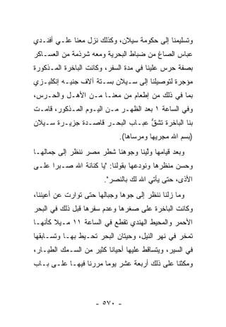 ‫ﻭﺘﺴﻠﻴﻤﻨﺎ ﺇﻟﻰ ﺤﻜﻭﻤﺔ ﺴﻴﻼﻥ، ﻭﻜﺫﻟﻙ ﻨﺯل ﻤﻌﻨﺎ ﻋﻠـﻲ ﺃﻓﻨـﺩﻱ‬
‫ﻋﺒﺎﺱ ﺍﻟﺼﺎﻍ ﻤﻥ ﻀﺒﺎﻁ ﺍﻟﺒﺤﺭﻴﺔ ﻭﻤﻌﻪ ﺸﺭﺫﻤﺔ ﻤﻥ ﺍﻟﻌﺴـﺎﻜﺭ‬
‫ﺒﺼﻔﺔ ﺤﺭﺱ ﻋﻠﻴﻨﺎ ﻓﻲ ﻤﺩﺓ ﺍﻟﺴﻔﺭ، ﻭﻜﺎﻨﺕ ﺍﻟﺒﺎﺨﺭﺓ ﺍﻟﻤـﺫﻜﻭﺭﺓ‬
‫ﻤﺅﺠﺭﺓ ﻟﺘﻭﺼﻴﻠﻨﺎ ﺇﻟﻰ ﺴـﻴﻼﻥ ﺒﺴـﺘﺔ ﺁﻻﻑ ﺠﻨﻴـﻪ ﺇﻨﻜﻠﻴـﺯﻱ‬
                                              ‫‪‬‬
‫ﺒﻤﺎ ﻓﻲ ﺫﻟﻙ ﻤﻥ ﺇﻁﻌﺎﻡ ﻤﻥ ﻤﻌﻨـﺎ ﻤـﻥ ﺍﻷﻫـل ﻭﺍﻟﺤـﺭﺱ،‬
                         ‫‪‬‬
‫ﻭﻓﻲ ﺍﻟﺴﺎﻋﺔ ١ ﺒﻌﺩ ﺍﻟﻅﻬـﺭ ﻤـﻥ ﺍﻟﻴـﻭﻡ ﺍﻟﻤـﺫﻜﻭﺭ، ﻗﺎﻤـﺕ‬
‫ﺒﻨﺎ ﺍﻟﺒﺎﺨﺭﺓ ﺘﺸﻕ ﻋﺒـﺎﺏ ﺍﻟﺒﺤـﺭ ﻗﺎﺼـﺩﺓ ﺠﺯﻴـﺭﺓ ﺴـﻴﻼﻥ‬
                                 ‫ﱡ‬
                              ‫)ﺒﺴﻡ ﺍﷲ ﻤﺠﺭﻴﻬﺎ ﻭﻤﺭﺴﺎﻫﺎ(.‬
‫ﻭﺒﻌﺩ ﻗﻴﺎﻤﻬﺎ ﻭﻟﻴﻨﺎ ﻭﺠﻭﻫﻨﺎ ﺸﻁﺭ ﻤﺼﺭ ﻨﻨﻅﺭ ﺇﻟﻰ ﺠﻤﺎﻟﻬـﺎ‬
                                   ‫ﱠ‬
‫ﻭﺤﺴﻥ ﻤﻨﻅﺭﻫﺎ ﻭﻨﻭﺩﻋﻬﺎ ﺒﻘﻭﻟﻨﺎ: "ﻴﺎ ﻜﻨﺎﻨﺔ ﺍﷲ ﺼـﺒ ‪‬ﺍ ﻋﻠـﻰ‬
      ‫ﺭ‬
                        ‫ﺍﻷﺫﻯ، ﺤﺘﻰ ﻴﺄﺘﻲ ﺍﷲ ﻟﻙ ﺒﺎﻟﻨﺼﺭ".‬
‫ﻭﻤﺎ ﺯﻟﻨﺎ ﻨﻨﻅﺭ ﺇﻟﻰ ﺠﻭﻫﺎ ﻭﺠﺒﺎﻟﻬﺎ ﺤﺘﻰ ﺘﻭﺍﺭﺕ ﻋﻥ ﺃﻋﻴﻨﻨﺎ،‬
                               ‫‪‬‬
‫ﻭﻜﺎﻨﺕ ﺍﻟﺒﺎﺨﺭﺓ ﻋﻠﻰ ﺼﻐﺭﻫﺎ ﻭﻋﺩﻡ ﺴﻔﺭﻫﺎ ﻗﺒل ﺫﻟﻙ ﻓﻲ ﺍﻟﺒﺤﺭ‬
‫ﺍﻷﺤﻤﺭ ﻭﺍﻟﻤﺤﻴﻁ ﺍﻟﻬﻨﺩﻱ ﺘﻘﻁﻊ ﻓﻲ ﺍﻟﺴﺎﻋﺔ ١١ ﻤـﻴﻼ ﻜﺄﻨﻬـﺎ‬
‫ﺘﻤﺨﺭ ﻓﻲ ﻨﻬﺭ ﺍﻟﻨﻴل، ﻭﺤﻴﺘﺎﻥ ﺍﻟﺒﺤﺭ ﺘﺤـﻴﻁ ﺒﻬـﺎ ﻭﺘﺴـﺎﺒﻘﻬﺎ‬
‫ﻓﻲ ﺍﻟﺴﻴﺭ، ﻭﻴﺘﺴﺎﻗﻁ ﻋﻠﻴﻬﺎ ﺃﺤﻴﺎ ﹰﺎ ﻜﺜﻴﺭ ﻤﻥ ﺍﻟﺴـﻤﻙ ﺍﻟﻁ ‪‬ـﺎﺭ،‬
    ‫ﻴ‬                     ‫ﻨ‬
‫ﻭﻤﻜﺜﻨﺎ ﻋﻠﻰ ﺫﻟﻙ ﺃﺭﺒﻌﺔ ﻋﺸﺭ ﻴﻭ ‪‬ﺎ ﻤﺭﺭﻨﺎ ﻓﻴﻬـﺎ ﻋﻠـﻰ ﺒـﺎﺏ‬
                       ‫ﻤ‬



                     ‫- ٠٧٥ -‬
 