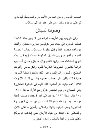 ‫ﺍﻟﻤﻨﺩﺏ ﺍﻟﻜـﺎﺌﻥ ﺒـﻴﻥ ﺍﻟﺒﺤـﺭ ﺍﻷﺤﻤـﺭ ﻭﺍﻟﻤﺤـﻴﻁ ﺍﻟﻬﻨـﺩﻱ‬
         ‫ﺜﻡ ﻋﻠﻰ ﺠﺯﻴﺭﺓ ﺴﻘﻁﺭﺓ ﺜﻡ ﻋﻠﻰ ﻋﺩﻥ ﺜﻡ ﺇﻟﻰ ﺴﻴﻼﻥ.‬

                 ‫ﻭﺼﻭﻟﻨﺎ ﻟﺴﻴﻼﻥ‬
‫ﻭﻓﻲ ﻏﺭﻭﺏ ﻴﻭﻡ ﺍﻷﺭﺒﻌﺎﺀ ﺍﻟﻭﺍﻗﻊ ﻓﻲ ٩ ﻴﻨﺎﻴﺭ ﺴﻨﺔ ٣٨٨١‬
‫ﺩﺨﻠﺕ ﺍﻟﺒﺎﺨﺭﺓ ﺇﻟﻰ ﻤﻴﻨﺎﺀ ﺜﻐﺭ ﻜﻭﻟﻭﻤﺒﻭ ﺒﺠﺯﻴﺭﺓ ﺴﻴﻼﻥ، ﻭﺃﻟﻘﺕ‬
‫ﻤﺭﺴﺎﻫﺎ؛ ﻓﺤﻀﺭ ﺇﻟﻴﻨﺎ ﻭﻜﻴل ﺤﻜﻭﻤﺔ ﺴـﻴﻼﻥ ﻭﺤﻴﺎﻨـﺎ ﺘﺤﻴـﺔ‬
          ‫‪‬‬
‫ﺍﻟﻘﺩﻭﻡ، ﻭﺃﺨﺒﺭ ﻤﻭﺭﻴﺱ ﺒﻙ ﺒﺄﻥ ﺍﻟﺤﻜﻭﻤﺔ ﺃﻋﺩﺕ ﺃﺭﺒﻌﺔ ﺒﻴـﻭﺕ‬
             ‫‪‬‬
             ‫َ‬
‫ﻟﺫﻭﻱ ﺍﻟﻌﺎﺌﻼﺕ ﻤﻨﺎ، ﻭﻓﻴﻬﺎ ﺍﻟﺨﺩﻡ ﻭﻜل ﻤﺎ ﻴﻠﺯﻡ ﻤـﻥ ﺃﺴـﺒﺎﺏ‬
‫ﺍﻟﺭﺍﺤﺔ ﻜﺎﻟﺴﺭﺭ ﺍﻟﻤﻔﺭﻭﺸﺔ ﺍﻟﻼﺯﻤﺔ ﻟﻠﻨﻭﻡ ﻭﺍﻟﻜﺭﺍﺴـﻲ ﻭﺃﺩﻭﺍﺕ‬
‫ﺍﻟﻤﻁﺒﺦ ﻭﺍﻟﺴﻔﺭﺓ ﻭﺍﻟﺩﻭﺍﻟﻴﺏ ﻭﻏﻴﺭ ﺫﻟﻙ ﻭﺫﺨﻴﺭﺓ ﺜﻼﺜﺔ ﺃﺸـﻬﺭ‬
‫ﻀﻴﺎﻓﺔ ﻟﻨﺎ، ﻭﻟﻜﻥ ﻋﻠﻰ ﺤﺴﺎﺏ ﻤﺼﺭ، ﻭﺜﻤـﻥ ﺘﻠـﻙ ﺍﻷﺩﻭﺍﺕ‬
‫ﺜﻼﺜﺔ ﺁﻻﻑ ﺠﻨﻴﻪ، ﺜﻡ ﺃﻤﻀﻴﻨﺎ ﺘﻠﻙ ﺍﻟﻠﻴﻠﺔ ﻓﻲ ﺍﻟﺒﺎﺨﺭﺓ ﺍﻟﻤﺫﻜﻭﺭﺓ‬
‫ﻭﻓﻲ ﺍﻟﺼﺒﺎﺡ ﻤﻥ ﻴﻭﻡ ﺍﻟﺨﻤﻴﺱ ﻏﺭﺓ ﺭﺒﻴﻊ ﺍﻷﻭل ﺴـﻨﺔ ٠٠٣١‬
                     ‫‪‬‬
                     ‫َ‬
‫ﻭ٠١ ﻴﻨﺎﻴﺭ ﺴﻨﺔ ٣٨٨١ ﺨﺭﺠﻨﺎ ﺇﻟﻰ ﺍﻟﺒﺭ ﻓﻭﺠﺩﻨﺎ ﺭﺼﻴﻑ ﺍﻟﻤﻴﻨﺎ‬
                   ‫‪‬‬
‫ﻤﺯﺩﺤ ‪‬ﺎ ﺃﻴﻤﺎ ﺍﺯﺩﺤﺎﻡ ﺒﺈﺨﻭﺍﻨﻨﺎ ﺍﻟﻤﺴﻠﻤﻴﻥ ﻤﻥ ﺃﻫـل ﺍﻟﺠﺯﻴـﺭﺓ‬
                                            ‫ﻤ ‪‬‬
‫ﺍﻟﻤﺫﻜﻭﺭﺓ ﻭﺃﻫل ﺍﻟﺠﺎﻭﻩ ﻭﺍﻟﻬﻨﺩ ﻭﺍﻟﻤﻼﻴﻭ ﻭﺃﻋﻴﺎﻥ ﻁﺎﺌﻔﺘﻲ ﺍﻟﺘﻤل‬
‫ﻭﺍﻟﺸﻨﻜﻠﻴﺯ ﺃﻫل ﺍﻟﺒﻼﺩ ﻤﻥ ﻋ ‪‬ﺎﺩ ﺍﻷﻭﺜﺎﻥ ﻋﻠﻰ )ﻤﺫﻫﺏ ﺍﻟﺒـﻭﺫﺍ(‬
                            ‫‪‬ﺒ‬
               ‫ﻭﻜﻠﻬﻡ ﻴﺸﻴﺭﻭﻥ ﺇﻟﻴﻨﺎ ﺒﺎﻟﺴﻼﻡ ﻭﺯﻴﺎﺩﺓ ﺍﻻﺤﺘﺭﺍﻡ.‬

                     ‫- ١٧٥ -‬
 