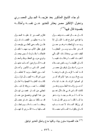 ‫ﺜﻡ ﺠﺎﺀ ﺍﻟﺸﻴﺦ ﺍﻟﻤﺫﻜﻭﺭ ﺒﻌﺩ ﻫﺯﻴﻤـﺔ ﺍﻟﺠـﻴﺵ ﺍﻟﻤﺼـﺭﻱ‬
‫ﻭﺩﺨﻭل ﺍﻹﻨﻜﻠﻴﺯ ﻤﺼﺭ ﻴﻌﺘﺫﺭ ﻟﻠﺨﺩﻴﻭ ﻋـﻥ ﻨﻔﺴـﻪ ﻭﺃﻤﺜﺎﻟـﻪ‬
                                            ‫ﺒﻘﺼﻴﺩﺓ ﻗﺎل ﻓﻴﻬﺎ)٣١(:‬
‫ﻓﺎﻟﺯﻡ ﺍﻟﺼـﺒﺭ ﺇﺫ ﻋﻠﻴـﻪ ﺍﻟﻤﻌـﻭل‬
 ‫‪‬‬
 ‫َ‬                                  ‫ـﻭل‬
                                     ‫ـﺩﻩ ﻴﺘﺤـ ‪‬‬
                                     ‫َ‬         ‫ـل ـﺎل ﻟﻀـ‬
                                                      ‫ﻜـ ﺤـ‬
‫ﻤﺎ ﺒـﻪ ﻤﻅﻬـﺭ ﺍﻟﻘﻀـﺎﺀ ﺘﻨـﺯل‬          ‫ﻴﺎ ﻓﺅﺍﺩﻱ ﺍﺴﺘﺭﺡ ﻓﻤـﺎ ﺍﻟﺸـﺄﻥ ﺇﻻ‬
‫ﻅ ـﻥ ﺒﺎﻟﺴ ـﻌﻲ ﻟﻠﻌﻠ ـﻰ ﻴﺘﻭﺼ ـل‬
 ‫ـ‬       ‫ـ‬        ‫ـ‬       ‫ـ‬         ‫ﺭﺏ ﺴ ـﺎﻉ ﻟﺤﺘﻔ ـﻪ ﻭﻫ ـﻭ ﻤﻤ ـﻥ‬
                                    ‫ـ ‪ ‬‬        ‫ـ‬      ‫ـ ٍ‬
‫ﻓﻭﻕ ﻋﻘل ﺍﻷﺩﻴـﺏ ﻤﻬﻤـﺎ ﺘﻜﻤـل‬          ‫ـﺎ‬‫ـﺭ ﺍﻟﺨﻔﺎﻴـ‬‫ـﺏ ﻭﺴـ‬‫ـﺩﺭ ﻏﺎﻟـ‬
                                                             ‫ﻗـ‬
‫ـل‬
 ‫ـﺎ ـﺎﺭﺙ ـﻴﺱ ﻴﺤﻤـ‬
        ‫ﻟـ‬   ‫ﻓﺎﺠﺄﺘﻨـ ﺒﻜـ‬            ‫ﻜﻴﻑ ﻨﻨﺴـﻰ ﻭﺤﺎﺩﺜـﺎﺕ ﺍﻟﻠﻴـﺎﻟﻲ‬
‫ﻭﺫﻭﻱ ﻤﺭﺒـﻊ ﺍﻟﺤﻅ ـﻭﻅ ﻭﺃﻤﺤ ـل‬
 ‫ـ‬        ‫ـ‬       ‫ـ‬                 ‫ﺃﺫﻫﺒ ـﺕ ﺃﻨﻔﺴ ـﺎ ﻭﻏﺎﻟ ـﺕ ﻨﻔﻴﺴ ـﺎ‬
                                     ‫ـ‬       ‫ـ‬         ‫‪‬‬     ‫ـ‬
‫ـل‬
 ‫ـﻪ ـﻭﺍﺭﺩﻴﻥ ـﺫﺏ ﻤﻨﻬـ‬
        ‫ﺃﻋـ‬     ‫ﻓﻴـ ﻟﻠـ‬             ‫ـﺎ ـﺎﺽ ـﻔﺎﺀ‬
                                       ‫ﺼـ‬  ‫ـﺎﻥ ﺇﻗﻠﻴﻤﻨـ ﺭﻴـ‬
                                                         ‫ﻜـ‬
‫ﺃﺒﺼﺭ ﺍﻟﻨـﺎﺱ ﺒـﺎﻷﻤﻭﺭ ﻭﺃﻋـﺩل‬          ‫ﻤ ـﻥ ﺭﺁﻩ ﻴﻘ ـﻭل ﺘﻭﻓﻴ ـﻕ ﻤﺼ ـﺭ‬
                                     ‫ـ‬     ‫ـ‬        ‫ـ‬        ‫‪ ‬‬
‫ـل‬‫ـﻭﺏ ﻻ ﻨﺘﻤﻠﻤـ‬‫ـﻴﻥ ﺍﻟﺨﻁـ‬‫ﺁﻤﻨـ‬         ‫ﻗ ـﺩ ﺃﻤﻨ ـﺎ ﺍﻟﺯﻤ ـﺎﻥ ﻓﻴ ـﻪ ﻭﻨﻤﻨ ـﺎ‬
                                     ‫ـ‬       ‫ـ‬      ‫ـ‬       ‫ـ‬      ‫ـ‬
‫ـﺯل‬
  ‫ـﺎل ﺘﺯﻟـ‬      ‫ﺩﻭﻥ ﺇﺩﺭﺍﻜـ‬
         ‫ـﻪ ﺍﻟﺠﺒـ‬                   ‫ﻭﻴـﺢ ﻗـﻭﻡ ﺴـﻌﻭﺍ ﻹﺩﺭﺍﻙ ﺃﻤـﺭ‬
                                     ‫ـ‬            ‫ـ‬    ‫ـ ـ‬
‫ـﺔ ـل‬
 ‫ـﺔ ﺍﻟﺠﻤﻴﻠـ ﺃﻤﺜـ‬
               ‫ـﺕ ﺍﻟﻐﺎﻴـ‬
                       ‫ﻜﺎﻨـ‬         ‫ﻟﻭ ﺃﺼﺎﺒﻭﺍ ﺍﻟﺭﺸـﺎﺩ ﻋﻨـﺩ ﺍﺒﺘـﺩﺍﺀ‬
‫ﺃﻴﻘﻅﺘﻨــﺎ ﺼــﺭﻭﻓﻪ ﺇﺫ ﺘﺒــﺩل‬         ‫ـﺭ‬
                                     ‫ـﻭﻡ ﻭﺩﻫـ‬
                                            ‫ﺁﻩ ـﻥ ـﺩﺓ ﺍﻟﺤﻠـ‬
                                                    ‫ﻤـ ﺭﻗـ‬
‫ﺘﺠﺘﻨﻲ ﻤﻥ ﺜﻤـﺎﺭ ﻏﺼـﻥ ﺘﻬـﺩل‬           ‫ﻜﺎﻨﺕ ﺍﻟﻨـﺎﺱ ﻓـﻲ ﻅـﻼل ﻨﻌـﻴﻡ‬
‫ﻤﻥ ﻋﺩﺍ ﻟﻠﻬﺩﻯ ﻭﻨﻨﺼﺢ ﻤﻥ ﻀـل‬
    ‫‪‬‬                 ‫‪‬‬           ‫ﻤﺎ ﻟﻨـﺎ ﻟـﻡ ﻨﻘـﻡ ﺒﺠـﺩ ﻭﻨـﺩﻋﻭ‬
‫ﻗﺩ ﺴـﻠﻜﻨﺎ ﺴـﺒﻴل ﻏـﺎﻭ ﻤﻀـﻠل‬
      ‫ٍ‬                             ‫ﻤﺎ ﻟﻨـﺎ ﻜﻠﻨـﺎ ﺴـﻭﻯ ﺍﻟﻘـل ﻤﻨـﺎ‬
‫ﻭﺤﻘﻨــﺎ ﺩﻤــﺎﺀ ﻗــﻭﻡ ﺘﺤﻠــل‬         ‫ﻟﻭ ﺭﺯﻗﻨﺎ ﺍﻟﺴـﺩﺍﺩ ﻻ ﻨﺴـﺩ ﺒـﺎﺏ‬
‫ـﻘﻴﻨﺎ ـﻪ ـﺭﻯ ﺇﺫ ـل‬
 ‫ﺘﻬﺒـ‬   ‫ﺒـ ﺍﻟﺜـ‬  ‫ﻓﺴـ‬                ‫ـﺎﻨﺎ‬
                                       ‫ـﻪ ـﺫﺍﺏ ﻤﺼـ‬
                                              ‫ـﺎﻥ ﻴﺎﻗﻭﺘـ ﺍﻟﻤـ‬
                                                            ‫ﻜـ‬


                                                                  ‫)٣١(‬
         ‫ﻫﺫﻩ ﺍﻟﻘﺼﻴﺩﺓ ﺴﺘﻭﻥ ﺒﻴﺘﺎ، ﻭﻜﻠﻬﺎ ﻤﺩﺡ ﻭﺘﻤﻠﻕ ﻟﻠﺨﺩﻴﻭ ﺘﻭﻓﻴﻕ.‬

                         ‫- ٦٧٥ -‬
 