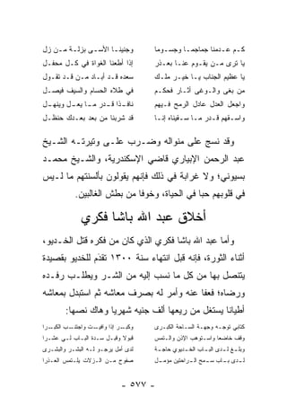 ‫ﻭﺠﻨﻴﻨـﺎ ﺍﻷﺴ ـﻰ ﺒﺯﻟ ـﺔ ﻤ ـﻥ ﺯل‬
   ‫ـ ‪ ‬‬        ‫ـ‬      ‫ـ‬            ‫ﻜـﻡ ﻋـﺩﻤﻨﺎ ﺠﻤﺎﺠﻤـﺎ ﻭﺠﺴـﻭﻤﺎ‬
                                             ‫ـ‬          ‫ـ ـ‬
‫ﺇﺫﺍ ﺃﻁﻌﻨﺎ ﺍﻟﻐﻭﺍﺓ ﻓﻲ ﻜـل ﻤﺤﻔـل‬       ‫ﻴﺎ ﺘﺭﻯ ‪‬ـﻥ ﻴﻘـﻭﻡ ﻋﻨـﺎ ﺒﻌـﺫﺭ‬
                                                     ‫ﻤ ‪‬‬
‫ﺴﻌﺩﻩ ﻗـﺩ ﺃﺒـﺎﺩ ‪‬ـﻥ ﻗـﺩ ﺘﻘـﻭل‬
          ‫ﻤ ‪‬‬                       ‫ﻴﺎ ﻋﻅﻴﻡ ﺍﻟﺠﻨﺎﺏ ﻴـﺎ ﺨﻴـﺭ ﻤﻠـﻙ‬
‫ﻓﻲ ﻁﻼﻩ ﺍﻟﺤﺴﺎﻡ ﻭﺍﻟﺴﻴﻑ ﻓﻴﺼـل‬          ‫ﻤﻥ ﺒﻐﻰ ﻭﺍﻟـﻭﻏﻰ ﺃﺜـﺎﺭ ﻓﺤﻜـﻡ‬
                                                            ‫‪‬‬
‫ـل‬
 ‫ـﺫﺍ ـﺩﺭ ـﺎ ـل ﻭﻴﻨﻬـ‬
        ‫ﻨﺎﻓـ ﹰ ﻗـ ﻤـ ﻴﻌـ‬            ‫ﻭﺍﺠﻌل ﺍﻟﻌﺩل ﻋﺎﺩل ﺍﻟﺭﻤﺢ ﻓـﻴﻬﻡ‬
‫ﻗﺩ ﺸﺭﺒﻨﺎ ﻤﻥ ﺒﻌﺩ ﺒﻌـﺩﻙ ﺤﻨﻅـل‬         ‫ﻭﺍﺴـﻘﻬﻡ ﻗـﺩﺭ ﻤـﺎ ﺴـﻘﻴﻨﺎﻩ ﺇﻨـﺎ‬
                                     ‫ـ‬        ‫ـ ـ‬      ‫ـ‬     ‫ـ‬

‫ﻭﻗﺩ ﻨﺴﺞ ﻋﻠﻰ ﻤﻨﻭﺍﻟﻪ ﻭﻀـﺭﺏ ﻋﻠـﻰ ﻭﺘﻴﺭﺘـﻪ ﺍﻟﺸـﻴﺦ‬
‫ﻋﺒﺩ ﺍﻟﺭﺤﻤﻥ ﺍﻹﺒﻴﺎﺭﻱ ﻗﺎﻀﻲ ﺍﻹﺴﻜﻨﺩﺭﻴﺔ، ﻭﺍﻟﺸـﻴﺦ ﻤﺤﻤـﺩ‬
‫ﺒﺴﻴﻭﻨﻲ؛ ﻭﻻ ﻏﺭﺍﺒﺔ ﻓﻲ ﺫﻟﻙ ﻓﺈﻨﻬﻡ ﻴﻘﻭﻟﻭﻥ ﺒﺄﻟﺴﻨﺘﻬﻡ ﻤﺎ ﻟـﻴﺱ‬
           ‫ﻓﻲ ﻗﻠﻭﺒﻬﻡ ﺤ ‪‬ﺎ ﻓﻲ ﺍﻟﺤﻴﺎﺓ، ﻭﺨﻭ ﹰﺎ ﻤﻥ ﺒﻁﺵ ﺍﻟﻐﺎﻟﺒﻴﻥ.‬
                             ‫ﻓ‬                 ‫ﺒ‬

              ‫ﺃﺨﻼﻕ ﻋﺒﺩ ﺍﷲ ﺒﺎﺸﺎ ﻓﻜﺭﻱ‬
‫ﻭﺃﻤﺎ ﻋﺒﺩ ﺍﷲ ﺒﺎﺸﺎ ﻓﻜﺭﻱ ﺍﻟﺫﻱ ﻜﺎﻥ ﻤﻥ ﻓﻜﺭﻩ ﻗﺘل ﺍﻟﺨـﺩﻴﻭ،‬
                                                ‫‪‬‬
‫ﺃﺜﻨﺎﺀ ﺍﻟﺜﻭﺭﺓ، ﻓﺈﻨﻪ ﻗﺒل ﺍﻨﺘﻬﺎﺀ ﺴﻨﺔ ٠٠٣١ ﺘﻘﺩﻡ ﻟﻠﺨﺩﻴﻭ ﺒﻘﺼﻴﺩﺓ‬
               ‫َ‬
               ‫‪‬‬
‫ﻴﺘﻨﺼل ﺒﻬﺎ ﻤﻥ ﻜل ﻤﺎ ﻨﺴﺏ ﺇﻟﻴﻪ ﻤﻥ ﺍﻟﺸـﺭ ﻭﻴﻁﻠـﺏ ﺭﻓـﺩﻩ‬
‫ﻭﺭﻀﺎﻩ؛ ﻓﻌﻔﺎ ﻋﻨﻪ ﻭﺃﻤﺭ ﻟﻪ ﺒﺼﺭﻑ ﻤﻌﺎﺸﻪ ﺜﻡ ﺍﺴﺘﺒﺩل ﺒﻤﻌﺎﺸﻪ‬
        ‫ﺃﻁﻴﺎ ﹰﺎ ﻴﺴﺘﻐل ﻤﻥ ﺭﻴﻌﻬﺎ ﺃﻟﻑ ﺠﻨﻴﻪ ﺸﻬﺭ ‪‬ﺎ ﻭﻫﺎﻙ ﻨﺼﻬﺎ:‬
           ‫‪‬‬        ‫ﻴ‬                              ‫ﻨ‬
‫ـﺭﺍ‬‫ـﺏ ﺍﻟﻜﺒـ‬
          ‫ـﺕ ﻭﺍﺠﺘﻨـ‬
                  ‫ـﺭ ﺇﺫﺍ ﻭﺍﻓﻴـ‬
                             ‫ﻭﻜﺒـ‬   ‫ﻜﺘﺎﺒﻲ ﺘﻭ ‪‬ـﻪ ﻭﺠﻬـﺔ ﺍﻟﺴـﺎﺤﺔ ﺍﻟﻜﺒـﺭﻯ‬
                                                            ‫ﺠ‬
‫ﻗﺒﻭﻻ ﻭﻗﺒـل ﺴـﺩﺓ ﺍﻟﺒـﺎﺏ ﻟـﻲ ﻋﺸـﺭﺍ‬
                            ‫ﹰ‬       ‫ﻭﻗﻑ ﺨﺎﻀﻌﺎ ﻭﺍﺴـﺘﻭﻫﺏ ﺍﻹﺫﻥ ﻭﺍﻟـﺘﻤﺱ‬
                                                           ‫‪‬‬
‫ﻟﺩﻯ ﺃﻤل ﻴﺭﺠـﻭ ﻟـﻪ ﺍﻟﺒﺸـﺭ ﻭﺍﻟﺒﺸـﺭﻯ‬   ‫ﻭﺒﻠ ـﻎ ﻟ ـﺩﻯ ﺍﻟﺒ ـﺎﺏ ﺍﻟﺨ ـﺩﻴﻭﻱ ﺤﺎﺠ ـﺔ‬
                                     ‫ـ‬         ‫ـ‬       ‫ـ‬       ‫ـ ـ‬
‫ﺼﻔﻭﺡ ﻤـﻥ ﺍﻟـﺯﻻﺕ ﻴﻠـﺘﻤﺱ ﺍﻟﻌـﺫﺭﺍ‬      ‫ـل‬
                                     ‫ـﺩﻯ ـﺎﺏ ـﻤﺢ ـﺭﺍﺤﺘﻴﻥ ﻤﺅﻤـ‬
                                                ‫ﻟـ ﺒـ ﺴـ ﺍﻟـ‬


                            ‫- ٧٧٥ -‬
 