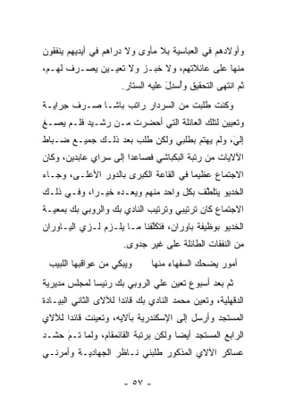 ‫ﻭﺃﻭﻻﺩﻫﻡ ﻓﻲ ﺍﻟﻌﺒﺎﺴﻴﺔ ﺒﻼ ﻤﺄﻭﻯ ﻭﻻ ﺩﺭﺍﻫﻡ ﻓﻲ ﺃﻴﺩﻴﻬﻡ ﻴﻨﻔﻘﻭﻥ‬
‫ﻤﻨﻬﺎ ﻋﻠﻰ ﻋﺎﺌﻼﺘﻬﻡ، ﻭﻻ ﺨﺒـﺯ ﻭﻻ ﺘﻌﻴـﻴﻥ ﻴﺼـﺭﻑ ﻟﻬـﻡ،‬
                      ‫ﺜﻡ ﺍﻨﺘﻬﻰ ﺍﻟﺘﺤﻘﻴﻕ ﻭﺃﺴﺩل ﻋﻠﻴﻪ ﺍﻟﺴﺘﺎﺭ.‬
                                   ‫ُ ‪َ ِ‬‬
‫ﻭﻜﻨﺕ ﻁﻠﺒﺕ ﻤﻥ ﺍﻟﺴﺭﺩﺍﺭ ﺭﺍﺘﺏ ﺒﺎﺸـﺎ ﺼـﺭﻑ ﺠﺭﺍﻴـﺔ‬
‫ﻭﺘﻌﻴﻴﻥ ﻟﺘﻠﻙ ﺍﻟﻌﺎﺌﻠﺔ ﺍﻟﺘﻲ ﺃﺤﻀﺭﺕ ﻤـﻥ ﺭﺸـﻴﺩ ﻓﻠـﻡ ﻴﺼـﻎ‬
‫ِ‬
‫ﺇﻟﻲ، ﻭﻟﻡ ﻴﻬﺘﻡ ﺒﻁﻠﺒﻲ ﻭﻟﻜﻥ ﻁﻠﺏ ﺒﻌﺩ ﺫﻟـﻙ ﺠﻤﻴـﻊ ﻀـﺒﺎﻁ‬
                                              ‫َ‬
                                              ‫‪‬‬
‫ﺍﻵﻻﻴﺎﺕ ﻤﻥ ﺭﺘﺒﺔ ﺍﻟﺒﻜﺒﺎﺸﻲ ﻓﺼﺎﻋﺩﺍ ﺇﻟﻰ ﺴﺭﺍﻱ ﻋﺎﺒﺩﻴﻥ، ﻭﻜﺎﻥ‬
                       ‫‪‬‬
‫ﺍﻻﺠﺘﻤﺎﻉ ﻋﻅﻴﻤﺎ ﻓﻲ ﺍﻟﻘﺎﻋﺔ ﺍﻟﻜﺒﺭﻯ ﺒﺎﻟﺩﻭﺭ ﺍﻷﻋﻠـﻰ، ﻭﺠـﺎﺀ‬
                                       ‫‪‬‬
‫ﺍﻟﺨﺩﻴﻭ ﻴﺘﻠﻁﻑ ﺒﻜل ﻭﺍﺤﺩ ﻤﻨﻬﻡ ﻭﻴﻌـﺩﻩ ﺨﻴـﺭﺍ، ﻭﻓـﻲ ﺫﻟـﻙ‬
            ‫‪‬‬                          ‫ﱠ‬
‫ﺍﻻﺠﺘﻤﺎﻉ ﻜﺎﻥ ﺘﺭﺘﻴﺒﻲ ﻭﺘﺭﺘﻴﺏ ﺍﻟﻨﺎﺩﻱ ﺒﻙ ﻭﺍﻟﺭﻭﺒﻲ ﺒﻙ ﺒﻤﻌﻴـﺔ‬
‫ﺍﻟﺨﺩﻴﻭ ﺒﻭﻅﻴﻔﺔ ﺒﺎﻭﺭﺍﻥ، ﻓﺘﻜﻠﻔﻨﺎ ﻤـﺎ ﻴﻠـﺯﻡ ﻟـﺯﻱ ﺍﻟﻴـﺎﻭﺭﺍﻥ‬
                            ‫ﱠ‬
                      ‫ﻤﻥ ﺍﻟﻨﻔﻘﺎﺕ ﺍﻟﻁﺎﺌﻠﺔ ﻋﻠﻰ ﻏﻴﺭ ﺠﺩﻭﻯ.‬
 ‫ﻭﻴﺒﻜﻲ ﻤﻥ ﻋﻭﺍﻗﺒﻬﺎ ﺍﻟﻠﺒﻴﺏ‬      ‫ﺃﻤﻭﺭ ﻴﻀﺤﻙ ﺍﻟﺴﻔﻬﺎﺀ ﻤﻨﻬﺎ‬
‫ﺜﻡ ﺒﻌﺩ ﺃﺴﺒﻭﻉ ﺘﻌﻴﻥ ﻋﻠﻲ ﺍﻟﺭﻭﺒﻲ ﺒﻙ ﺭﺌﻴﺴﺎ ﻟﻤﺠﻠﺱ ﻤﺩﻴﺭﻴﺔ‬
              ‫‪‬‬                   ‫‪‬‬
‫ﺍﻟﺩﻗﻬﻠﻴﺔ، ﻭﺘﻌﻴﻥ ﻤﺤﻤﺩ ﺍﻟﻨﺎﺩﻱ ﺒﻙ ﻗﺎﺌﺩﺍ ﻟﻶﻻﻯ ﺍﻟﺜﺎﻨﻲ ﺍﻟﺒﻴـﺎﺩﺓ‬
                      ‫‪‬‬
‫ﺍﻟﻤﺴﺘﺠﺩ ﻭﺃﺭﺴل ﺇﻟﻰ ﺍﻹﺴﻜﻨﺩﺭﻴﺔ ﺒﺂﻻﻴﻪ، ﻭﺘﻌﻴﻨﺕ ﻗﺎﺌﺩﺍ ﻟﻶﻻﻱ‬
      ‫‪‬‬      ‫‪‬‬                               ‫‪‬‬
‫ﺍﻟﺭﺍﺒﻊ ﺍﻟﻤﺴﺘﺠﺩ ﺃﻴﻀﺎ ﻭﻟﻜﻥ ﺒﺭﺘﺒﺔ ﺍﻟﻘﺎﺌﻤﻘﺎﻡ، ﻭﻟﻤﺎ ﺘـﻡ ﺤﺸـﺩ‬
     ‫َ‬
     ‫‪‬‬    ‫‪‬‬                          ‫‪ ‬‬
‫ﻋﺴﺎﻜﺭ ﺍﻵﻻﻱ ﺍﻟﻤﺫﻜﻭﺭ ﻁﻠﺒﻨﻲ ﻨـﺎﻅﺭ ﺍﻟﺠﻬﺎﺩﻴـﺔ ﻭﺃﻤﺭﻨـﻲ‬

                      ‫- ٧٥ -‬
 