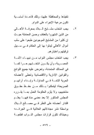 ‫ﺘﻨﻔﻴﺫﻫﺎ ﻭﺍﻟﻤﺤﺎﻓﻅﺔ ﻋﻠﻴﻬﺎ، ﻭﺘﻠﻙ ﻗﺎﻋـﺩﺓ ﺃﺴﺎﺴـﻴﺔ‬
              ‫ﺘﻜﻭﻥ ﻤﺭﻋﻴﺔ ﺍﻹﺠﺭﺍﺀ ﻋﻠﻰ ﺍﻟﺩﻭﺍﻡ.‬
‫ﻴﺠﺏ ﺍﻨﺘﺨﺎﺏ ﻤﺸـﺎﻴﺦ ﺍﻟـﺒﻼﺩ ﺒﻤﻌﺭﻓـﺔ ﺍﻷﻫـﺎﻟﻲ‬        ‫٢-‬
‫ﻤﻥ ﺍﻟﺫﻴﻥ ﺍﺸﺘﻬﺭﻭﺍ ﺒﺎﻟﻌﻔﺎﻑ ﻭﺤﺴﻥ ﺍﻟﻤﻌﺎﻤﻠﺔ ﺤﻴـﺙ‬
‫ﺇﻥ ﻜﺜﻴ ‪‬ﺍ ﻤﻥ ﺍﻟﻤﺸﺎﻴﺦ ﺍﻟﻤﻭﺠﻭﺩﻴﻥ ﻁﺒﻌﻭﺍ ﻋﻠﻰ ﺴﻠﺏ‬
                                    ‫ﺭ‬
‫ﺃﻤﻭﺍل ﺍﻷﻫﺎﻟﻲ ﻟﻴﺩﻟﻭﺍ ﺒﻬﺎ ﺇﻟﻰ ﺍﻟﺤﻜﺎﻡ ﻓـﻲ ﺴـﺒﻴل‬
                           ‫ﺘﺭﻗﻴﺘﻬﻡ ﻭﺍﻋﺘﺒﺎﺭﻫﻡ.‬
‫ﻴﺠﺏ ﺍﻨﺘﺨﺎﺏ ﻤﺠﻠﺱ ﺍﻟﻨﻭﺍﺏ ﻤـﻥ ﻨﺒﻬـﺎﺀ ﺍﻷﻤـﺔ‬
                   ‫‪‬‬                            ‫٣-‬
‫ﺍﻟﻤﺼ ـﺭﻴﺔ، ﻭﺃﻥ ﻴﻜ ـﻭﻥ ﺍﻨﺘﺨ ـﺎﺒﻬﻡ ﺤ ـ ‪‬ﺍ ﻜﻤ ـﺎ‬
 ‫ﺭ ـ‬             ‫ـ‬        ‫ـ‬            ‫ـ‬
‫ﻓﻲ ﺍﻟﻤﻤﺎﻟﻙ ﺍﻟﻤﺘﻤﺩﻨﺔ، ﻭﺘﻌﺭﺽ ﻋﻠﻴﻪ ﺠﻤﻴﻊ ﺍﻟﻠﻭﺍﺌﺢ‬
‫ﻭﺍﻟﻘﻭﺍﻨﻴﻥ ﺍﻹﺩﺍﺭﻴﺔ ﻭﺍﻻﻗﺘﺼﺎﺩﻴﺔ ﻭﺘﻌﻁﻰ ﻷﻋﻀﺎﺌﻪ‬
‫ﺍﻟﺤﺭﻴﺔ ﺍﻟﺘﺎﻤـﺔ ﻓـﻲ ﺍﻟﻤﺩﺍﻭﻟـﺔ ﻭﺇﺒـﺩﺍﺀ ﺁﺭﺍﺌﻬـﻡ‬
                                       ‫‪‬‬
‫ﺍﻟﺼﺭﻴﺤﺔ؛ ﻟﻴﺘﻤﻜﻨﻭﺍ ﺒـﺫﻟﻙ ﻤـﻥ ﺤﻔـﻅ ﺤﻘـﻭﻕ‬
‫ﻤﻨﺘﺨﺒﻴﻬﻡ، ﻭﻻ ﻴﻠﺯﻡ ﺍﻟﺤﻜﻭﻤﺔ ﺍﻟﻌﻤل ﺒﻤـﺎ ﻴﻘـ ‪‬ﺭﻩ‬
  ‫ﺭ‬
‫ﺍﻟﻤﺠﻠﺱ ﺍﻟﻤﺫﻜﻭﺭ ﺇﻻ ﺒﻌﺩ ﻤﻀﻲ ﻤﺩﺓ ﻓﻴﻬـﺎ ﻴﻌﹶـﻡ‬
‫‪ ‬ﻠ ‪‬‬       ‫‪‬‬
             ‫َ‬
‫ﺍﻗﺘﺩﺍﺭ ﺃﻋﻀﺎﺌﻪ ﻋﻠﻰ ﺍﻟﻨﻅﺭ ﻓـﻲ ﻤﺼـﺎﻟﺢ ﺍﻟـﺒﻼﺩ‬
‫ﺒﻭﺍﺴﻁﺔ ﻨﺸﺭ ﻤﺠﺎﺩﻻﺘﻬﻡ ﺍﻟﻌﻼﻨﻴﺔ ﻓـﻲ ﺍﻟﺠﺭﺍﺌـﺩ؛‬
‫ﻭﺤﻴﻨﺫﺍﻙ ﺘﻜﻭﻥ ﻗﺭﺍﺭﺍﺕ ﻤﺠﻠﺱ ﺍﻟﻨـﻭﺍﺏ ﻗﻁﻌﻴـﺔ‬


                     ‫- ٩٧٥ -‬
 
