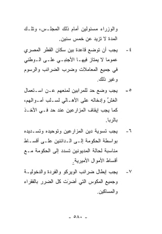 ‫ﻭﺍﻟﻭﺯﺭﺍﺀ ﻤﺴﺌﻭﻟﻴﻥ ﺃﻤﺎﻡ ﺫﻟﻙ ﺍﻟﻤﺠﻠـﺱ، ﻭﺘﻠـﻙ‬
                ‫ﺍﻟﻤﺩﺓ ﻻ ﺘﺯﻴﺩ ﻋﻥ ﺨﻤﺱ ﺴﻨﻴﻥ.‬
                                     ‫‪‬‬
‫ﻴﺠﺏ ﺃﻥ ﺘﻭﻀﻊ ﻗﺎﻋﺩﺓ ﺒﻴﻥ ﺴﻜﺎﻥ ﺍﻟﻘﻁﺭ ﺍﻟﻤﺼﺭﻱ‬        ‫٤-‬
‫ﻋﻤﻭ ‪‬ﺎ ﻻ ﻴﻤﺘﺎﺯ ﻓﻴﻬـﺎ ﺍﻷﺠﻨﺒـﻲ ﻋﻠـﻰ ﺍﻟـﻭﻁﻨﻲ‬
                                    ‫ﻤ‬
‫ﻓﻲ ﺠﻤﻴﻊ ﺍﻟﻤﻌﺎﻤﻼﺕ ﻭﻀﺭﺏ ﺍﻟﻀﺭﺍﺌﺏ ﻭﺍﻟﺭﺴﻭﻡ‬
                                 ‫ﻭﻏﻴﺭ ﺫﻟﻙ.‬
‫ﻴﺠﺏ ﻭﻀﻊ ﺤﺩ ﻟﻠﻤﺭﺍﺒﻴﻥ ﻟﻤﻨﻌﻬﻡ ﻋـﻥ ﺍﺴـﺘﻌﻤﺎل‬
                             ‫‪‬‬                 ‫٥-‬
‫ﺍﻟﻐﺵ ﻭﺇﺩﺨﺎﻟﻪ ﻋﻠﻰ ﺍﻷﻫـﺎﻟﻲ ﻟﺴـﻠﺏ ﺃﻤـﻭﺍﻟﻬﻡ،‬
                                    ‫ﱢ‬
‫ﻜﻤﺎ ﻴﺠﺏ ﺇﻴﻘﺎﻑ ﺍﻟﻤﺯﺍﺭﻋﻴﻥ ﻋﻨﺩ ﺤﺩ ﻓـﻲ ﺍﻷﺨـﺫ‬
                                     ‫ﺒﺎﻟﺭﺒﺎ.‬
‫ﻴﺠﺏ ﺘﺴﻭﻴﺔ ﺩﻴﻥ ﺍﻟﻤﺯﺍﺭﻋﻴﻥ ﻭﺘﻭﺤﻴﺩﻩ ﻭﺘﺴـﺩﻴﺩﻩ‬       ‫٦-‬
‫ﺒﻭﺍﺴﻁﺔ ﺍﻟﺤﻜﻭﻤﺔ ﺇﻟـﻰ ﺍﻟـﺩﺍﺌﻨﻴﻥ ﻋﻠـﻰ ﺃﻗﺴـﺎﻁ‬
‫ﻤﻨﺎﺴﺒﺔ ﻟﺤﺎﻟﺔ ﺍﻟﻤﺩﻴﻭﻨﻴﻥ ﹸﺴﺩﺩ ﺇﻟﻰ ﺍﻟﺤﻜﻭﻤﺔ ﻤـﻊ‬
                 ‫ﺘ ‪‬‬
                      ‫ﺃﻗﺴﺎﻁ ﺍﻷﻤﻭﺍل ﺍﻷﻤﻴﺭﻴﺔ.‬
‫ﻴﺠﺏ ﺇﺒﻁﺎل ﻀﺭﺍﺌﺏ ﺍﻟﻭﻴﺭﻜﻭ ﻭﺍﻟﻔﺭﺩﺓ ﻭﺍﻟﺩﺨﻭﻟﻴـﺔ‬     ‫٧-‬
‫ﻭﺠﻤﻴﻊ ﺍﻟﻤﻜﻭﺱ ﺍﻟﺘﻲ ﺃﻀﺭﺕ ﻜل ﺍﻟﻀﺭﺭ ﺒﺎﻟﻔﻘﺭﺍﺀ‬
                   ‫‪‬‬
                   ‫َ‬
                                 ‫ﻭﺍﻟﻤﺴﺎﻜﻴﻥ.‬



                    ‫- ٠٨٥ -‬
 