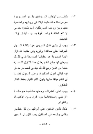‫٢١- ﻴﻜﺘﻔﻰ ﻤﻥ ﺍﻷﺠﺎﻨﺏ ﺍﻟﻤـﻭﻅﻔﻴﻥ ﺒﻘـﺩﺭ ﺍﻟﻀـﺭﻭﺭﺓ‬
‫ﻤﻊ ﻤﺭﺍﻋﺎﺓ ﺤﺎﻟﺔ ﻤﺎﻟﻴﺔ ﺍﻟﺒﻼﺩ ﻓﻲ ﺭﻭﺍﺘﺒﻬﻡ ﻭﺍﻟﻤﻨﺎﺴﺒﺔ‬
‫ﺒﻴﻨﻬﺎ ﻭﺒﻴﻥ ﺭﻭﺍﺘﺏ ﺍﻟﻤـﻭﻅﻔﻴﻥ ﺍﻟـﻭﻁﻨﻴﻴﻥ؛ ﺤﺘـﻰ‬
‫ﻻ ﺘﻘﻊ ﺍﻟﻤﻨﺎﻓﺴﺔ ﻭﺍﻟﻤﻨـﺎﻓﺭﺓ ﺒﺴـﺒﺏ ﺍﻻﻤﺘﻴـﺎﺯﺍﺕ‬
                                           ‫ﺍﻟﻔﺎﺤﺸﺔ.‬
‫٣١- ﻴﺠﺏ ﺃﻥ ﻴﻜﻭﻥ ﻗﻨﺎل ﺍﻟﺴﻭﻴﺱ ﺤ ‪‬ﺍ ﺒﻜﻔﺎﻟﺔ ﺍﻟـﺩﻭل‬
               ‫ﺭ‬
‫ﺍﻟﻤﻭﻗﻌﺔ ﻋﻠﻰ ﻤﻌﺎﻫﺩﺓ ﺒﺭﻟﻴﻥ، ﻭﻓﻲ ﻤﻘﺎﺒﻠﺔ ﺘﻨـﺎﺯل‬
‫ﺍﻷﻤﺔ ﺍﻟﻤﺼﺭﻴﺔ ﻋﻥ ﺤﻘﻭﻗﻬﺎ ﺍﻟﺼﺭﻴﺤﺔ ﻓـﻲ ﺫﻟـﻙ‬
‫ﻴﻌﻭﺽ ﻟﻬﺎ ﻤﺒﻠﻎ ﻜﺎﻑ ﻴﻌﺎﺩل ﻫﺫﺍ ﺍﻟﺘﻨﺎﺯل ﻟﺘﺴﺩﺩ ﺒﻪ‬
                           ‫ٍ‬
‫ﺠﺎﻨ ‪‬ﺎ ﻤﻥ ﺍﻟﺩﻴﻥ ﻭﻤﻊ ﺫﻟـﻙ ﻴﺒﻘـﻰ ﻟﻤﺼـﺭ ﺤـﻕ‬
                                   ‫ﺒ‬
‫ﻓﻴﻪ ﻜﺒﺎﻗﻲ ﺍﻟﺩﻭل ﺍﻟﻤﺫﻜﻭﺭﺓ، ﻭﻋﻠﻰ ﺍﻟـﺩﻭل ﺃﻴ ‪‬ـﺎ‬
  ‫ﻀ‬
‫ﺃﻥ ﺘﺩﻓﻊ ﻤﺒﻠ ﹰﺎ ﺴﻨﻭ ‪‬ﺎ ﻴﻜﻭﻥ ﻜﺎﻓ ‪‬ﺎ ﻟﻠﻘﻴﺎﻡ ﺒﺤﻔﻅ ﺍﻟﻘﻨﺎل‬
                    ‫ﻴ‬           ‫ﻴ‬      ‫ﻐ‬
                                          ‫ﺍﻟﻤﺫﻜﻭﺭ.‬
‫٤١- ﻴﺠﺏ ﺘﻌﺩﻴل ﺍﻟﻀﺭﺍﺌﺏ ﻭﺠﻌﻠﻬﺎ ﻤﺘﻨﺎﺴﺒﺔ ﻤﻊ ﺤﺎﻟـﺔ‬
‫ﺍﻷﺭﺍﻀﻲ ﻭﺍﺴﺘﻌﺩﺍﺩﺍﺘﻬﺎ ﺒﺩﻭﻥ ﻓﺭﻕ ﺒـﻴﻥ ﺍﻷﻏﻨﻴـﺎﺀ‬
                                          ‫ﻭﺍﻟﻔﻘﺭﺍﺀ.‬
‫٥١- ﻷﺠل ﺘﺄﻤﻴﻥ ﺍﻟﺩﺍﺌﻨﻴﻥ ﻋﻠﻰ ﺃﻤﻭﺍﻟﻬﻡ ﻤﻥ ﻜل ﺨﻁـﺭ‬
‫ﻴﺨﺸﻰ ﻭﻗﻭﻋﻪ ﻓﻲ ﺍﻟﻤﺴﺘﻘﺒل ﻴﺠﺏ ﺘﻨﺯﻴـل ﺍﻟـﺩﻴﻥ‬

                        ‫- ٢٨٥ -‬
 