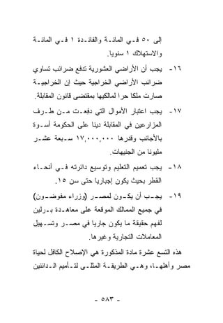 ‫ﺇﻟﻰ ٠٥ ﻓـﻲ ﺍﻟﻤﺎﺌـﺔ ﻭﺍﻟﻔﺎﺌـﺩﺓ ١ ﻓـﻲ ﺍﻟﻤﺎﺌـﺔ‬
                          ‫ﻭﺍﻻﺴﺘﻬﻼﻙ ١ ﺴﻨﻭ ‪‬ﺎ.‬
                            ‫ﻴ‬
‫٦١- ﻴﺠﺏ ﺃﻥ ﺍﻷﺭﺍﻀﻲ ﺍﻟﻌﺸﻭﺭﻴﺔ ﺘﺩﻓﻊ ﻀﺭﺍﺌﺏ ﺘﺴﺎﻭﻱ‬
‫ﻀﺭﺍﺌﺏ ﺍﻷﺭﺍﻀﻲ ﺍﻟﺨﺭﺍﺠﻴﺔ ﺤﻴﺙ ﺇﻥ ﺍﻟﺨﺭﺍﺠﻴـﺔ‬
‫ﺼﺎﺭﺕ ﻤﻠ ﹰﺎ ﺤ ‪‬ﺍ ﻟﻤﺎﻟﻜﻴﻬﺎ ﺒﻤﻘﺘﻀﻰ ﻗﺎﻨﻭﻥ ﺍﻟﻤﻘﺎﺒﻠﺔ.‬
                                 ‫ﻜ ﺭ‬
‫٧١- ﻴﺠﺏ ﺍﻋﺘﺒﺎﺭ ﺍﻷﻤﻭﺍل ﺍﻟﺘﻲ ﺩﻓ ‪‬ـﺕ ﻤـﻥ ﻁـﺭﻑ‬
           ‫‪ِ ‬ﻌ‬
‫ﺍﻟﻤﺯﺍﺭﻋﻴﻥ ﻓﻲ ﺍﻟﻤﻘﺎﺒﻠﺔ ﺩﻴ ﹰﺎ ﻋﻠﻰ ﺍﻟﺤﻜﻭﻤﺔ ﺃﺴـﻭﺓ‬
                   ‫ﻨ‬
‫ﺒﺎﻷﺠﺎﻨﺏ ﻭﻗﺩﺭﻫﺎ ٠٠٠,٠٠٠,٧١ ﺴـﺒﻌﺔ ﻋﺸـﺭ‬
                           ‫ﻤﻠﻴﻭ ﹰﺎ ﻤﻥ ﺍﻟﺠﻨﻴﻬﺎﺕ.‬
                                         ‫ﻨ‬
‫٨١- ﻴﺠﺏ ﺘﻌﻤﻴﻡ ﺍﻟﺘﻌﻠﻴﻡ ﻭﺘﻭﺴﻴﻊ ﺩﺍﺌﺭﺘﻪ ﻓـﻲ ﺃﻨﺤـﺎﺀ‬
       ‫ﺍﻟﻘﻁﺭ ﺒﺤﻴﺙ ﻴﻜﻭﻥ ﺇﺠﺒﺎﺭ ‪‬ﺎ ﺤﺘﻰ ﺴﻥ ٥١.‬
                   ‫ﻴ‬
‫ـﻭﻥ(‬
   ‫ـﺭ )ﻭﺯﺭﺍﺀ ﻤﻔﻭﻀـ‬
                 ‫ـﺏ ﺃﻥ ـﻭﻥ ﻟﻤﺼـ‬
                        ‫ﻴﻜـ‬   ‫٩١- ﻴﺠـ‬
‫ﻓﻲ ﺠﻤﻴﻊ ﺍﻟﻤﻤﺎﻟﻙ ﺍﻟﻤﻭﻗﻌﺔ ﻋﻠﻰ ﻤﻌﺎﻫـﺩﺓ ﺒـﺭﻟﻴﻥ‬
‫ﻟﻔﻬﻡ ﺤﻘﻴﻘﺔ ﻤﺎ ﻴﻜﻭﻥ ﺠﺎﺭ ‪‬ﺎ ﻓﻲ ﻤﺼـﺭ ﻭﺘﺴـﻬﻴل‬
                 ‫ﻴ‬
                    ‫ﺍﻟﻤﻌﺎﻤﻼﺕ ﺍﻟﺘﺠﺎﺭﻴﺔ ﻭﻏﻴﺭﻫﺎ.‬
‫ﻫﺫﻩ ﺍﻟﺘﺴﻊ ﻋﺸﺭﺓ ﻤﺎﺩﺓ ﺍﻟﻤﺫﻜﻭﺭﺓ ﻫﻲ ﺍﻹﺼﻼﺡ ﺍﻟﻜﺎﻓل ﻟﺤﻴﺎﺓ‬
‫ﻤﺼﺭ ﻭﺃﻫﻠﻬـﺎ، ﻭﻫـﻲ ﺍﻟﻁﺭﻴﻘـﺔ ﺍﻟﻤﺜﻠـﻰ ﻟﺘـﺄﻤﻴﻡ ﺍﻟـﺩﺍﺌﻨﻴﻥ‬



                      ‫- ٣٨٥ -‬
 