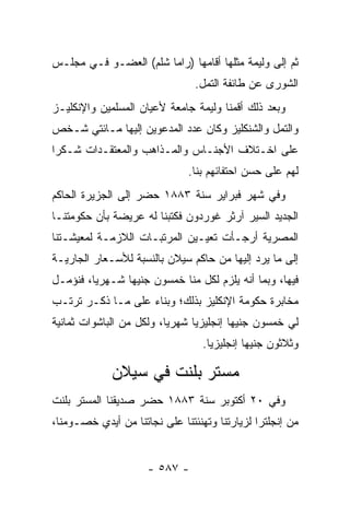 ‫ﺜﻡ ﺇﻟﻰ ﻭﻟﻴﻤﺔ ﻤﺜﻠﻬﺎ ﺃﻗﺎﻤﻬﺎ )ﺭﺍﻤﺎ ﺸﻠﻡ( ﺍﻟﻌﻀـﻭ ﻓـﻲ ﻤﺠﻠـﺱ‬
                                 ‫ﺍﻟﺸﻭﺭﻯ ﻋﻥ ﻁﺎﺌﻔﺔ ﺍﻟﺘﻤل.‬
‫ﻭﺒﻌﺩ ﺫﻟﻙ ﺃﻗﻤﻨﺎ ﻭﻟﻴﻤﺔ ﺠﺎﻤﻌﺔ ﻷﻋﻴﺎﻥ ﺍﻟﻤﺴﻠﻤﻴﻥ ﻭﺍﻹﻨﻜﻠﻴـﺯ‬
‫ﻭﺍﻟﺘﻤل ﻭﺍﻟﺸﻨﻜﻠﻴﺯ ﻭﻜﺎﻥ ﻋﺩﺩ ﺍﻟﻤﺩﻋﻭﻴﻥ ﺇﻟﻴﻬﺎ ﻤـﺎﺌﺘﻲ ﺸـﺨﺹ‬
‫ﻋﻠﻰ ﺍﺨـﺘﻼﻑ ﺍﻷﺠﻨـﺎﺱ ﻭﺍﻟﻤـﺫﺍﻫﺏ ﻭﺍﻟﻤﻌﺘﻘـﺩﺍﺕ ﺸـﻜ ‪‬ﺍ‬
 ‫ﺭ‬
                               ‫ﻟﻬﻡ ﻋﻠﻰ ﺤﺴﻥ ﺍﺤﺘﻔﺎﺌﻬﻡ ﺒﻨﺎ.‬
‫ﻭﻓﻲ ﺸﻬﺭ ﻓﺒﺭﺍﻴﺭ ﺴﻨﺔ ٣٨٨١ ﺤﻀﺭ ﺇﻟﻰ ﺍﻟﺠﺯﻴﺭﺓ ﺍﻟﺤﺎﻜﻡ‬
‫ﺍﻟﺠﺩﻴﺩ ﺍﻟﺴﻴﺭ ﺁﺭﺜﺭ ﻏﻭﺭﺩﻭﻥ ﻓﻜﺘﺒﻨﺎ ﻟﻪ ﻋﺭﻴﻀﺔ ﺒﺄﻥ ﺤﻜﻭﻤﺘﻨـﺎ‬
‫ﺍﻟﻤﺼﺭﻴﺔ ﺃﺭﺠـﺄﺕ ﺘﻌﻴـﻴﻥ ﺍﻟﻤﺭﺘﺒـﺎﺕ ﺍﻟﻼﺯﻤـﺔ ﻟﻤﻌﻴﺸـﺘﻨﺎ‬
‫ﺇﻟﻰ ﻤﺎ ﻴﺭﺩ ﺇﻟﻴﻬﺎ ﻤﻥ ﺤﺎﻜﻡ ﺴﻴﻼﻥ ﺒﺎﻟﻨﺴﺒﺔ ﻟﻸﺴـﻌﺎﺭ ﺍﻟﺠﺎﺭﻴـﺔ‬
‫ﻓﻴﻬﺎ، ﻭﺒﻤﺎ ﺃﻨﻪ ﻴﻠﺯﻡ ﻟﻜل ﻤﻨﺎ ﺨﻤﺴﻭﻥ ﺠﻨﻴ ‪‬ﺎ ﺸـﻬﺭ ‪‬ﺎ، ﻓﻨﺅﻤـل‬
         ‫ﻴ‬       ‫ﻬ‬
‫ﻤﺨﺎﺒﺭﺓ ﺤﻜﻭﻤﺔ ﺍﻹﻨﻜﻠﻴﺯ ﺒﺫﻟﻙ؛ ﻭﺒﻨﺎﺀ ﻋﻠﻰ ﻤـﺎ ﺫﻜـﺭ ﺘﺭﺘـﺏ‬
                   ‫‪‬‬
‫ﻟﻲ ﺨﻤﺴﻭﻥ ﺠﻨﻴ ‪‬ﺎ ﺇﻨﺠﻠﻴﺯ ‪‬ﺎ ﺸﻬﺭ ‪‬ﺎ، ﻭﻟﻜل ﻤﻥ ﺍﻟﺒﺎﺸﻭﺍﺕ ﺜﻤﺎﻨﻴﺔ‬
                          ‫ﻴ‬      ‫ﻴ‬         ‫ﻬ‬
                                  ‫ﻭﺜﻼﺜﻭﻥ ﺠﻨﻴ ‪‬ﺎ ﺇﻨﺠﻠﻴﺯ ‪‬ﺎ.‬
                                    ‫ﻴ‬         ‫ﻬ‬

             ‫ﻤﺴﺘﺭ ﺒﻠﻨﺕ ﻓﻲ ﺴﻴﻼﻥ‬
‫ﻭﻓﻲ ٠٢ ﺃﻜﺘﻭﺒﺭ ﺴﻨﺔ ٣٨٨١ ﺤﻀﺭ ﺼﺩﻴﻘﻨﺎ ﺍﻟﻤﺴﺘﺭ ﺒﻠﻨﺕ‬
‫ﻤﻥ ﺇﻨﺠﻠﺘﺭﺍ ﻟﺯﻴﺎﺭﺘﻨﺎ ﻭﺘﻬﻨﺌﺘﻨﺎ ﻋﻠﻰ ﻨﺠﺎﺘﻨﺎ ﻤﻥ ﺃﻴﺩﻱ ﺨﺼـﻭﻤﻨﺎ،‬


                      ‫- ٧٨٥ -‬
 