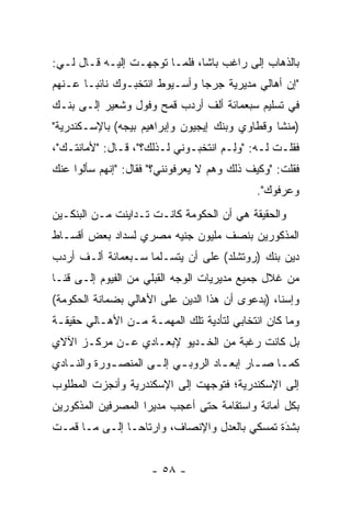 ‫ﺒﺎﻟﺫﻫﺎﺏ ﺇﻟﻰ ﺭﺍﻏﺏ ﺒﺎﺸﺎ، ﻓﻠ ‪‬ـﺎ ﺘﻭﺠﻬـﺕ ﺇﻟﻴـﻪ ﻗـﺎل ﻟـﻲ:‬
                         ‫ﻤ‬
‫"ﺇﻥ ﺃﻫﺎﻟﻲ ﻤﺩﻴﺭﻴﺔ ﺠﺭﺠﺎ ﻭﺃﺴـﻴﻭﻁ ﺍﻨﺘﺨﺒـﻭﻙ ﻨﺎﺌ ‪‬ـﺎ ﻋـﻨﻬﻡ‬
        ‫ﺒ‬
‫ﻓﻲ ﺘﺴﻠﻴﻡ ﺴﺒﻌﻤﺎﺌﺔ ﺃﻟﻑ ﺃﺭﺩﺏ ﻗﻤﺢ ﻭﻓﻭل ﻭﺸﻌﻴﺭ ﺇﻟـﻰ ﺒﻨـﻙ‬
‫)ﻤﻨﺸﺎ ﻭﻗﻁﺎﻭﻱ ﻭﺒﻨﻙ ﺇﻴﺠﻴﻭﻥ ﻭﺇﺒﺭﺍﻫﻴﻡ ﺒﻴﺠﻪ( ﺒﺎﻹﺴـﻜﻨﺩﺭﻴﺔ"‬
                                                ‫ﹰ‬
‫ﻓﻘﻠـﺕ ﻟـﻪ: "ﻭِـﻡ ﺍﻨﺘﺨﺒـﻭﻨﻲ ﻟـﺫﻟﻙ؟"، ﻗـﺎل: "ﻷﻤﺎﻨﺘـﻙ"،‬
   ‫ـ‬          ‫ـ‬              ‫ـ‬      ‫ﻟ ‪‬‬     ‫ـ‬
‫ﻓﻘﻠﺕ: "ﻭﻜﻴﻑ ﺫﻟﻙ ﻭﻫﻡ ﻻ ﻴﻌﺭﻓﻭﻨﻨﻲ؟" ﻓﻘﺎل: "ﺇﻨﻬﻡ ﺴﺄﻟﻭﺍ ﻋﻨﻙ‬
                                             ‫ﻭﻋﺭﻓﻭﻙ".‬
‫ﻭﺍﻟﺤﻘﻴﻘﺔ ﻫﻲ ﺃﻥ ﺍﻟﺤﻜﻭﻤﺔ ﻜﺎﻨـﺕ ﺘـﺩﺍﻴﻨﺕ ﻤـﻥ ﺍﻟﺒﻨﻜـﻴﻥ‬
‫ﺍﻟﻤﺫﻜﻭﺭﻴﻥ ﺒﻨﺼﻑ ﻤﻠﻴﻭﻥ ﺠﻨﻴﻪ ﻤﺼﺭﻱ ﻟﺴﺩﺍﺩ ﺒﻌﺽ ﺃﻗﺴـﺎﻁ‬
‫ﺩﻴﻥ ﺒﻨﻙ )ﺭﻭﺘﺸﻠﺩ( ﻋﻠﻰ ﺃﻥ ﻴﺘﺴـﻠﻤﺎ ﺴـﺒﻌﻤﺎﺌﺔ ﺃﻟـﻑ ﺃﺭﺩﺏ‬
‫ﻤﻥ ﻏﻼل ﺠﻤﻴﻊ ﻤﺩﻴﺭﻴﺎﺕ ﺍﻟﻭﺠﻪ ﺍﻟﻘﺒﻠﻲ ﻤﻥ ﺍﻟﻔﻴﻭﻡ ﺇﻟـﻰ ﻗﻨـﺎ‬
‫ﻭﺇﺴﻨﺎ، )ﺒﺩﻋﻭﻯ ﺃﻥ ﻫﺫﺍ ﺍﻟﺩﻴﻥ ﻋﻠﻰ ﺍﻷﻫﺎﻟﻲ ﺒﻀﻤﺎﻨﺔ ﺍﻟﺤﻜﻭﻤﺔ(‬
‫ﻭﻤﺎ ﻜﺎﻥ ﺍﻨﺘﺨﺎﺒﻲ ﻟﺘﺄﺩﻴﺔ ﺘﻠﻙ ﺍﻟﻤﻬﻤـﺔ ﻤـﻥ ﺍﻷﻫـﺎﻟﻲ ﺤﻘﻴﻘـﺔ‬
‫ﺒل ﻜﺎﻨﺕ ﺭﻏﺒﺔ ﻤﻥ ﺍﻟﺨـﺩﻴﻭ ﻹﺒﻌـﺎﺩﻱ ﻋـﻥ ﻤﺭﻜـﺯ ﺍﻵﻻﻱ‬
‫ﻜﻤ ـﺎ ﺼ ـﺎﺭ ﺇﺒﻌ ـﺎﺩ ﺍﻟﺭﻭﺒ ـﻲ ﺇﻟ ـﻰ ﺍﻟﻤﻨﺼ ـﻭﺭﺓ ﻭﺍﻟﻨ ـﺎﺩﻱ‬
   ‫ـ‬         ‫ـ‬        ‫ـ ـ‬             ‫ـ‬       ‫ـ ـ‬
‫ﺇﻟﻰ ﺍﻹﺴﻜﻨﺩﺭﻴﺔ؛ ﻓﺘﻭﺠﻬﺕ ﺇﻟﻰ ﺍﻹﺴﻜﻨﺩﺭﻴﺔ ﻭﺃﻨﺠﺯﺕ ﺍﻟﻤﻁﻠﻭﺏ‬
                               ‫‪‬‬
‫ﺒﻜل ﺃﻤﺎﻨﺔ ﻭﺍﺴﺘﻘﺎﻤﺔ ﺤﺘﻰ ﺃﻋﺠﺏ ﻤﺩﻴﺭﺍ ﺍﻟﻤﺼﺭﻓﻴﻥ ﺍﻟﻤﺫﻜﻭﺭﻴﻥ‬
‫ﺒﺸﺩﺓ ﺘﻤﺴﻜﻲ ﺒﺎﻟﻌﺩل ﻭﺍﻹﻨﺼﺎﻑ، ﻭﺍﺭﺘﺎﺤـﺎ ﺇﻟـﻰ ﻤـﺎ ﻗﻤـﺕ‬
                                              ‫َ‬
                                              ‫‪‬‬


                      ‫- ٨٥ -‬
 