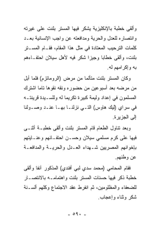 ‫ﻭﺃﻟﻘﻰ ﺨﻁﺒﺔ ﺒﺎﻹﻨﻜﻠﻴﺯﻴﺔ ﻴﺸﻜﺭ ﻓﻴﻬﺎ ﺍﻟﻤﺴﺘﺭ ﺒﻠﻨﺕ ﻋﻠﻰ ﻏﻴﺭﺘﻪ‬
‫ﻭﺍﻨﺘﺼﺎﺭﻩ ﻟﻠﻌﺩل ﻭﺍﻟﺤﺭﻴﺔ ﻭﻤﺩﺍﻓﻌﺘﻪ ﻋﻥ ﻭﺍﺠﺏ ﺍﻹﻨﺴﺎﻨﻴﺔ ﺒﻌـﺩ‬
‫ﻜﻠﻤﺎﺕ ﺍﻟﺘﺭﺤﻴﺏ ﺍﻟﻤﻌﺘﺎﺩﺓ ﻓﻲ ﻤﺜل ﻫﺫﺍ ﺍﻟﻤﻘﺎﻡ، ﻓﻘـﺎﻡ ﺍﻟﻤﺴـﺘﺭ‬
‫ﺒﻠﻨﺕ، ﻭﺃﻟﻘﻰ ﺨﻁﺎ ‪‬ﺎ ﻭﺠﻴ ‪‬ﺍ ﺸﻜﺭ ﻓﻴﻪ ﻷﻫل ﺴﻴﻼﻥ ﺍﺤﺘﻔـﺎﺀﻫﻡ‬
                            ‫ﺯ‬      ‫ﺒ‬
                                         ‫ﺒﻪ ﻭﺇﻜﺭﺍﻤﻬﻡ ﻟﻪ.‬
‫ﻭﻜﺎﻥ ﺍﻟﻤﺴﺘﺭ ﺒﻠﻨﺕ ﻤﺘﺄﻟ ‪‬ﺎ ﻤﻥ ﻤﺭﺽ )ﺍﻟﺭﻭﻤﺎﺘﺯﻡ( ﻓﻠ ‪‬ﺎ ﺃﺒل‬
     ‫ﻤ‬                        ‫ﻤ‬
‫ﻤﻥ ﻤﺭﻀﻪ ﺒﻌﺩ ﺃﺴﺒﻭﻋﻴﻥ ﻤﻥ ﺤﻀﻭﺭﻩ ﻭﻨﻘﻪ ﻨﻘﻭ ‪‬ﺎ ﺘﺎ ‪‬ﺎ ﺍﺸﺘﺭﻙ‬
       ‫ﻫ ﻤ‬
‫ﺍﻟﻤﺴﻠﻤﻭﻥ ﻓﻲ ﺇﻋﺩﺍﺩ ﻭﻟﻴﻤﺔ ﻜﺒﻴﺭﺓ ﺘﻜﺭﻴﻤﺎ ﻟﻪ ﻭﻟﻠﺴـﻴﺩﺓ ﻗﺭﻴﻨﺘـﻪ‬
                     ‫‪‬‬
‫ﻓﻲ ﺴﺭﺍﻱ )ﻟﻴﻙ ﻫﺎﻭﺱ( ﺍﻟﺘـﻲ ﻨﺯﻟﻨـﺎ ﺒﻬـﺎ ﻋﻨـﺩ ﻭﺼـﻭﻟﻨﺎ‬
                                            ‫ﺇﻟﻰ ﺍﻟﺠﺯﻴﺭﺓ.‬
‫ﻭﺒﻌﺩ ﺘﻨﺎﻭل ﺍﻟﻁﻌﺎﻡ ﻗﺎﻡ ﺍﻟﻤﺴﺘﺭ ﺒﻠﻨﺕ ﻭﺃﻟﻘﻰ ﺨﻁﺒـﺔ ﺃﺜﻨـﻰ‬
‫ﻓﻴﻬﺎ ﻋﻠﻰ ﻜﺭﻡ ﻤﺴﻠﻤﻲ ﺴﻴﻼﻥ ﻭﺤﺴـﻥ ﺍﺤﺘﻔـﺎﺌﻬﻡ ﻭﻋﻨـﺎﻴﺘﻬﻡ‬
‫ﺒﺈﺨﻭﺍﻨﻬﻡ ﺍﻟﻤﺼﺭﻴﻴﻥ ﺸـﻬﺩﺍﺀ ﺍﻟﻌـﺩل ﻭﺍﻟﺤﺭﻴـﺔ ﻭﺍﻟﻤﺩﺍﻓﻌـﺔ‬
                                             ‫ﻋﻥ ﻭﻁﻨﻬﻡ.‬
‫ﻓﻘﺎﻡ ﺍﻟﻤﺤﺎﻤﻲ )ﻤﺤﻤﺩ ﺴﺩﻱ ﻟﺒﻲ ﺃﻓﻨﺩﻱ( ﺍﻟﻤﺫﻜﻭﺭ ﺁﻨ ﹰﺎ ﻭﺃﻟﻘﻰ‬
       ‫ﻔ‬
‫ﺨﻁﺒﺔ ﺫﻜﺭ ﻓﻴﻬﺎ ﺤﺴﻨﺎﺕ ﺍﻟﻤﺴﺘﺭ ﺒﻠﻨﺕ ﻭﺍﻫﺘﻤﺎﻤـﻪ ﺒﺎﻻﻨﺘﺼـﺎﺭ‬
‫ﻟﻠﻀﻌﻔﺎﺀ ﻭﺍﻟﻤﻅﻠﻭﻤﻴﻥ، ﺜﻡ ﺍﻨﻔﺭﻁ ﻋﻘﺩ ﺍﻻﺠﺘﻤﺎﻉ ﻭﻜﻠﻬﻡ ﺃﻟﺴـﻨﺔ‬
                                    ‫ﺸﻜﺭ ﻭﺜﻨﺎﺀ ﻭﺇﻋﺠﺎﺏ.‬

                     ‫- ٠٩٥ -‬
 