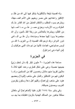 ‫ﻭﻟﻪ ﻗﺼﻴﺩﺓ ﺒﻠﻴﻐﺔ ﺒﺎﻹﻨﻜﻠﻴﺯﻴﺔ ﻴﺸﻜﻭ ﻓﻴﻬﺎ ﺇﻟﻰ ﺍﷲ ﻤﻥ ﻅﻠـﻡ‬
‫ﺍﻹﻨﻜﻠﻴﺯ ﻭﺍﻋﺘﺩﺍﺌﻬﻡ ﻋﻠﻰ ﻤﺼﺭ ﻭﺒﻐﻴﻬﻡ ﻋﻠﻰ ﺍﻷﻤﻡ ﺍﻟﻀـﻌﻴﻔﺔ،‬
‫ﻭﻴﻨﺫﺭﻫﻡ ﺒﺴﻭﺀ ﺍﻟﻤﻨﻘﻠﺏ ﻭﺍﻻﻨﺘﻘﺎﻡ ﺍﻟﻌﺎﺠل ﻤﻥ ﺍﷲ ﺍﻟﻘﺎﺩﺭ ﻤﻠـﻙ‬
‫ﺍﻟﻤﻠﻭﻙ ﻭﺭﺏ ﺍﻷﺭﺒﺎﺏ، ﻭﻴﻌﺯﻱ ﻤﺼـﺭ ﻋﻠـﻰ ﻤـﺎ ﺃﺼـﺎﺒﻬﺎ‬
‫ﻤﻥ ﺍﻟﻅﻠﻡ، ﻭﻴﺒﺸﺭﻫﺎ ﺒﺎﻟﺨﻼﺹ ﻤﻥ ﺭﺒﻘﺔ ﺍﻟﻅـﺎﻟﻤﻴﻥ، ﻭﺃﻥ ﺍﷲ‬
‫ﺴﻴﻨﺼﺭﻫﺎ ﻭﻴﺭﺩ ﺇﻟﻴﻬﺎ ﻤﺠﺩﻫﺎ ﻭﺴﺅﺩﺩﻫﺎ، ﻭﺃﻥ ﻋﻠـﻰ ﺍﻟﺒـﺎﻏﻲ‬
                                      ‫َ‬
                                      ‫‪‬‬
‫ﺘﺩﻭﺭ ﺍﻟﺩﻭﺍﺌﺭ، ﻭﻗﺩ ﺘﺭﺠﻡ ﺘﻠﻙ ﺍﻟﻘﺼﻴﺩﺓ ﺇﻟـﻰ ﺍﻟﻌﺭﺒﻴـﺔ ﺍﻟﻘـﺱ‬
‫ﻟﻭﻴﺱ ﺼﺎﺒﻭﻨﺠﻲ، ﻓﺠﺎﺀﺕ ﻜﺄﻨﻬﺎ ﻤﻥ ﻨﺒﻭﺀﺍﺕ ﺍﻟﻨﺒﻲ ﺤﺯﻗﻴﺎﺌﻴـل‬
                                  ‫)ﻤﻥ ﺃﻨﺒﻴﺎﺀ ﺒﻨﻲ ﺇﺴﺭﺍﺌﻴل(.‬

                     ‫ﻓﻲ ﺍﻟﺠﺯﻴﺭﺓ‬
‫ﻤﺴﺎﺤﺔ ﻫﺫﻩ ﺍﻟﺠﺯﻴﺭﺓ ٠٢ ﻤﻠﻴﻭﻥ ﺍﻴﻜﺭ )ﻓـﺩﺍﻥ ﺇﻨﺠﻠﻴـﺯﻱ(‬
‫ﺠﻤﻴﻌﻬﺎ ﺨﺼﺒﺔ، ﻭﻫﻲ ﻋﻠﻰ ﺸﻜل ﻜﻤﺜﺭﻯ، ﻭﻋﺩﺩ ﺃﻫﻠﻬﺎ ﺜﻼﺜـﺔ‬
‫ﻤﻼﻴﻴﻥ ﺘﻘﺭﻴ ‪‬ﺎ ﻤﻨﻬﻡ ﻤﺎﺌﺘﺎﻥ ﻭﺨﻤﺴﻭﻥ ﺃﻟ ﹰﺎ ﻤﻥ ﺍﻟﻤﺴﻠﻤﻴﻥ، ﻭﺃ ‪‬ـﺎ‬
  ‫ﻤ‬                  ‫ﻔ‬                        ‫ﺒ‬
‫ﺍﻟﺒﺎﻗﻭﻥ ﻓﻬﻡ ﻤﻥ ﺍﻟﺸﻨﻜﻠﻴﺯ ﻭﺍﻟﺘﻤل ﻋﻠﻰ ﻤﺫﻫﺏ )ﺍﻟﺒﻭﺫﺍ( ﻭﺒﻌﻀﻬﻡ‬
‫ﻫﻨﻭﺩ ﻋﻠﻰ ﻤﺫﻫﺏ )ﺒﺭﺍﻫﻤﺎ(، ﻭﻜﻠﻬﻡ ﺃﻫل ﺩﻋﺔ ﻭﺴﻜﻭﻥ ﻴﻜﺭﻤﻭﻥ‬
                                ‫ﺍﻟﻐﺭﻴﺏ ﻭﻴﺤﺴﻨﻭﻥ ﻀﻴﺎﻓﺘﻪ.‬
‫ﻭﻓﻲ ﻴﻨﺎﻴﺭ ﺴﻨﺔ ٤٨٨١ ﺘﻜﺭﻡ ﻋﻠﻴﻨﺎ )ﺍﻟﻤﺎﻫﺭﺍﺠﺎ( ﺃﻱ ﺴﻠﻁﺎﻥ‬
                            ‫َ‬
                            ‫‪‬‬
‫ﻤﻤﻠﻜﺔ ﺠﺎﻫﻭﺭ ﻤﻥ ﺍﻟﻤﻤﺎﻟﻙ ﺍﻟﻬﻨﺩﻴﺔ ﺒﺎﻟﺯﻴﺎﺭﺓ ﻓﻘﺎﺒﻠﻨﺎﻩ ﺒﻤﺎ ﻴﺠـﺏ‬

                      ‫- ٢٩٥ -‬
 