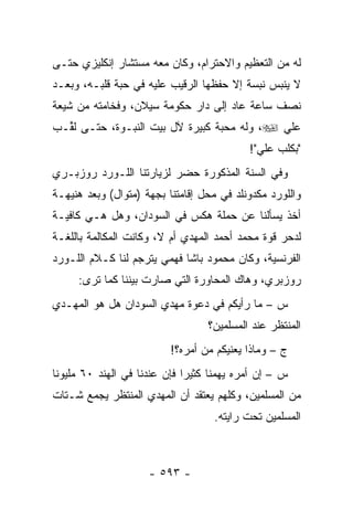 ‫ﻟﻪ ﻤﻥ ﺍﻟﺘﻌﻅﻴﻡ ﻭﺍﻻﺤﺘﺭﺍﻡ، ﻭﻜﺎﻥ ﻤﻌﻪ ﻤﺴﺘﺸﺎﺭ ﺇﻨﻜﻠﻴﺯﻱ ﺤﺘـﻰ‬
‫ﻻ ﻴﻨﺒﺱ ﻨﺒﺴﺔ ﺇﻻ ﺤﻔﻅﻬﺎ ﺍﻟﺭﻗﻴﺏ ﻋﻠﻴﻪ ﻓﻲ ﺤﺒﺔ ﻗﻠﺒـﻪ، ﻭﺒﻌـﺩ‬
‫ﻨﺼﻑ ﺴﺎﻋﺔ ﻋﺎﺩ ﺇﻟﻰ ﺩﺍﺭ ﺤﻜﻭﻤﺔ ﺴﻴﻼﻥ، ﻭﻓﺨﺎﻤﺘﻪ ﻤﻥ ﺸﻴﻌﺔ‬
‫ﻋﻠﻲ ‪ ،‬ﻭﻟﻪ ﻤﺤﺒﺔ ﻜﺒﻴﺭﺓ ﻵل ﺒﻴﺕ ﺍﻟﻨﺒـﻭﺓ، ﺤﺘـﻰ ﻟ ﱢـﺏ‬
‫ﹸﻘ ‪‬‬
                                             ‫"ﺒﻜﻠﺏ ﻋﻠﻲ"!‬
‫ﻭﻓﻲ ﺍﻟﺴﻨﺔ ﺍﻟﻤﺫﻜﻭﺭﺓ ﺤﻀﺭ ﻟﺯﻴﺎﺭﺘﻨﺎ ﺍﻟﻠـﻭﺭﺩ ﺭﻭﺯﺒـﺭﻱ‬
‫ﻭﺍﻟﻠﻭﺭﺩ ﻤﻜﺩﻭﻨﻠﺩ ﻓﻲ ﻤﺤل ﺇﻗﺎﻤﺘﻨﺎ ﺒﺠﻬﺔ )ﻤﺘﻭﺍل( ﻭﺒﻌﺩ ﻫﻨﻴﻬـﺔ‬
‫ﺃﺨﺫ ﻴﺴﺄﻟﻨﺎ ﻋﻥ ﺤﻤﻠﺔ ﻫﻜﺱ ﻓﻲ ﺍﻟﺴﻭﺩﺍﻥ، ﻭﻫل ﻫـﻲ ﻜﺎﻓﻴـﺔ‬
‫ﻟﺩﺤﺭ ﻗﻭﺓ ﻤﺤﻤﺩ ﺃﺤﻤﺩ ﺍﻟﻤﻬﺩﻱ ﺃﻡ ﻻ، ﻭﻜﺎﻨﺕ ﺍﻟﻤﻜﺎﻟﻤﺔ ﺒﺎﻟﻠﻐـﺔ‬
‫ﺍﻟﻔﺭﻨﺴﻴﺔ، ﻭﻜﺎﻥ ﻤﺤﻤﻭﺩ ﺒﺎﺸﺎ ﻓﻬﻤﻲ ﻴﺘﺭﺠﻡ ﻟﻨﺎ ﻜـﻼﻡ ﺍﻟﻠـﻭﺭﺩ‬
     ‫ﺭﻭﺯﺒﺭﻱ، ﻭﻫﺎﻙ ﺍﻟﻤﺤﺎﻭﺭﺓ ﺍﻟﺘﻲ ﺼﺎﺭﺕ ﺒﻴﻨﻨﺎ ﻜﻤﺎ ﺘﺭﻯ:‬
‫ﺱ – ﻤﺎ ﺭﺃﻴﻜﻡ ﻓﻲ ﺩﻋﻭﺓ ﻤﻬﺩﻱ ﺍﻟﺴﻭﺩﺍﻥ ﻫل ﻫﻭ ﺍﻟﻤﻬـﺩﻱ‬
                                   ‫ﺍﻟﻤﻨﺘﻅﺭ ﻋﻨﺩ ﺍﻟﻤﺴﻠﻤﻴﻥ؟‬
                           ‫ﺝ – ﻭﻤﺎﺫﺍ ﻴﻌﻨﻴﻜﻡ ﻤﻥ ﺃﻤﺭﻩ؟!‬
‫ﺱ – ﺇﻥ ﺃﻤﺭﻩ ﻴﻬﻤﻨﺎ ﻜﺜﻴ ‪‬ﺍ ﻓﺈﻥ ﻋﻨﺩﻨﺎ ﻓﻲ ﺍﻟﻬﻨﺩ ٠٦ ﻤﻠﻴﻭ ﹰﺎ‬
 ‫ﻨ‬                             ‫ﺭ‬
‫ﻤﻥ ﺍﻟﻤﺴﻠﻤﻴﻥ، ﻭﻜﻠﻬﻡ ﻴﻌﺘﻘﺩ ﺃﻥ ﺍﻟﻤﻬﺩﻱ ﺍﻟﻤﻨﺘﻅﺭ ﻴﺠﻤﻊ ﺸـﺘﺎﺕ‬
                                     ‫ﺍﻟﻤﺴﻠﻤﻴﻥ ﺘﺤﺕ ﺭﺍﻴﺘﻪ.‬



                      ‫- ٣٩٥ -‬
 