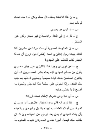 ‫ﺝ – ﺇﻥ ﻫﺫﺍ ﺍﻻﻋﺘﻘﺎﺩ ﻴﻌﺘﻘﺩﻩ ﻜل ﻤﺴﻠﻡ ﻭﻟﻜﻥ ﻟـﻪ ﻤﻘـﺩﻤﺎﺕ‬
                                             ‫ﻟﻡ ﺘﺄﺕ ﺒﻌﺩ.‬
                                                  ‫ِ‬
                             ‫ﺱ – ﺇ ﹰﺍ ﻟﻴﺱ ﻫﻭ ﺒﻤﻬﺩﻱ.‬
                                            ‫ﺫ‬
‫ﺝ – ﻜل ﺩﺍﻉ ﺇﻟﻰ ﺍﻟﻌﺩل ﻭﺍﻹﺼﻼﺡ ﻓﻬﻭ ﻤﻬﺩﻱ ﻭﻟﻜﻥ ﻏﻴﺭ‬
                                   ‫ٍ‬
                                                ‫ﺍﻟﻤﻨﺘﻅﺭ.‬
‫ﺱ – ﺇﻥ ﺍﻟﺤﻜﻭﻤﺔ ﺍﻟﻤﺼﺭﻴﺔ ﺃﺭﺴﻠﺕ ﺠﻴ ﹰﺎ ﻤﻥ ﻋﺸﺭﻴﻥ ﺃﻟ ﹰﺎ‬
 ‫ﻔ‬              ‫ﺸ‬
‫ﻟﻘﺘﺎﻟﻪ ﺒﻘﻴﺎﺩﺓ ﺭﺠل ﺇﻨﻜﻠﻴﺯﻱ ﺍﺴﻤﻪ )ﻫﻜﺱ( ﻓﻬل ﺘﺭﻭﻥ ﺃﻥ ﻫـﺫﺍ‬
                         ‫ﺍﻟﺠﻴﺵ ﻜﺎﻑ ﻟﻠﺘﻐﻠﺏ ﻋﻠﻰ ﺍﻟﻤﻬﺩﻱ؟‬
                                            ‫ٍ‬
‫ﺝ – ﻨﺤﻥ ﻨﺭﻯ ﺃﻥ ﻭﺠﻭﺩ ﻗﺎﺌﺩ ﺇﻨﻜﻠﻴﺯﻱ ﻋﻠﻰ ﺠﻴﺵ ﻤﺼﺭﻱ‬
‫ﻴﻜﻭﻥ ﻤﻥ ﺼﺎﻟﺢ ﺍﻟﻤﻬﺩﻱ ﻓﺈﻨﻪ ﻴﺤﻜﻡ ﺒﻜﻔﺭ ﺍﻟﻤﺼـﺭﻴﻴﻥ ﺍﻟـﺫﻴﻥ‬
‫ﻴﻘﺎﺘﻠﻭﻥ ﺍﻟﻤﺴﻠﻤﻴﻥ ﺘﺤﺕ ﻗﻴﺎﺩﺓ ﻤﺴﻴﺤﻴﺔ ﻭﻴﺴﺘﺒﻴﺢ ﻗـﺘﻠﻬﻡ ﺒﺴـﺒﺏ‬
‫ﻫﺫﻩ ﺍﻟﻘﻴﺎﺩﺓ، ﻭﺇﺫﺍ ﺍﺴﺘﻭﻟﻰ ﻋﻠﻰ ﺃﺴﻠﺤﺔ ﻫﺫﺍ ﺍﻟﺠـﻴﺵ ﻭﺫﺨﻴﺭﺘـﻪ‬
                                 ‫ﺃﺼﺒﺢ ﻗﻭ ‪‬ﺎ ﻴﺨﺸﻰ ﺠﺎﻨﺒﻪ.‬
                                              ‫ﻴ‬
         ‫ﺱ – ﺃﻱ ﻋﻼﺝ ﻓﻲ ﻨﻅﺭﻜﻡ ﻹﻁﻔﺎﺀ ﺸﻌﻠﺔ ﺜﻭﺭﺘﻪ؟‬
‫ﺝ – ﺇﻨﻨﺎ ﻨﺭﻯ ﺃﻨﻪ ﻗﺎﺌﻡ ﺒﺩﻋﻭﺓ ﺩﻴﻨﻴﺔ ﻭﻋﻼﺠﻬـﺎ ﺃﻥ ﻴﺭﺴـل‬
‫ﻟﻪ ﻭﻓﺩ ﻤﻥ ﺃﺠﻼﺀ ﺍﻟﻌﻠﻤﺎﺀ ﻴﺤﺎﺠﻭﻨﻪ ﺒﺎﻟﺩﻟﻴل ﻭﺍﻟﺒﺭﻫﺎﻥ ﻭﻴﻘﻨﻌﻭﻨﻪ‬
‫ﺒﺄﻥ ﻭﻗﺕ ﺍﻟﻤﻬﺩﻱ ﻟﻡ ﻴﺤﻥ ﺒﻌﺩ ﻓﻴﺭﺠﻊ ﻋﻥ ﺩﻋﻭﺘﻪ، ﻭﺇﻥ ﻜـﺎﻥ‬
‫ﻁﺎﻟﺏ ﻤﻠﻙ ﻓﻴﺠﻌل ﺃﻤﻴ ‪‬ﺍ ﻋﻠـﻰ ﺍﻟﺴـﻭﺩﺍﻥ ﺘﺎﺒ ‪‬ـﺎ ﻟﻠﺤﻜﻭﻤـﺔ‬
           ‫ﻌ‬                    ‫ﺭ‬

                     ‫- ٤٩٥ -‬
 