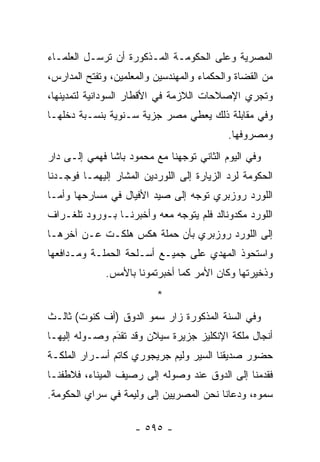 ‫ﺍﻟﻤﺼﺭﻴﺔ ﻭﻋﻠﻰ ﺍﻟﺤﻜﻭﻤـﺔ ﺍﻟﻤـﺫﻜﻭﺭﺓ ﺃﻥ ﺘﺭﺴـل ﺍﻟﻌﻠﻤـﺎﺀ‬
‫ﻤﻥ ﺍﻟﻘﻀﺎﺓ ﻭﺍﻟﺤﻜﻤﺎﺀ ﻭﺍﻟﻤﻬﻨﺩﺴﻴﻥ ﻭﺍﻟﻤﻌﻠﻤﻴﻥ، ﻭﺘﻔﺘﺢ ﺍﻟﻤﺩﺍﺭﺱ،‬
‫ﻭﺘﺠﺭﻱ ﺍﻹﺼﻼﺤﺎﺕ ﺍﻟﻼﺯﻤﺔ ﻓﻲ ﺍﻷﻗﻁﺎﺭ ﺍﻟﺴﻭﺩﺍﻨﻴﺔ ﻟﺘﻤﺩﻴﻨﻬﺎ،‬
‫ﻭﻓﻲ ﻤﻘﺎﺒﻠﺔ ﺫﻟﻙ ﻴﻌﻁﻲ ﻤﺼﺭ ﺠﺯﻴﺔ ﺴـﻨﻭﻴﺔ ﺒﻨﺴـﺒﺔ ﺩﺨﻠﻬـﺎ‬
                                            ‫ﻭﻤﺼﺭﻭﻓﻬﺎ.‬
‫ﻭﻓﻲ ﺍﻟﻴﻭﻡ ﺍﻟﺜﺎﻨﻲ ﺘﻭﺠﻬﻨﺎ ﻤﻊ ﻤﺤﻤﻭﺩ ﺒﺎﺸﺎ ﻓﻬﻤﻲ ﺇﻟـﻰ ﺩﺍﺭ‬
                               ‫‪‬‬
‫ﺍﻟﺤﻜﻭﻤﺔ ﻟﺭﺩ ﺍﻟﺯﻴﺎﺭﺓ ﺇﻟﻰ ﺍﻟﻠﻭﺭﺩﻴﻥ ﺍﻟﻤﺸﺎﺭ ﺇﻟﻴﻬﻤـﺎ ﻓﻭﺠـﺩﻨﺎ‬
                                            ‫‪‬‬
‫ﺍﻟﻠﻭﺭﺩ ﺭﻭﺯﺒﺭﻱ ﺘﻭﺠﻪ ﺇﻟﻰ ﺼﻴﺩ ﺍﻷﻓﻴﺎل ﻓﻲ ﻤﺴﺎﺭﺤﻬﺎ ﻭﺃ ‪‬ـﺎ‬
  ‫ﻤ‬                               ‫‪‬‬
‫ﺍﻟﻠﻭﺭﺩ ﻤﻜﺩﻭﻨﺎﻟﺩ ﻓﻠﻡ ﻴﺘﻭﺠﻪ ﻤﻌﻪ ﻭﺃﺨﺒﺭﻨـﺎ ﺒـﻭﺭﻭﺩ ﺘﻠﻐـﺭﺍﻑ‬
‫ﺇﻟﻰ ﺍﻟﻠﻭﺭﺩ ﺭﻭﺯﺒﺭﻱ ﺒﺄﻥ ﺤﻤﻠﺔ ﻫﻜﺱ ﻫﻠﻜـﺕ ﻋـﻥ ﺁﺨﺭﻫـﺎ‬
‫ﻭﺍﺴﺘﺤﻭﺫ ﺍﻟﻤﻬﺩﻱ ﻋﻠﻰ ﺠﻤﻴـﻊ ﺃﺴـﻠﺤﺔ ﺍﻟﺤﻤﻠـﺔ ﻭﻤـﺩﺍﻓﻌﻬﺎ‬
              ‫ﻭﺫﺨﻴﺭﺘﻬﺎ ﻭﻜﺎﻥ ﺍﻷﻤﺭ ﻜﻤﺎ ﺃﺨﺒﺭﺘﻤﻭﻨﺎ ﺒﺎﻷﻤﺱ.‬
                          ‫*‬
‫ﻭﻓﻲ ﺍﻟﺴﻨﺔ ﺍﻟﻤﺫﻜﻭﺭﺓ ﺯﺍﺭ ﺴﻤﻭ ﺍﻟﺩﻭﻕ )ﺃﻑ ﻜﻨﻭﺕ( ﺜﺎﻟـﺙ‬
‫ﺃﻨﺠﺎل ﻤﻠﻜﺔ ﺍﻹﻨﻜﻠﻴﺯ ﺠﺯﻴﺭﺓ ﺴﻴﻼﻥ ﻭﻗﺩ ﺘﻘﺩﻡ ﻭﺼـﻭﻟﻪ ﺇﻟﻴﻬـﺎ‬
               ‫‪َ‬‬
‫ﺤﻀﻭﺭ ﺼﺩﻴﻘﻨﺎ ﺍﻟﺴﻴﺭ ﻭﻟﻴﻡ ﺠﺭﻴﺠﻭﺭﻱ ﻜﺎﺘﻡ ﺃﺴـﺭﺍﺭ ﺍﻟﻤﻠﻜـﺔ‬
‫ﻓﻘﺩﻤﻨﺎ ﺇﻟﻰ ﺍﻟﺩﻭﻕ ﻋﻨﺩ ﻭﺼﻭﻟﻪ ﺇﻟﻰ ﺭﺼﻴﻑ ﺍﻟﻤﻴﻨﺎﺀ، ﻓﻼﻁﻔﻨـﺎ‬
‫ﺴﻤﻭﻩ، ﻭﺩﻋﺎﻨﺎ ﻨﺤﻥ ﺍﻟﻤﺼﺭﻴﻴﻥ ﺇﻟﻰ ﻭﻟﻴﻤﺔ ﻓﻲ ﺴﺭﺍﻱ ﺍﻟﺤﻜﻭﻤﺔ.‬

                     ‫- ٥٩٥ -‬
 