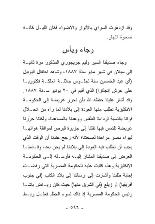 ‫ﻭﻗﺩ ﺍﺯﺩﻫﺭﺕ ﺍﻟﺴﺭﺍﻱ ﺒﺎﻷﻨﻭﺍﺭ ﻭﺍﻷﻀﻭﺍﺀ ﻓﻜﺎﻥ ﺍﻟﻠﻴـل ﻜﺄﻨـﻪ‬
                                           ‫ﻀﺤﻭﺓ ﺍﻟﻨﻬﺎﺭ.‬

                    ‫ﺭﺠﺎﺀ ﻭﻴﺄﺱ‬
‫ﻭﺠﺎﺀ ﺼﺩﻴﻘﻨﺎ ﺍﻟﺴﻴﺭ ﻭﻟﻴﻡ ﺠﺭﻴﺠﻭﺭﻱ ﺍﻟﻤﺫﻜﻭﺭ ﻤﺭﺓ ﺜﺎﻨﻴـﺔ‬
‫ﺇﻟﻰ ﺴﻴﻼﻥ ﻓﻲ ﺸﻬﺭ ﻤﺎﻴﻭ ﺴﻨﺔ ٧٨٨١، ﻭﺸﺎﻫﺩ ﺍﺤﺘﻔﺎل ﺍﻟﻴﻭﺒﻴل‬
‫)ﺃﻱ ﻋﻴﺩ ﺍﻟﺨﻤﺴﻴﻥ ﺴﻨﺔ ﻟﺠﻠـﻭﺱ ﺠﻼﻟـﺔ ﺍﻟﻤﻠﻜـﺔ ﻓﻜﺘﻭﺭﻴـﺎ‬
‫ﻋﻠﻰ ﻋﺭﺵ ﺇﻨﺠﻠﺘﺭﺍ( ﺍﻟﺫﻱ ﺃﻗﻴﻡ ﻓﻲ ٠٢ ﻴﻭﻨﻴﻭ ﺴـﻨﺔ ٧٨٨١.‬
‫ﻭﻗﺩ ﺃﺸﺎﺭ ﻋﻠﻴﻨﺎ ﺤﻔﻅﻪ ﺍﷲ ﺒﺄﻥ ﻨﺤﺭﺭ ﻋﺭﻴﻀﺔ ﺇﻟﻰ ﺍﻟﺤﻜﻭﻤـﺔ‬
‫ﺍﻹﻨﻜﻠﻴﺯﻴﺔ ﻨﻁﻠﺏ ﻤﻨﻬﺎ ﺍﻟﻌﻭﺩﺓ ﺇﻟﻰ ﺒﻼﺩﻨﺎ ﻟﻤﺎ ﺭﺁﻩ ﻤﻥ ﺍﻨﺤـﻼل‬
‫ﻗﻭﺍﻨﺎ ﺒﺎﻟﻨﺴﺒﺔ ﻟﺭﺩﺍﺀﺓ ﺍﻟﻁﻘﺱ ﻭﻭﻋﺩﻨﺎ ﺒﺎﻟﻤﺴﺎﻋﺩﺓ، ﻭﻟﻜﻨﻨﺎ ﺤﺭﺭﻨﺎ‬
   ‫‪َ‬‬
‫ﻋﺭﻴﻀﺔ ﻨﻠﺘﻤﺱ ﻓﻴﻬﺎ ﻨﻘﻠﻨﺎ ﺇﻟﻰ ﺠﺯﻴﺭﺓ ﻗﺒﺭﺹ ﻟﻤﻭﺍﻓﻘﺔ ﻫﻭﺍﺌﻬـﺎ‬
‫ﻟﻬﻭﺍﺀ ﻤﺼﺭ ﻤﺭﺍﻋﺎﺓ ﻟﺼﺤﺘﻨﺎ؛ ﻷﻨﻪ ﺭﺠﺢ ﻋﻨﺩﻨﺎ ﺃﻥ ﺍﻟﻭﻗﺕ ﺍﻟﺫﻱ‬
‫ﻴﺠﺏ ﺃﻥ ﻨﻁﻠﺏ ﻓﻴﻪ ﺍﻟﻌﻭﺩﺓ ﺇﻟﻰ ﺒﻼﺩﻨﺎ ﻟﻡ ﻴﺤﻥ ﺒﻌﺩ، ﻭﻗـﺩﻤﻨـﺎ‬
    ‫َ‬
    ‫‪‬‬
‫ﺍﻟﻌﺭﺽ ﺇﻟﻰ ﺼﺩﻴﻘﻨﺎ ﺍﻟﻤﺸﺎﺭ ﺇﻟﻴـﻪ ﻓﺄﺭﺴـﻠﻪ ﺇﻟـﻰ ﺍﻟﺤﻜﻭﻤـﺔ‬
‫ﺍﻹﻨﻜﻠﻴﺯﻴﺔ ﻭﻫﺫﻩ ﻜﺘﺒﺕ ﻋﻠﻴﻪ ﻟﻠﺤﻜﻭﻤﺔ ﺍﻟﻤﺼﺭﻴﺔ ﺍﻟﺘﻲ ﺭﻓﻀـﺕ‬
‫ﺇﺠﺎﺒﺔ ﻁﻠﺒﻨﺎ ﻭﺃﺸﺎﺭﺕ ﺇﻟﻰ ﺇﺭﺴﺎﻟﻨﺎ ﺇﻟﻰ ﺒﻼﺩ ﺍﻟﻜﺎﺏ )ﻓﻲ ﺠﻨﻭﺏ‬
‫ﺃﻓﺭﻴﻘﻴﺎ( ﺃﻭ ﺯﻴﻠﻊ )ﻓﻲ ﺍﻟﺸﺭﻕ ﻤﻨﻬﺎ( ﺤﻴﺙ ﻜﺎﻥ ﺭﻴـﺎﺽ ﺒﺎﺸـﺎ‬
‫ﺭﺌﻴﺱ ﺍﻟﺤﻜﻭﻤﺔ ﺍﻟﻤﺼﺭﻴﺔ ﺇﺫ ﺫﺍﻙ ﻟﺴﻭﺀ ﺍﻟﺤﻅ. ﻓﻌﻠـل ﺭﺒـﻁ‬

                      ‫- ٦٩٥ -‬
 