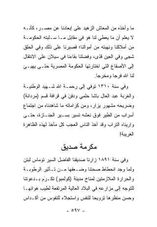 ‫ﻤﺎ ﻭﺃﺨﺫﻩ ﻤﻥ ﺍﻟﻤﻌﺎﺵ ﺍﻟﺯﻫﻴﺩ ﻋﻠﻰ ﺇﺒﻌﺎﺩﻨﺎ ﻋﻥ ﻤﺼـﺭ، ﻜﺄﻨـﻪ‬
‫ﻻ ﻴﻌﻠﻡ ﺃﻥ ﻤﺎ ﻴﻌﻁﻲ ﻟﻨﺎ ﻫﻭ ﻓﻲ ﻤﻘﺎﺒل ﻤـﺎ ﺴـﻠﺒﺘﻪ ﺍﻟﺤﻜﻭﻤـﺔ‬
‫ﻤﻥ ﺃﻤﻼﻜﻨﺎ ﻭﻨﻬﺒﺘﻪ ﻤﻥ ﺃﻤﻭﺍﻟﻨﺎ؛ ﻓﺼﺒﺭﻨﺎ ﻋﻠﻰ ﺫﻟﻙ ﻭﻓﻲ ﺍﻟﺤﻠﻕ‬
‫ﺸﺠﻰ ﻭﻓﻲ ﺍﻟﻌﻴﻥ ﻗﺫﻯ، ﻭﻓﻀﻠﻨﺎ ﺒﻘﺎﺀﻨﺎ ﻓﻲ ﺴﻴﻼﻥ ﻋﻠﻰ ﺍﻻﻨﺘﻘﺎل‬
                              ‫‪‬‬
‫ﺇﻟﻰ ﺍﻷﺼﻘﺎﻉ ﺍﻟﺘﻲ ﺍﺨﺘﺎﺭﺘﻬﺎ ﺍﻟﺤﻜﻭﻤﺔ ﺍﻟﻤﺼﺭﻴﺔ ﺤﺘـﻰ ﻴﻬﻴـﺊ‬
                                   ‫ﻟﻨﺎ ﺍﷲ ﻓﺭ ‪‬ﺎ ﻭﻤﺨﺭ ‪‬ﺎ.‬
                                     ‫ﺠ‬       ‫ﺠ‬
‫ﻭﻓﻲ ﺴﻨﺔ ٠١٣١ ﺘﻭﻓﻲ ﺇﻟﻰ ﺭﺤﻤـﺔ ﺍﷲ ﺸـﻬﻴﺩ ﺍﻟﻭﻁﻨﻴـﺔ‬
‫ﻭﺍﻟﻐﺭﺒﺔ ﻋﺒﺩ ﺍﻟﻌﺎل ﺒﺎﺸﺎ ﺤﻠﻤﻲ ﻭﺩ ِﻥ ﻓﻲ ﻗﺭﺍﻓﺔ ﻗﺴﻡ )ﻤﺭﺩﺍﻨﺔ(‬
                      ‫‪‬ﻓ َ‬
‫ﻭﻀﺭﻴﺤﻪ ﻤﺸﻬﻭﺭ ﻴﺯﺍﺭ، ﻭﻤﻥ ﻜﺭﺍﻤﺎﺘﻪ ﻤﺎ ﺸﺎﻫﺩﻨﺎﻩ ﻤﻥ ﺍﺠﺘﻤﺎﻉ‬
‫ﺃﺴﺭﺍﺏ ﻤﻥ ﺍﻟﻁﻴﺭ ﻓﻭﻕ ﻨﻌﺸﻪ ﺘﺴﻴﺭ ﺒﺴـﻴﺭ ﺍﻟﺠﻨـﺎﺯﺓ، ﺤﺘـﻰ‬
‫ﻭﺍﺭﻴﻨﺎﻩ ﺍﻟﺘﺭﺍﺏ ﻭﻗﺩ ﺃﺨﺫ ﺍﻟﻨﺎﺱ ﺍﻟﻌﺠﺏ ﻜل ﻤﺄﺨﺫ ﻟﻬﺫﻩ ﺍﻟﻅﺎﻫﺭﺓ‬
                                                ‫ﺍﻟﻐﺭﻴﺒﺔ!‬

                  ‫ﻤﻜﺭﻤﺔ ﺼﺩﻴﻕ‬
‫ﻭﻓﻲ ﺴﻨﺔ ١٩٨١ ﺯﺍﺭﻨﺎ ﺼﺩﻴﻘﻨﺎ ﺍﻟﻔﺎﻀل ﺍﻟﺴﻴﺭ ﺘﻭﻤﺎﺱ ﻟﺒﺘﻥ‬
‫ﻭﻟﻤﺎ ﻭﺠﺩ ﺍﻨﺤﻁﺎﻁ ﺼﺤﺘﻨﺎ ﻭﻀـﻌﻔﻬﺎ ﻤـﻥ ﺘـﺄﺜﻴﺭ ﺍﻟﺭﻁﻭﺒـﺔ‬
                                              ‫‪‬‬
‫ﻭﺍﻟﺤﺭﺍﺭﺓ ﺍﻟﻤﻼﺯﻤﺘﻴﻥ ﻟﻤﻨﺎﺥ ﻤﺩﻴﻨﺔ )ﻜﻭﻟﻤﺒﻭ( ﺘﻜـﺭﻡ ﺒـﺩﻋﻭﺘﻨﺎ‬
          ‫َ‬
          ‫‪‬‬
‫ﻟﻠﺘﻭﺠﻪ ﺇﻟﻰ ﻤﺯﺍﺭﻋﻪ ﻓﻲ ﺍﻟﺒﻼﺩ ﺍﻟﻌﺎﻟﻴﺔ ﺍﻟﻤﺭﺘﻔﻌﺔ ﻟﻁﻴﺏ ﻫﻭﺍﺌﻬـﺎ‬
                                                   ‫‪‬‬
‫ﻭﺤﺴﻥ ﻤﻨﻅﺭﻫﺎ ﺘﺭﻭﻴ ‪‬ﺎ ﻟﻠﻨﻔﺱ ﻭﺍﺴﺘﺠﻼﺀ ﻟﻠﻨﻔﻭﺱ ﻤﻥ ﺃﻜـﺩﺍﺱ‬
                                ‫ﺤ‬

                     ‫- ٧٩٥ -‬
 