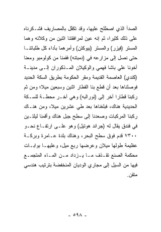 ‫ﺍﻟﺼﺩﺃ ﺍﻟﺫﻱ ﺍﺼﻁﻠﺢ ﻋﻠﻴﻬﺎ، ﻭﻗﺩ ﺘﻜﻔل ﺒﺎﻟﻤﺼﺎﺭﻴﻑ ﻓﺸـﻜﺭﻨﺎﻩ‬
                    ‫ﱠ‬
‫ﻋﻠﻰ ﺫﻟﻙ ﻜﺜﻴ ‪‬ﺍ، ﺜﻡ ﺇﻨﻪ ﻋﻴﻥ ﻟﻤﺭﺍﻓﻘﺘﻨﺎ ﺍﺜﻨﻴﻥ ﻤﻥ ﻭﻜﻼﺌﻪ ﻭﻫﻤﺎ‬
                               ‫‪‬‬           ‫ﺭ‬
‫ﺍﻟﻤﺴﺘﺭ )ﻓﻴﺯﺭ( ﻭﺍﻟﻤﺴﺘﺭ )ﺒﻴﻭﻜﺘﻥ( ﻭﺃﻤﺭﻫﻤﺎ ﺒﺄﺩﺍﺀ ﻜل ﻁﻠﺒﺎﺘﻨـﺎ‬
‫ﺤﺘﻰ ﻨﺼل ﺇﻟﻰ ﻤﺯﺍﺭﻋﻪ ﻓﻲ )ﺩﻤﺒﺘﻨﻪ( ﻓﻘﻤﻨﺎ ﻤﻥ ﻜﻭﻟﻭﻤﺒﻭ ﻭﻤﻌﻨﺎ‬
‫ﺃﺨﻭﻨﺎ ﻋﻠﻲ ﺒﺎﺸﺎ ﻓﻬﻤﻲ ﻭﺍﻟﻭﻜﻴﻼﻥ ﺍﻟﻤـﺫﻜﻭﺭﺍﻥ ﺇﻟـﻰ ﻤﺩﻴﻨـﺔ‬
‫)ﻜﻨﺩﻱ( ﺍﻟﻌﺎﺼﻤﺔ ﺍﻟﻘﺩﻴﻤﺔ ﻭﻤﻘﺭ ﺍﻟﺤﻜﻭﻤﺔ ﺒﻁﺭﻴﻕ ﺍﻟﺴﻜﺔ ﺍﻟﺤﺩﻴﺩ‬
‫ﻓﻭﺼﻠﻨﺎﻫﺎ ﺒﻌﺩ ﺃﻥ ﻗﻁﻊ ﺒﻨﺎ ﺍﻟﻘﻁﺎﺭ ﺍﺜﻨﻴﻥ ﻭﺴﺒﻌﻴﻥ ﻤﻴﻼ؛ ﻭﻤﻥ ﺜﻡ‬
        ‫ﹰ‬
‫ﺭﻜﺒﻨﺎ ﻗﻁﺎ ‪‬ﺍ ﺁﺨﺭ ﺇﻟﻰ )ﻨﻭﺭﺍﻟﺒﻪ( ﻭﻫﻲ ﺁﺨـﺭ ﻤﺤﻁـﺔ ﻟﻠﺴـﻜﺔ‬
                                         ‫ﺭ‬
‫ﺍﻟﺤﺩﻴﺩﻴﺔ ﻫﻨﺎﻙ، ﻓﺒﻠﻐﻨﺎﻫﺎ ﺒﻌﺩ ﻁﻲ ﻋﺸﺭﻴﻥ ﻤﻴﻼ، ﻭﻤﻥ ﻫﻨـﺎﻙ‬
           ‫ﹰ‬
‫ﺭﻜﺒﻨﺎ ﺍﻟﻤﺭﻜﺒﺎﺕ ﻭﺼﻌﺩﻨﺎ ﺇﻟﻰ ﺴﻁﺢ ﺠﺒل ﻫﻨﺎﻙ ﻭﺃﻗﻤﻨﺎ ﻟﻴﻠﺘـﻴﻥ‬
‫ﻓﻲ ﻓﻨﺩﻕ ﻴﻘﺎل ﻟﻪ )ﺠﺭﺍﻨﺩ ﻫﻭﺘﻴل( ﻭﻫﻭ ﻋﻠـﻰ ﺍﺭﺘﻔـﺎﻉ ﻨﺤـﻭ‬
‫٠٠٣٧ ﻗﺩﻡ ﻓﻭﻕ ﺴﻁﺢ ﺍﻟﺒﺤﺭ، ﻭﻫﻨﺎﻙ ﺒﻠﺩﺓ ﻋـﺎﻤﺭﺓ ﻭﺒﺭﻜـﺔ‬
‫ﻋﻅﻴﻤﺔ ﻁﻭﻟﻬﺎ ﻤﻴﻼﻥ ﻭﻋﺭﻀﻬﺎ ﺭﺒﻊ ﻤﻴل، ﻭﻋﻠﻴﻬـﺎ ﺒﻭﺍﺒـﺎﺕ‬
‫ﻤﺤﻜﻤﺔ ﺍﻟﺼﻨﻊ ﺘﻘـﺫﻑ ﻤـﺎ ﻴـﺯﺩﺍﺩ ﻤـﻥ ﺍﻟﻤـﺎﺀ ﺍﻟﻤﺘﺠﻤـﻊ‬
‫ﻓﻴﻬﺎ ﻤﻥ ﺍﻟﺴﻴل ﺇﻟﻰ ﻤﺠﺎﺭﻱ ﺍﻟﻭﺩﻴﺎﻥ ﺍﻟﻤﻨﺨﻔﻀﺔ ﺒﺘﺭﺘﻴﺏ ﻫﻨﺩﺴﻲ‬
                                                  ‫ﻤﺘﻘﻥ.‬




                     ‫- ٨٩٥ -‬
 