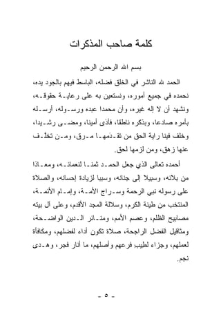 ‫ﻜﻠﻤﺔ ﺼﺎﺤﺏ ﺍﻟﻤﺫﻜﺭﺍﺕ‬
                 ‫ﺒﺴﻡ ﺍﷲ ﺍﻟﺭﺤﻤﻥ ﺍﻟﺭﺤﻴﻡ‬
‫ﺍﻟﺤﻤﺩ ﷲ ﺍﻟﻨﺎﺸﺭ ﻓﻲ ﺍﻟﺨﻠﻕ ﻓﻀﻠﻪ، ﺍﻟﺒﺎﺴﻁ ﻓﻴﻬﻡ ﺒﺎﻟﺠﻭﺩ ﻴﺩﻩ،‬
‫ﻨﺤﻤﺩﻩ ﻓﻲ ﺠﻤﻴﻊ ﺃﻤﻭﺭﻩ، ﻭﻨﺴﺘﻌﻴﻥ ﺒﻪ ﻋﻠﻰ ﺭﻋﺎﻴـﺔ ﺤﻘﻭﻗـﻪ،‬
‫ﻭﻨﺸﻬﺩ ﺃﻥ ﻻ ﺇﻟﻪ ﻏﻴﺭﻩ، ﻭﺃﻥ ﻤﺤﻤﺩﺍ ﻋﺒﺩﻩ ﻭﺭﺴـﻭﻟﻪ، ﺃﺭﺴـﻠﻪ‬
                      ‫‪‬‬
‫ﺒﺄﻤﺭﻩ ﺼﺎﺩﻋﺎ، ﻭﺒﺫﻜﺭﻩ ﻨﺎﻁﻘﺎ، ﻓﺄﺩﻯ ﺃﻤﻴﻨﺎ، ﻭﻤﻀـﻰ ﺭﺸـﻴﺩﺍ،‬
  ‫‪‬‬             ‫ﹰ‬     ‫َ‬
                      ‫ﹰ ‪‬‬                 ‫‪‬‬
‫ﻭﺨﻠﻑ ﻓﻴﻨﺎ ﺭﺍﻴﺔ ﺍﻟﺤﻕ ﻤﻥ ﺘﻘـﺩﻤﻬـﺎ ﻤـﺭﻕ، ﻭ ‪‬ـﻥ ﺘﺨﱠـﻑ‬
  ‫ﻤ ‪ ‬ﻠ‬               ‫َ‬
                      ‫‪‬‬    ‫‪‬‬
                             ‫ﻋﻨﻬﺎ ﺯﻫﻕ، ﻭﻤﻥ ﻟﺯﻤﻬﺎ ﻟﺤﻕ.‬
                                        ‫‪‬‬
‫ﺃﺤﻤﺩﻩ ﺘﻌﺎﻟﻰ ﺍﻟﺫﻱ ﺠﻌل ﺍﻟﺤﻤـﺩ ﺜﻤ ﹰـﺎ ﻟﻨﻌﻤﺎﺌـﻪ، ﻭﻤﻌـﺎﺫﺍ‬
 ‫ﹰ‬                  ‫ﻨ‬
‫ﻤﻥ ﺒﻼﺌﻪ، ﻭﺴﺒﻴﻼ ﺇﻟﻰ ﺠﻨﺎﻨﻪ، ﻭﺴﺒﺒﺎ ﻟﺯﻴﺎﺩﺓ ﺇﺤﺴﺎﻨﻪ، ﻭﺍﻟﺼﻼﺓ‬
                       ‫‪‬‬               ‫ﹰ‬
‫ﻋﻠﻰ ﺭﺴﻭﻟﻪ ﻨﺒﻲ ﺍﻟﺭﺤﻤﺔ ﻭﺴـﺭﺍﺝ ﺍﻷﻤـﺔ، ﻭﺇﻤـﺎﻡ ﺍﻷﺌﻤـﺔ،‬
‫ﺍﻟﻤﻨﺘﺨﺏ ﻤﻥ ﻁﻴﻨﺔ ﺍﻟﻜﺭﻡ، ﻭﺴﻼﻟﺔ ﺍﻟﻤﺠﺩ ﺍﻷﻗﺩﻡ، ﻭﻋﻠﻰ ﺁل ﺒﻴﺘﻪ‬
‫ﻤﺼﺎﺒﻴﺢ ﺍﻟﻅﻠﻡ، ﻭﻋﺼﻡ ﺍﻷﻤﻡ، ﻭﻤﻨـﺎﺌﺭ ﺍﻟـﺩﻴﻥ ﺍﻟﻭﺍﻀـﺤﺔ،‬
                               ‫ﹸﹶ ِ ‪ِ  ‬‬
‫ﻭﻤﺜﺎﻗﻴل ﺍﻟﻔﻀل ﺍﻟﺭﺍﺠﺤﺔ، ﺼﻼﺓ ﺘﻜﻭﻥ ﺃﺩﺍﺀ ﻟﻔﻀﻠﻬﻡ، ﻭﻤﻜﺎﻓﺄﺓ‬
                ‫‪‬‬
‫ﻟﻌﻤﻠﻬﻡ، ﻭﺠﺯﺍﺀ ﻟﻁﻴﺏ ﻓﺭﻋﻬﻡ ﻭﺃﺼﻠﻬﻡ، ﻤﺎ ﺃﻨﺎﺭ ﻓﺠﺭ، ﻭﻫـﺩﻯ‬
                                 ‫‪ِ ِ ‬‬
                                                   ‫ﻨﺠﻡ.‬



                       ‫-٥-‬
 