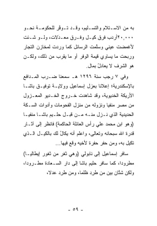 ‫ﺒﻪ ﻤﻥ ﺍﻻﺴـﺘﻼﻡ ﻭﺍﻟﺘﺴـﻠﻴﻡ، ﻭﻗـﺩ ﺘـﻭﻓﺭ ﻟﻠﺤﻜﻭﻤـﺔ ﻨﺤـﻭ‬
               ‫ﱠ‬
‫٠٠٠,٠٢ﺃﺭﺩﺏ ﻓﺭﻕ ﻜﻴـل ﻭﻓـﺭﻕ ﻤﻌـﺩﻻﺕ، ﻭﻟـﻭ ﺸـﺌﺕ‬
             ‫‪َ‬‬
‫ﻷﻏﻤﻀﺕ ﻋﻴﻨﻲ ﻭﺴﻠﻤﺕ ﺍﻟﺭﺴﺎﺌل ﻜﻤﺎ ﻭﺭﺩﺕ ﻟﻤﺨﺎﺯﻥ ﺍﻟﺘﺠﺎﺭ‬
  ‫‪‬‬                              ‫ﱠ‬
‫ﻭﺭﺒﺤﺕ ﻤﺎ ﻴﺴﺎﻭﻱ ﻗﻴﻤﺔ ﺍﻟﻭﻓﺭ ﺃﻭ ﻤﺎ ﻴﻘﺭﺏ ﻤﻥ ﺫﻟﻙ، ﻭﻟﻜـﻥ‬
                              ‫ﻫﻭ ﺍﻟﺸﺭﻑ ﻻ ﻴﻌﺎﺩل ﺒﻤﺎل.‬
                                    ‫‪ُ  ‬‬
‫ﻭﻓﻲ ٧ ﺭﺠﺏ ﺴﻨﺔ ٦٩٢١ ﻫـ ﺴﻤﻌﻨﺎ ﻀـﺭﺏ ﺍﻟﻤـﺩﺍﻓﻊ‬
‫ﺒﺎﻹﺴﻜﻨﺩﺭﻴﺔ؛ ﺇﻋﻼﻨﺎ ﺒﻌﺯل ﺇﺴﻤﺎﻋﻴل ﻭﻭﻻﻴـﺔ ﺘﻭﻓﻴـﻕ ﺒﺎﺸـﺎ‬
                                  ‫ﹰ‬
‫ﺍﻷﺭﻴﻜﺔ ﺍﻟﺨﺩﻴﻭﻴﺔ، ﻭﻗﺩ ﺸﺎﻫﺩﺕ ﺨـﺭﻭﺝ ﺍﻟﺨـﺩﻴﻭ ﺍﻟﻤﻌـﺯﻭل‬
‫ﻤﻥ ﻤﺼﺭ ﻤﻨﻔﻴﺎ ﻭﻨﺯﻭﻟﻪ ﻤﻥ ﻤﻨﺯل ﺍﻟﻔﺤﻭﻤﺎﺕ ﻭﺃﺩﻭﺍﺕ ﺍﻟﺴـﻜﺔ‬
                                       ‫‪‬‬
‫ﺍﻟﺤﺩﻴﺩﻴﺔ ﺍﻟﺫﻱ ﻨـﺯل ﻤﻨـﻪ ﻤـﻥ ﻗﺒـل ﺤﻠـﻴﻡ ﺒﺎﺸـﺎ ﻤﻨﻔ ‪‬ـﺎ‬
  ‫ﻴ‬
‫)ﻭﻫﻭ ﺍﺒﻥ ﻤﺤﻤﺩ ﻋﻠﻲ ﺭﺃﺱ ﺍﻟﻌﺎﺌﻠﺔ ﺍﻟﺤﺎﻜﻤﺔ( ﻓﺎﻨﻅﺭ ﺇﻟﻰ ﺁﺜـﺎﺭ‬
‫ﻗﺩﺭﺓ ﺍﷲ ﺴﺒﺤﺎﻨﻪ ﻭﺘﻌﺎﻟﻰ، ﻭﺍﻋﻠﻡ ﺃﻨﻪ ﻴﻜﺎل ﻟﻙ ﺒﺎﻟﻜﻴـل ﺍﻟـﺫﻱ‬
                 ‫‪‬ﹶ ُ‬
               ‫ﺘﻜﻴل ﺒﻪ، ﻭﻤﻥ ﺤﻔﺭ ﺤﻔﺭﺓ ﻷﺨﻴﻪ ﻭﻗﻊ ﻓﻴﻬﺎ...‬
                                         ‫‪‬‬
‫ﺴﺎﻓﺭ ﺇﺴﻤﺎﻋﻴل ﺇﻟﻰ ﻨﺎﺒﻭﻟﻲ )ﻭﻫﻲ ﺜﻐﺭ ﻤﻥ ﺜﻐﻭﺭ ﺇﻴﻁﺎﻟﻴـﺎ(‬
‫ﻤﻁﺭﻭﺩﺍ، ﻜﻤﺎ ﺴﺎﻓﺭ ﺤﻠﻴﻡ ﺒﺎﺸﺎ ﺇﻟﻰ ﺩﺍﺭ ﺍﻟﺴـﻌﺎﺩﺓ ﻤﻁـﺭﻭﺩﺍ،‬
  ‫‪‬‬                                            ‫‪‬‬
           ‫ﻭﻟﻜﻥ ﺸﺘﺎﻥ ﺒﻴﻥ ﻤﻥ ﻁﺭﺩ ﻅﻠﻤﺎ، ﻭﻤﻥ ﻁﺭﺩ ﻋﺩﻻ،‬
            ‫ﹰ‬   ‫‪  ‬ﹸ ِ‪    ‬ﹸ ِ‪‬‬        ‫ﱠ‬




                     ‫- ٩٥ -‬
 