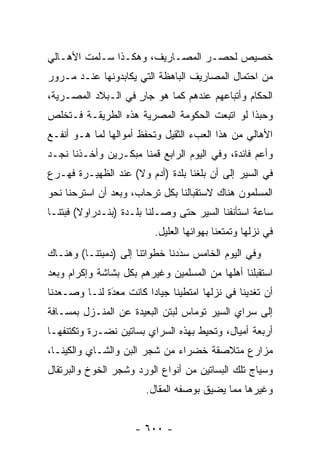 ‫ﺨﺼﻴﺹ ﻟﺤﺼـﺭ ﺍﻟﻤﺼـﺎﺭﻴﻑ، ﻭﻫﻜـﺫﺍ ﺴـﻠﻤﺕ ﺍﻷﻫـﺎﻟﻲ‬
‫ﻤﻥ ﺍﺤﺘﻤﺎل ﺍﻟﻤﺼﺎﺭﻴﻑ ﺍﻟﺒﺎﻫﻅﺔ ﺍﻟﺘﻲ ﻴﻜﺎﺒﺩﻭﻨﻬﺎ ﻋﻨـﺩ ﻤـﺭﻭﺭ‬
‫ﺍﻟﺤﻜﺎﻡ ﻭﺃﺘﺒﺎﻋﻬﻡ ﻋﻨﺩﻫﻡ ﻜﻤﺎ ﻫﻭ ﺠﺎﺭ ﻓﻲ ﺍﻟـﺒﻼﺩ ﺍﻟﻤﺼـﺭﻴﺔ،‬
                    ‫ٍ‬
‫ﻭﺤﺒﺫﺍ ﻟﻭ ﺍﺘﺒﻌﺕ ﺍﻟﺤﻜﻭﻤﺔ ﺍﻟﻤﺼﺭﻴﺔ ﻫﺫﻩ ﺍﻟﻁﺭﻴﻘـﺔ ﻓـﺘﺨﻠﺹ‬
‫ﺍﻷﻫﺎﻟﻲ ﻤﻥ ﻫﺫﺍ ﺍﻟﻌﺏﺀ ﺍﻟﺜﻘﻴل ﻭﺘﺤﻔﻅ ﺃﻤﻭﺍﻟﻬﺎ ﻟﻤﺎ ﻫـﻭ ﺃﻨﻔـﻊ‬
‫ﻭﺃﻋﻡ ﻓﺎﺌﺩﺓ، ﻭﻓﻲ ﺍﻟﻴﻭﻡ ﺍﻟﺭﺍﺒﻊ ﻗﻤﻨﺎ ﻤﺒﻜـﺭﻴﻥ ﻭﺃﺨـﺫﻨﺎ ﻨﺠـﺩ‬
‫ﻓﻲ ﺍﻟﺴﻴﺭ ﺇﻟﻰ ﺃﻥ ﺒﻠﻐﻨﺎ ﺒﻠﺩﺓ )ﺃﺩﻡ ﻭﻻ( ﻋﻨﺩ ﺍﻟﻅﻬﻴـﺭﺓ ﻓﻬـﺭﻉ‬
‫ﺍﻟﻤﺴﻠﻤﻭﻥ ﻫﻨﺎﻙ ﻻﺴﺘﻘﺒﺎﻟﻨﺎ ﺒﻜل ﺘﺭﺤﺎﺏ، ﻭﺒﻌﺩ ﺃﻥ ﺍﺴﺘﺭﺤﻨﺎ ﻨﺤﻭ‬
‫ﺴﺎﻋﺔ ﺍﺴﺘﺄﻨﻔﻨﺎ ﺍﻟﺴﻴﺭ ﺤﺘﻰ ﻭﺼـﻠﻨﺎ ﺒﻠـﺩﺓ )ﺒﻨـﺩﺭﺍﻭﻻ( ﻓﺒﺘﻨـﺎ‬
                          ‫ﻓﻲ ﻨﺯﻟﻬﺎ ﻭﺘﻤﺘﻌﻨﺎ ﺒﻬﻭﺍﺌﻬﺎ ﺍﻟﻌﻠﻴل.‬
‫ﻭﻓﻲ ﺍﻟﻴﻭﻡ ﺍﻟﺨﺎﻤﺱ ﺴﺩﺩﻨﺎ ﺨﻁﻭﺍﺘﻨﺎ ﺇﻟﻰ )ﺩﻤﺒﺘﻨـﺎ( ﻭﻫﻨـﺎﻙ‬
                                ‫‪َ‬‬
‫ﺍﺴﺘﻘﺒﻠﻨﺎ ﺃﻫﻠﻬﺎ ﻤﻥ ﺍﻟﻤﺴﻠﻤﻴﻥ ﻭﻏﻴﺭﻫﻡ ﺒﻜل ﺒﺸﺎﺸﺔ ﻭﺇﻜﺭﺍﻡ ﻭﺒﻌﺩ‬
‫ﺃﻥ ﺘﻐﺩﻴﻨﺎ ﻓﻲ ﻨﺯﻟﻬﺎ ﺍﻤﺘﻁﻴﻨﺎ ﺠﻴﺎ ‪‬ﺍ ﻜﺎﻨﺕ ﻤﻌﺩﺓ ﻟﻨـﺎ ﻭﺼـﻌﺩﻨﺎ‬
              ‫‪َ‬‬        ‫ﺩ‬
‫ﺇﻟﻰ ﺴﺭﺍﻱ ﺍﻟﺴﻴﺭ ﺘﻭﻤﺎﺱ ﻟﺒﺘﻥ ﺍﻟﺒﻌﻴﺩﺓ ﻋﻥ ﺍﻟﻤﻨـﺯل ﺒﻤﺴـﺎﻓﺔ‬
‫ﺃﺭﺒﻌﺔ ﺃﻤﻴﺎل، ﻭﺘﺤﻴﻁ ﺒﻬﺫﻩ ﺍﻟﺴﺭﺍﻱ ﺒﺴﺎﺘﻴﻥ ﻨﻀـﺭﺓ ﻭﺘﻜﺘﻨﻔﻬـﺎ‬
‫ﻤﺯﺍﺭﻉ ﻤﺘﻼﺼﻘﺔ ﺨﻀﺭﺍﺀ ﻤﻥ ﺸﺠﺭ ﺍﻟﺒﻥ ﻭﺍﻟﺸـﺎﻱ ﻭﺍﻟﻜﻴﻨـﺎ،‬
‫ﻭﺴﻴﺎﺝ ﺘﻠﻙ ﺍﻟﺒﺴﺎﺘﻴﻥ ﻤﻥ ﺃﻨﻭﺍﻉ ﺍﻟﻭﺭﺩ ﻭﺸﺠﺭ ﺍﻟﺨﻭﺥ ﻭﺍﻟﺒﺭﺘﻘﺎل‬
                        ‫ﻭﻏﻴﺭﻫﺎ ﻤﻤﺎ ﻴﻀﻴﻕ ﺒﻭﺼﻔﻪ ﺍﻟﻤﻘﺎل.‬


                     ‫- ٠٠٦ -‬
 