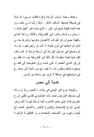 ‫ﻭﻫﻨﺎﻙ ﻭﺠﺩﻨﺎ ﺃﺴﺒﺎﺏ ﺍﻟﺭﺍﺤﺔ ﻭﺍﻓﺭﺓ ﻓﺄﻗﻤﻨﺎ ﺸـﻬ ‪‬ﺍ ﻜـﺎﻤﻼ‬
‫ﹰ‬      ‫ﺭ‬
‫ﻓﻲ ﻀﻴﺎﻓﺔ ﺼﺩﻴﻘﻨﺎ ﺍﻟﺴﺎﻟﻑ ﺍﻟﺫﻜﺭ.. ﻭﻜﻨﺎ ﺭﺃﻴﻨﺎ ﻓـﻲ ﻏﻀـﻭﻥ‬
‫ﻫﺫﻩ ﺍﻟﻤﺩﺓ ﻜﻴﻔﻴﺔ ﺠﻤﻊ ﺜﻤﺭ ﺍﻟﺒﻥ – ﺍﻟﺫﻱ ﻴﺸﺒﻪ ﺜﻤﺭ ﺍﻟﻨﺒﻕ ﺘﻤﺎ ‪‬ـﺎ‬
  ‫ﻤ‬                                               ‫َ‬
                                                  ‫‪‬‬
‫– ﻭﺒﺸﺭﻩ ﻭﻏﺴﻠﻪ ﻭﻨﺸﺭﻩ ﻓﻲ ﺍﻟﻔﺎﻭﺭﻴﻘﺔ، ﻭﻜﺫﻟﻙ ﺯﺭﺍﻋﺔ ﺍﻟﺸﺎﻱ‬
‫ﻭﻜﻴﻔﻴﺔ ﺠﻤﻊ ﺃﻭﺭﺍﻕ ﺃﻁﺭﺍﻑ ﺍﻷﻏﺼﺎﻥ ﻭﻓﺭﻤﻬﺎ ﻭﻨﺸﺭﻫﺎ ﺤﺘـﻰ‬
‫ﺘﺫﺒل ﺜﻡ ﺇﺩﺨﺎﻟﻬﺎ ﻓﻲ ﻓﺭﻥ ﻁﻭﻟﻪ ٨ ﺃﻤﺘـﺎﺭ ﻭﺇﺨﺭﺍﺠﻬـﺎ ﻤﻨـﻪ،‬
‫ﺜﻡ ﻭﻀﻌﻬﺎ ﻓﻲ ﻏﺭﺍﺒﻴل ﺘﻔﺭﺯﻫﺎ ﺇﻟﻰ ﺃﺭﺒﻌﺔ ﺩﺭﺠﺔ ﺃﻭ ﺃﺼـﻨﺎﻑ‬
‫ﻟﻜل ﻤﻨﻬﺎ ﻗﻴﻤﺔ ﻤﻌﻠﻭﻤﺔ، ﻜل ﺫﻟﻙ ﻓﻲ ﺍﻟﻔﺎﻭﺭﻴﻘﺔ ﺤﻴـﺙ ﺘﻘﻁـﻊ‬
‫ﺃﻭﺭﺍﻕ ﺍﻟﺸﺎﻱ ﺍﻟﺨﻀﺭﺍﺀ ﺍﻟﺘﻲ ﺘﺸﺒﻪ ﻭﺭﻕ ﺍﻟﻤﻠﻭﺨﻴﺔ ﺇﻟﻰ ﻗﻁـﻊ‬
‫ﺼﻐﻴﺭﺓ ﻨﺎﺸﻔﺔ ﻭﺘﻜﻭﻥ ﺘﺎﻤـﺔ ﺍﻟﺼـﻨﻊ ﺼـﺎﻟﺤﺔ ﻷﻥ ﺘﻭﻀـﻊ‬
       ‫ﻓﻲ ﺼﻨﺎﺩﻴﻘﻬﺎ ﻓﻲ ﻤﺴﺎﻓﺔ ﻻ ﺘﺯﻴﺩ ﻋﻥ ﺴﺎﻋﺔ ﻤﻥ ﺍﻟﺯﻤﻥ.‬

                  ‫ﻫﺩﻴﺔ ﺇﻟﻰ ﻤﺼﺭ‬
‫ﻭﻹﻴﺠﺎﺩ ﻨﻭﻉ ﺍﻟﺒﻥ ﺍﻟﻴﻤﻨﻲ ﻓﻲ ﺒﻼﺩﻨـﺎ ﺍﻟﻤﺼـﺭﻴﺔ ﺃﺭﺴـﻠﻨﺎ‬
‫ﺇﻟﻰ ﺼﺩﻴﻘﻨﺎ ﺍﻟﻤﺭﺤﻭﻡ ﺃﺤﻤﺩ ﺒﺎﺸﺎ ﺍﻟﻤﻨﺸﺎﻭﻱ ﺘﻘﺎﻭﻱ ﺘﻜﻔﻲ ﻟﺯﺭﻉ‬
‫ﻋﺸﺭﻴﻥ ﻓﺩﺍ ﹰﺎ ﺤﺘﻰ ﻴﻌﻤﻡ ﺍﻨﺘﺸﺎﺭﻩ، ﻜﻤﺎ ﺃﺭﺴﻠﻨﺎ ﻟﻬـﺫﺍ ﺍﻟﻐـﺭﺽ‬
                                           ‫ﻨ‬
‫ﺃﺤﺴﻥ ﺃﻨﻭﺍﻉ )ﺍﻟﻤﺎﻨﺠﻪ( ﻭ)ﺍﻟﻤﻭﺯ( ﺍﻷﺤﻤﺭ ﻭﺍﻷﺼﻔﺭ ﺍﻟﻤﻀـﻠﻊ‬
‫ﺃﻴ ‪‬ﺎ ﻭﻏﻴﺭﻩ ﻤﻥ ﺍﻷﺼﻨﺎﻑ ﺍﻟﻤﺘﻌﺩﺩﺓ ﻤـﻥ ﺍﻟﻔﺎﻜﻬـﺔ ﺍﻟﺯﻜﻴـﺔ‬
                                               ‫ﻀ‬



                      ‫- ١٠٦ -‬
 