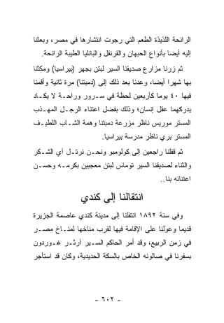 ‫ﺍﻟﺭﺍﺌﺤﺔ ﺍﻟﻠﺫﻴﺫﺓ ﺍﻟﻁﻌﻡ ﺍﻟﺘﻲ ﺭﺠﻭﺕ ﺍﻨﺘﺸﺎﺭﻫﺎ ﻓﻲ ﻤﺼﺭ، ﻭﺒﻌﺜﻨﺎ‬
   ‫ﺇﻟﻴﻪ ﺃﻴ ‪‬ﺎ ﺒﺄﻨﻭﺍﻉ ﺍﻟﺤﺒﻬﺎﻥ ﻭﺍﻟﻘﺭﻨﻔل ﻭﺍﻟﺒﺎﻨﻠﻴﺎ ﺍﻟﻁﻴﺒﺔ ﺍﻟﺭﺍﺌﺤﺔ.‬
                                                      ‫ﻀ‬
‫ﺜﻡ ﺯﺭﻨﺎ ﻤﺯﺍﺭﻉ ﺼﺩﻴﻘﻨﺎ ﺍﻟﺴﻴﺭ ﻟﺒﺘﻥ ﺒﺠﻬﺭ )ﺒﻴﺭﺍﺴﻴﺎ( ﻭﻤﻜﺜﻨﺎ‬
‫ﺒﻬﺎ ﺸﻬ ‪‬ﺍ ﺃﻴ ‪‬ﺎ، ﻭﻋﺩﻨﺎ ﺒﻌﺩ ﺫﻟﻙ ﺇﻟﻰ )ﺩﻤﺒﺘﻨﺎ( ﻤﺭﺓ ﺜﺎﻨﻴﺔ ﻭﺃﻗﻤﻨﺎ‬
                                              ‫ﺭ ﻀ‬
‫ﻓﻴﻬﺎ ٠٤ ﻴﻭ ‪‬ﺎ ﻜﺄﺭﺒﻌﻴﻥ ﻟﺤﻅﺔ ﻓﻲ ﺴـﺭﻭﺭ ﻭﺭﺍﺤـﺔ ﻻ ﻴﻜـﺎﺩ‬
                                      ‫ﻤ‬
‫ﻴﺩﺭﻜﻬﻤﺎ ﻋﻘل ﺇﻨﺴﺎﻥ؛ ﻭﺫﻟﻙ ﺒﻔﻀل ﺍﻋﺘﻨﺎﺀ ﺍﻟﺭﺠـل ﺍﻟﻤﻬـﺫﺏ‬
‫ﺍﻟﻤﺴﺘﺭ ﻤﻭﺭﻴﺱ ﻨﺎﻅﺭ ﻤﺯﺭﻋﺔ ﺩﻤﺒﺘﻨﺎ ﻭﻫﻤﺔ ﺍﻟﺸـﺎﺏ ﺍﻟﻠﻁﻴـﻑ‬
                           ‫ﺍﻟﻤﺴﺘﺭ ﺒﺭﻱ ﻨﺎﻅﺭ ﻤﺩﺭﺴﺔ ﺒﻴﺭﺍﺴﻴﺎ.‬
‫ﺜﻡ ﻗﻔﻠﻨﺎ ﺭﺍﺠﻌﻴﻥ ﺇﻟﻰ ﻜﻭﻟﻭﻤﺒﻭ ﻭﻨﺤـﻥ ﻨﺭﺘـل ﺁﻱ ﺍﻟﺸـﻜﺭ‬
‫ﻭﺍﻟﺜﻨﺎﺀ ﻟﺼﺩﻴﻘﻨﺎ ﺍﻟﺴﻴﺭ ﺘﻭﻤﺎﺱ ﻟﺒﺘﻥ ﻤﻌﺠﺒﻴﻥ ﺒﻜﺭﻤـﻪ ﻭﺤﺴـﻥ‬
                                                  ‫ﺍﻋﺘﻨﺎﺌﻪ ﺒﻨﺎ..‬

                  ‫ﺍﻨﺘﻘﺎﻟﻨﺎ ﺇﻟﻰ ﻜﻨﺩﻱ‬
‫ﻭﻓﻲ ﺴﻨﺔ ٢٩٨١ ﺍﻨﺘﻘﻠﻨﺎ ﺇﻟﻰ ﻤﺩﻴﻨﺔ ﻜﻨﺩﻱ ﻋﺎﺼﻤﺔ ﺍﻟﺠﺯﻴﺭﺓ‬
‫ﻗﺩﻴ ‪‬ﺎ ﻭﻋﻭﻟﻨﺎ ﻋﻠﻰ ﺍﻹﻗﺎﻤﺔ ﻓﻴﻬﺎ ﻟﻘﺭﺏ ﻤﻨﺎﺨﻬﺎ ﻟﻤﻨـﺎﺥ ﻤﺼـﺭ‬
                                           ‫َ‬
                                           ‫‪‬‬    ‫ﻤ‬
‫ﻓﻲ ﺯﻤﻥ ﺍﻟﺭﺒﻴﻊ، ﻭﻗﺩ ﺃﻤﺭ ﺍﻟﺤﺎﻜﻡ ﺍﻟﺴـﻴﺭ ﺁﺭﺜـﺭ ﻏـﻭﺭﺩﻭﻥ‬
‫ﺒﺴﻔﺭﻨﺎ ﻓﻲ ﺼﺎﻟﻭﻨﻪ ﺍﻟﺨﺎﺹ ﺒﺎﻟﺴﻜﺔ ﺍﻟﺤﺩﻴﺩﻴﺔ، ﻭﻜﺎﻥ ﻗﺩ ﺍﺴﺘﺄﺠﺭ‬




                        ‫- ٢٠٦ -‬
 