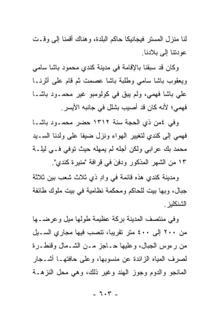 ‫ﻟﻨﺎ ﻤﻨﺯل ﺍﻟﻤﺴﺘﺭ ﻓﻴﺠﺎﻨﻴﻜﺎ ﺤﺎﻜﻡ ﺍﻟﺒﻠﺩﺓ، ﻭﻫﻨﺎﻙ ﺃﻗﻤﻨﺎ ﺇﻟﻰ ﻭﻗـﺕ‬
                                         ‫ﻋﻭﺩﺘﻨﺎ ﺇﻟﻰ ﺒﻼﺩﻨﺎ.‬
‫ﻭﻜﺎﻥ ﻗﺩ ﺴﺒﻘﻨﺎ ﺒﺎﻹﻗﺎﻤﺔ ﻓﻲ ﻤﺩﻴﻨﺔ ﻜﻨﺩﻱ ﻤﺤﻤﻭﺩ ﺒﺎﺸﺎ ﺴﺎﻤﻲ‬
‫ﻭﻴﻌﻘﻭﺏ ﺒﺎﺸﺎ ﺴﺎﻤﻲ ﻭﻁﻠﺒﺔ ﺒﺎﺸﺎ ﻋﺼﻤﺕ ﺜﻡ ﻗﺎﻡ ﻋﻠﻰ ﺃﺜﺭﻨـﺎ‬
‫ﻋﻠﻲ ﺒﺎﺸﺎ ﻓﻬﻤﻲ، ﻭﻟﻡ ﻴﺒﻕ ﻓﻲ ﻜﻭﻟﻭﻤﺒﻭ ﻏﻴﺭ ﻤﺤﻤـﻭﺩ ﺒﺎﺸـﺎ‬
          ‫ﻓﻬﻤﻲ؛ ﻷﻨﻪ ﻜﺎﻥ ﻗﺩ ﺃﺼﻴﺏ ﺒﺸﻠل ﻓﻲ ﺠﺎﻨﺒﻪ ﺍﻷﻴﺴﺭ.‬
‫ﻭﻓﻲ ٤ﻤﻥ ﺫﻱ ﺍﻟﺤﺠﺔ ﺴﻨﺔ ٢١٣١ ﺤﻀﺭ ﻤﺤﻤـﻭﺩ ﺒﺎﺸـﺎ‬
‫ﻓﻬﻤﻲ ﺇﻟﻰ ﻜﻨﺩﻱ ﻟﺘﻐﻴﻴﺭ ﺍﻟﻬﻭﺍﺀ ﻭﻨﺯل ﻀﻴ ﹰﺎ ﻋﻠﻰ ﻭﻟﺩﻨﺎ ﺍﻟﺴـﻴﺩ‬
                  ‫ﻔ‬
‫ﻤﺤﻤﺩ ﺒﻙ ﻋﺭﺍﺒﻲ ﻭﻟﻜﻥ ﺃﺠﻠﻪ ﻟﻡ ﻴﻤﻬﻠﻪ ﺤﻴﺙ ﺘﻭﻓﻲ ﻓـﻲ ﻟﻴﻠـﺔ‬
       ‫٣١ ﻤﻥ ﺍﻟﺸﻬﺭ ﺍﻟﻤﺫﻜﻭﺭ ﻭﺩ ِﻥَ ﻓﻲ ﻗﺭﺍﻓﺔ "ﻤﻨﻴﺭﺓ ﻜﻨﺩﻱ".‬
                                ‫‪‬ﻓ‬
‫ﻭﻤﺩﻴﻨﺔ ﻜﻨﺩﻱ ﻫﺫﻩ ﻗﺎﺌﻤﺔ ﻓﻲ ﻭﺍﺩ ﺫﻱ ﺜﻼﺙ ﺸﻌﺏ ﺒﻴﻥ ﺜﻼﺜﺔ‬
                    ‫ٍ‬
‫ﺠﺒﺎل، ﻭﺒﻬﺎ ﺒﻴﺕ ﻟﻠﺤﺎﻜﻡ ﻭﻤﺤﻜﻤﺔ ﻨﻅﺎﻤﻴﺔ ﻓﻲ ﺒﻴﺕ ﻤﻠﻭﻙ ﻁﺎﺌﻔﺔ‬
                                                 ‫ﺍﻟﺸﻨﻜﻠﻴﺯ.‬
‫ﻭﻓﻲ ﻤﻨﺘﺼﻑ ﺍﻟﻤﺩﻴﻨﺔ ﺒﺭﻜﺔ ﻋﻅﻴﻤﺔ ﻁﻭﻟﻬﺎ ﻤﻴل ﻭﻋﺭﻀـﻬﺎ‬
‫ﻤﻥ ٠٠٢ ﺇﻟﻰ ٠٠٤ ﻤﺘﺭ ﺘﻘﺭﻴ ‪‬ﺎ، ﺘﻨﺼﺏ ﻓﻴﻬﺎ ﻤﺠﺎﺭﻱ ﺍﻟﺴـﻴل‬
                         ‫ﺒ‬
‫ﻤﻥ ﺭﺀﻭﺱ ﺍﻟﺠﺒﺎل، ﻭﻋﻠﻴﻬﺎ ﺤـﺎﺠﺯ ﻤـﻥ ﺍﻟﺸـﻤﺎل ﻭﻗﻨﻁـﺭﺓ‬
‫ﻟﺼﺭﻑ ﺍﻟﻤﻴﺎﻩ ﺍﻟﺯﺍﺌﺩﺓ ﻋﻥ ﻤﻨﺴﻭﺒﻬﺎ، ﻭﻋﻠﻰ ﺤﺎﻓﺘﻬـﺎ ﺃﺸـﺠﺎﺭ‬
‫ﺍﻟﻤﺎﻨﺠﻭ ﻭﺍﻟﺩﻭﻡ ﻭﺠﻭﺯ ﺍﻟﻬﻨﺩ ﻭﻏﻴﺭ ﺫﻟﻙ، ﻭﻫﻲ ﻤﺤل ﺍﻟﻨﺯﻫـﺔ‬

                      ‫- ٣٠٦ -‬
 